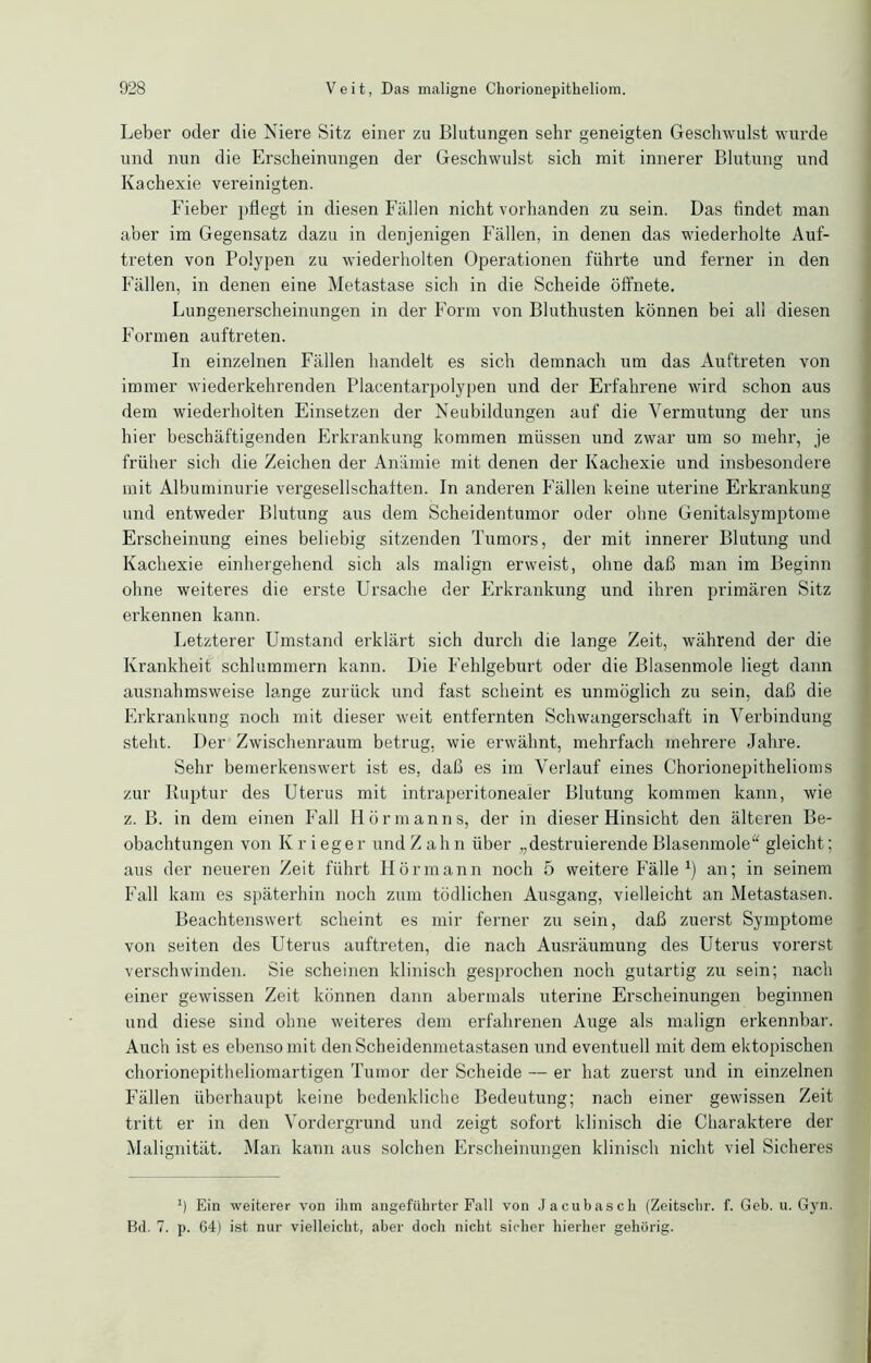 Leber oder die Niere Sitz einer zu Blutungen sehr geneigten Geschwulst wurde und nun die Erscheinungen der Geschwulst sich mit innerer Blutung und Kachexie vereinigten. Fieber pflegt in diesen Fällen nicht vorhanden zu sein. Das findet man aber im Gegensatz dazu in denjenigen Fällen, in denen das wiederholte Auf- treten von Polypen zu wiederholten Operationen führte und ferner in den Fällen, in denen eine Metastase sich in die Scheide öffnete. Lungenerscheinungen in der Form von Bluthusten können bei all diesen Formen auftreten. In einzelnen Fällen handelt es sich demnach um das Auftreten von immer wiederkehrenden Placentarpolypen und der Erfahrene wird schon aus dem wiederholten Einsetzen der Neubildungen auf die Vermutung der uns hier beschäftigenden Erkrankung kommen müssen und zwar um so mehr, je früher sich die Zeichen der Anämie mit denen der Kachexie und insbesondere mit Albuminurie vergesellschaften. In anderen Fällen keine uterine Erkrankung und entweder Blutung aus dem Scheidentumor oder ohne Genitalsymptome Erscheinung eines beliebig sitzenden Tumors, der mit innerer Blutung und Kachexie einhergehend sich als malign erweist, ohne daß man im Beginn ohne weiteres die erste Ursache der Erkrankung und ihren primären Sitz erkennen kann. Letzterer Umstand erklärt sich durch die lange Zeit, während der die Krankheit schlummern kann. Die Fehlgeburt oder die Blasenmole liegt dann ausnahmsweise lange zurück und fast scheint es unmöglich zu sein, daß die Erkrankung noch mit dieser weit entfernten Schwangerschaft in Verbindung steht. Der Zwischenraum betrug, wie erwähnt, mehrfach mehrere Jahre. Sehr bemerkenswert ist es, daß es im Verlauf eines Chorionepithelioms zur Ruptur des Uterus mit intraperitonealer Blutung kommen kann, wie z. B. in dem einen Fall Hörmanns, der in dieser Hinsicht den älteren Be- obachtungen von Krieger und Zahn über ,,destruierende Blasenmole“ gleicht; aus der neueren Zeit führt Hörmann noch 5 weitere Fälle1) an; in seinem Fall kam es späterhin noch zum tödlichen Ausgang, vielleicht an Metastasen. Beachtenswert scheint es mir ferner zu sein, daß zuerst Symptome von seiten des Uterus auftreten, die nach Ausräumung des Uterus vorerst verschwinden. Sie scheinen klinisch gesprochen noch gutartig zu sein; nach einer gewissen Zeit können dann abermals uterine Erscheinungen beginnen und diese sind ohne weiteres dem erfahrenen Auge als malign erkennbar. Auch ist es ebenso mit den Scheidenmetastasen und eventuell mit dem ektopischen chorionepitheliomartigen Tumor der Scheide — er hat zuerst und in einzelnen Fällen überhaupt keine bedenkliche Bedeutung; nach einer gewissen Zeit tritt er in den Vordergrund und zeigt sofort klinisch die Charaktere der Malignität. Man kann aus solchen Erscheinungen klinisch nicht viel Sicheres i) Ein weiterer von ihm angeführter Fall von Jacubasch (Zeitschr. f. Geb. u. Gyn. Bd. 7. p. 64) ist nur vielleicht, aber doch nicht sicher hierher gehörig.