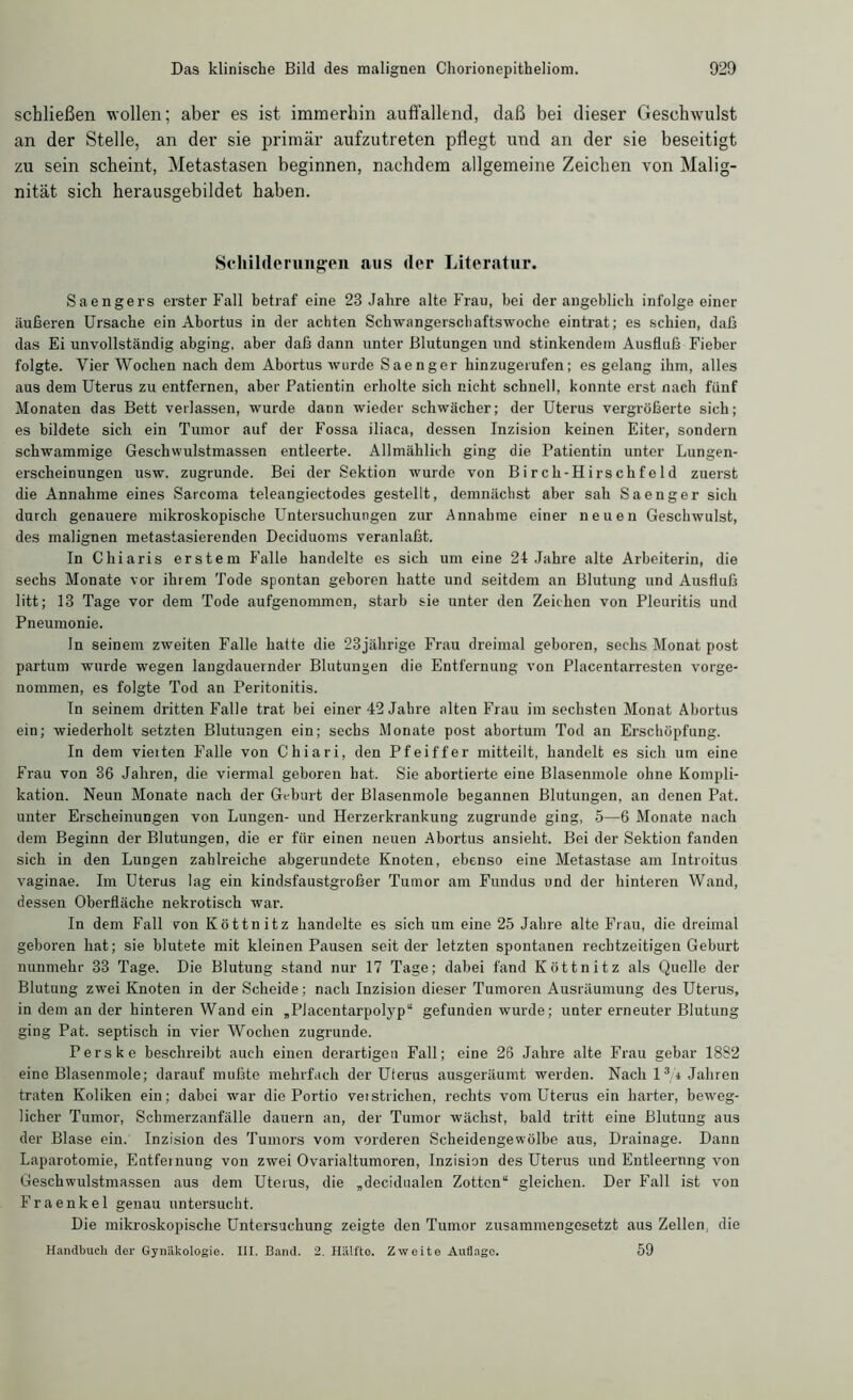 schließen wollen; aber es ist immerhin auffallend, daß bei dieser Geschwulst an der Stelle, an der sie primär aufzutreten pflegt und an der sie beseitigt zu sein scheint, Metastasen beginnen, nachdem allgemeine Zeichen von Malig- nität sich herausgebildet haben. Schilderungen aus der Literatur. Saengers erster Fall betraf eine 23 Jahre alte Frau, bei der angeblich infolge einer äußeren Ursache ein Abortus in der achten Schwangerschaftswoche eintrat; es schien, daß das Ei unvollständig abging, aber daß dann unter Blutungen und stinkendem Ausfluß Fieber folgte. Vier Wochen nach dem Abortus wurde Saenger hinzugerufen; es gelang ihm, alles aus dem Uterus zu entfernen, aber Patientin erholte sich nicht schnell, konnte erst nach fünf Monaten das Bett verlassen, wurde dann wieder schwächer; der Uterus vergrößerte sich; es bildete sich ein Tumor auf der Fossa iliaca, dessen Inzision keinen Eiter, sondern schwammige Geschwulstmassen entleerte. Allmählich ging die Patientin unter Lungen- erscheinungen usw. zugrunde. Bei der Sektion wurde von Birch-Hirschfeld zuerst die Annahme eines Sarcoma teleangiectodes gestellt, demnächst aber sah Saenger sich durch genauere mikroskopische Untersuchungen zur Annahme einer neuen Geschwulst, des malignen metastasierenden Deciduoms veranlaßt. In Chiaris erstem P'alle handelte es sich um eine 24 Jahre alte Arbeiterin, die sechs Monate vor ihrem Tode spontan geboren hatte und seitdem an Blutung und Ausfluß litt; 13 Tage vor dem Tode aufgenommen, starb sie unter den Zeichen von Pleuritis und Pneumonie. ln seinem zweiten Falle hatte die 23jährige Frau dreimal geboren, sechs Monat post partum wurde wegen langdauernder Blutungen die Entfernung von Placentarresten vorge- nommen, es folgte Tod an Peritonitis. In seinem dritten Falle trat bei einer 42 Jahre alten Frau im sechsten Monat Abortus ein; wiederholt setzten Blutungen ein; sechs Monate post abortum Tod an Erschöpfung. In dem vielten P'alle von Chiari, den Pfeiffer mitteilt, handelt es sich um eine Frau von 36 Jahren, die viermal geboren hat. Sie abortierte eine Blasenmole ohne Kompli- kation. Neun Monate nach der Geburt der Blasenmole begannen Blutungen, an denen Pat. unter Erscheinungen von Lungen- und Herzerkrankung zugrunde ging, 5—6 Monate nach dem Beginn der Blutungen, die er für einen neuen Abortus ansieht. Bei der Sektion fanden sich in den Lungen zahlreiche abgerundete Knoten, ebenso eine Metastase am Introitus vaginae. Im Uterus lag ein kindsfaustgroßer Tumor am Fundus und der hinteren Wand, dessen Oberfläche nekrotisch war. In dem Fall von Köttnitz handelte es sich um eine 25 Jahre alte Frau, die dreimal geboren hat; sie blutete mit kleinen Pausen seit der letzten spontanen rechtzeitigen Geburt nunmehr 33 Tage. Die Blutung stand nur 17 Tage; dabei fand Köttnitz als Quelle der Blutung zwei Knoten in der Scheide; nach Inzision dieser Tumoren Ausräumung des Uterus, in dem an der hinteren Wand ein „Placentarpolyp“ gefunden wurde; unter erneuter Blutung ging Pat. septisch in vier Wochen zugrunde. Perske beschreibt auch einen derartigen Fall; eine 26 Jahre alte Frau gebar 1882 eine Blasenmole; darauf mußte mehrfach der Uterus ausgeräumt werden. Nach l3 4 Jahren traten Koliken ein; dabei war die Portio vetstrichen, rechts vom Uterus ein harter, beweg- licher Tumor, Schmerzanfälle dauern an, der Tumor wächst, bald tritt eine Blutung aus der Blase ein. Inzision des Tumors vom vorderen Scheidengewölbe aus, Drainage. Dann Laparotomie, Entfernung von zwei Ovarialtumoren, Inzision des Uterus und Entleerung von Geschwulstmassen aus dem Uterus, die „decidualen Zotten“ gleichen. Der Fall ist von Fraenkel genau untersucht. Die mikroskopische Untersuchung zeigte den Tumor zusammengesetzt aus Zellen, die Handbuch der Gynäkologie. III. Band. 2. Hälfte. Zweite Auflage. 59