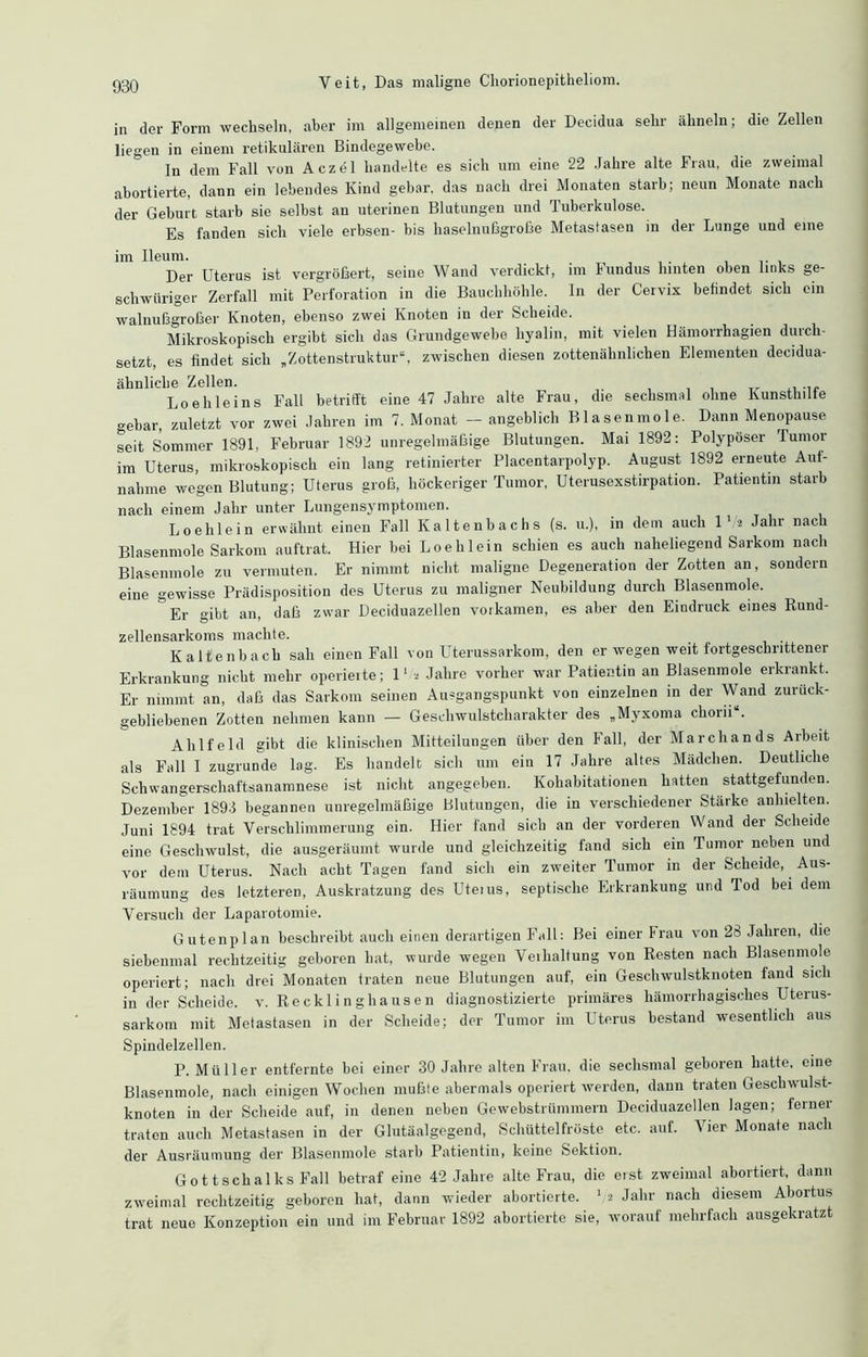 in der Form wechseln, aber im allgemeinen denen der Decidua sehr ähneln; die Zellen liegen in einem retikulären Bindegewebe. In dem Fall von Aczel handelte es sich um eine 22 Jahre alte Frau, die zweimal abortierte, dann ein lebendes Kind gebar, das nach drei Monaten starb; neun Monate nach der Geburt starb sie selbst an uterinen Blutungen und Tuberkulose. Es fanden sich viele erbsen- bis haselnußgroße Metastasen in der Lunge und eine im Ileum. Der Uterus ist vergrößert, seine Wand verdickt, im Fundus hinten oben links ge- schwieriger Zerfall mit Perforation in die Bauchhöhle. In der Cervix betindet sich cm walnußgroßer Knoten, ebenso zwei Knoten in der Scheide. Mikroskopisch ergibt sich das Grundgewebe hyalin, mit vielen Hämorrhagien durch- setzt, es findet sich „Zottenstruktur“, zwischen diesen zottenähnlichen Elementen decidua- ähnliclie Zellen. ... Loe hie ins Fall betrifft eine 47 Jahre alte Frau, die sechsmal ohne Kunsthilfe gebar, zuletzt vor zwei Jahren im 7. Monat — angeblich Blasenmole. Dann Menopause seit Sommer 1891, Februar 1892 unregelmäßige Blutungen. Mai 1892: Polypöser Tumor im Uterus, mikroskopisch ein lang retinierter Placentarpolyp. August 1892 erneute Auf- nahme wegen Blutung; Uterus groß, höckeriger Tumor, Uterusexstirpation. Patientin starb nach einem Jahr unter Lungensymptomen. Loehlein erwähnt einen Fall Kaltenbachs (s. u.), in dem auch 1‘.* Jahr nach Blasenmole Sarkom auftrat. Hier bei Loehlein schien es auch naheliegend Sarkom nach Blasenmole zu vermuten. Er nimmt nicht maligne Degeneration der Zotten an, sondern eine gewisse Prädisposition des Uterus zu maligner Neubildung durch Blasenmole. Er gibt an, daß zwar Deciduazellen vorkamen, es aber den Eindruck eines Rund- zellensarkoms machte. Kaltenbach sah einen Fall von Uterussarkom, den er wegen weit fortgeschrittener Erkrankung nicht mehr operierte; 1' * Jahre vorher war Patientin an Blasenmole erkrankt. Er nimmt an, daß das Sarkom seinen Ausgangspunkt von einzelnen in der Wand zurück- gebliebenen Zotten nehmen kann — Geschwulstcharakter des „Myxoma choru“. Alilfeld gibt die klinischen Mitteilungen über den Fall, der March an ds Arbeit als Fall I zugrunde lag. Es handelt sich um ein 17 Jahre altes Mädchen. Deutliche Schwangerschaftsanamnese ist nicht angegeben. Kohabitationen hatten stattgefunden. Dezember 1893 begannen unregelmäßige Blutungen, die in verschiedener Stärke anhielten. Juni 1894 trat Verschlimmerung ein. Hier fand sich an der vorderen Wand der Scheide eine Geschwulst, die ausgeräumt wurde und gleichzeitig fand sich ein Tumor neben und vor dem Uterus. Nach acht Tagen fand sich ein zweiter Tumor in der Scheide, Aus- räumung des letzteren, Auskratzung des Uterus, septische Erkrankung und Tod bei dem Versuch der Laparotomie. Gutenplan beschreibt auch einen derartigen Fall: Bei einer Frau von 28 Jahren, die siebenmal rechtzeitig geboren hat, wurde wegen Verhaltung von Resten nach Blasenmole operiert; nach drei Monaten traten neue Blutungen auf, ein Geschwulstknoten fand sich in der Scheide, v. Recklinghausen diagnostizierte primäres hämorrhagisches Uterus- sarkom mit Metastasen in der Scheide; der Tumor im Uterus bestand wesentlich aus Spindelzellen. P. Müller entfernte bei einer 30 Jahre alten Frau, die sechsmal geboren hatte, eine Blasenmole, nach einigen Wochen mußte abermals operiert werden, dann traten Geschwulst- knoten in der Scheide auf, in denen neben Gewebstrümmern Deciduazellen lagen; ferner traten auch Metastasen in der Glutäalgegend, Schüttelfröste etc. auf. Vier Monate nach der Ausräumung der Blasenmole starb Patientin, keine Sektion. Gottschalks Fall betraf eine 42 Jahre alte Frau, die erst zweimal abortiert, dann zweimal rechtzeitig geboren hat, dann wieder abortierte. V* Jaln' Ilacl1 diesem Abortus trat neue Konzeption ein und im Februar 1892 abortierte sie, worauf mehrfach ausgekratzt