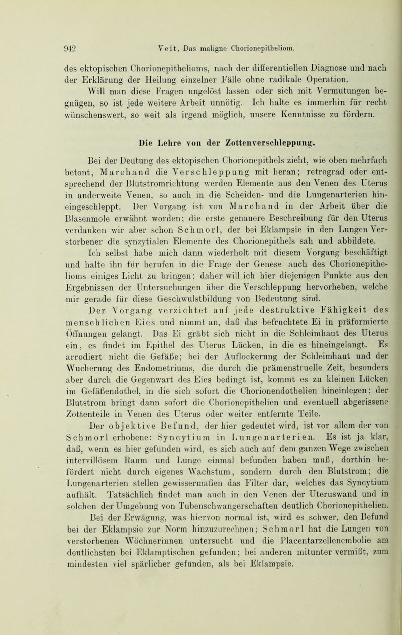 des ektopischen Chorionepithelioms, nach der differentiellen Diagnose und nach der Erklärung der Heilung einzelner Fälle ohne radikale Operation. Will man diese Fragen ungelöst lassen oder sich mit Vermutungen be- gnügen, so ist jede weitere Arbeit unnötig. Ich halte es immerhin für recht wünschenswert, so weit als irgend möglich, unsere Kenntnisse zu fördern. Die Lehre von der Zottenverschleppung. Bei der Deutung des ektopischen Chorionepithels zieht, wie oben mehrfach betont, Marchand die Verschleppung mit heran; retrograd oder ent- sprechend der Blutstromrichtung werden Elemente aus den Venen des Uterus in anderweite Venen, so auch in die Scheiden- und die Lungenarterien hin- eingeschleppt. Der Vorgang ist von Marchand in der Arbeit über die Blasenmole erwähnt worden; die erste genauere Beschreibung für den Uterus verdanken wir aber schon Schmorl, der bei Eklampsie in den Lungen Ver- storbener die synzytialen Elemente des Chorionepithels sah und abbildete. Ich selbst habe mich dann wiederholt mit diesem Vorgang beschäftigt und halte ihn für berufen in die Frage der Genese auch des Chorionepithe- lioms einiges Licht zu bringen; daher will ich hier diejenigen Punkte aus den Ergebnissen der Untersuchungen über die Verschleppung hervorheben, welche mir gerade für diese Geschwulstbildung von Bedeutung sind. Der Vorgang verzichtet auf jede destruktive Fähigkeit des menschlichen Eies und nimmt an, daß das befruchtete Ei in präformierte Öffnungen gelangt. Das Ei gräbt sich nicht in die Schleimhaut des Uterus ein, es findet im Epithel des Uterus Lücken, in die es hineingelangt. Es arrodiert nicht die Gefäße; bei der Auflockerung der Schleimhaut und der Wucherung des Endometriums, die durch die prämenstruelle Zeit, besonders aber durch die Gegenwart des Eies bedingt ist, kommt es zu kleinen Lücken im Gefäßendothel, in die sich sofort die Chorionendothelien hineinlegen; der Blutstrom bringt dann sofort die Chorionepithelien und eventuell abgerissene Zottenteile in Venen des Uterus oder weiter entfernte Teile. Der objektive Befund, der hier gedeutet wird, ist vor allem der von Schmorl erhobene: Syncytium in L u nge n ar te r i en. Es ist ja klar, daß, wenn es hier gefunden wird, es sich auch auf dem ganzen Wege zwischen intervillösem Baum und Lunge einmal befunden haben muß, dorthin be- fördert nicht durch eigenes Wachstum, sondern durch den Blutstrom; die Lungenarterien stellen gewissermaßen das Filter dar, welches das Syncytium aufhält. Tatsächlich findet man auch in den Venen der Uteruswand und in solchen der Umgebung von Tubenschwangerschaften deutlich Chorionepithelien. Bei der Erwägung, was hiervon normal ist, wird es schwer, den Befund bei der Eklampsie zur Norm hinzuzurechnen; Schmorl hat die Lungen von verstorbenen Wöchnerinnen untersucht und die Placentarzellenembolie am deutlichsten bei Eklamptischen gefunden; bei anderen mitunter vermißt, zum mindesten viel spärlicher gefunden, als bei Eklampsie.