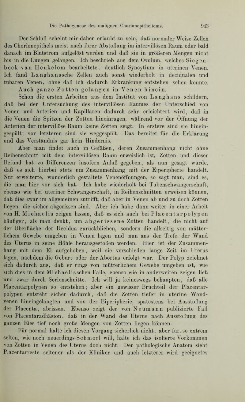 Der Schluß scheint mir daher erlaubt zu sein, daß normaler Weise Zellen des Chorionepithels meist nach ihrer Abstoßung im intervillösen Raum oder bald danach im Blutstrom aufgelöst werden und daß sie in größeren Mengen nicht bis in die Lungen gelangen. Ich beschrieb aus dem Ovulum, welches Siegen- beek van Heukelom bearbeitete, deutlich Syncytium in uterinen Venen. Ich fand Langhanssche Zellen auch sonst wiederholt in decidualen und tubaren Venen, ohne daß ich dadurch Erkrankung entstehen sehen konnte. Auch ganze Zotten gelangen in Venen hinein. Schon die ersten Arbeiten aus dem Institut von Langhans schildern, daß bei der Untersuchung des intervillösen Raumes der Unterschied von Venen und Arterien und Kapillaren dadurch sehr erleichtert wird, daß in die Venen die Spitzen der Zotten hineinragen, während vor der Öffnung der Arterien der intervillöse Raum keine Zotten zeigt. In erstere sind sie hinein- gespült; vor letzteren sind sie weggespült. Das bereitet für die Erklärung und das Verständnis gar kein Hindernis. Aber man findet auch in Gefäßen, deren Zusammenhang nicht ohne Reihenschnitt mit dem intervillösen Raum erweislich ist, Zotten und dieser Befund hat zu Differenzen insofern Anlaß gegeben, als nun gesagt wurde, daß es sich hierbei stets um Zusammenhang mit der Eiperipherie handelt. Nur erweiterte, wunderlich gestaltete Venenöffnungen, so sagt man, sind es, die man hier vor sich hat. Ich habe wiederholt bei Tubenschwangerschaft, ebenso wie bei uteriner Schwangerschaft, in Reihenschnitten erweisen können, daß dies zwar im allgemeinen zutrifft, daß aber in Venen ab und zu doch Zotten liegen, die sicher abgerissen sind. Aber ich habe dann weiter in einer Arbeit von H. Michaelis zeigen lassen, daß es sich auch bei Placentarpolypen häufiger, als man denkt, um abgerissene Zotten handelt, die nicht auf der Oberfläche der Decidua zurückblieben, sondern die allseitig von mütter- lichem Gewebe umgeben in Venen lagen und nun aus der Tiefe der Wand des Uterus in seine Höhle herausgestoßen werden. Hier ist der Zusammen- hang mit dem Ei aufgehoben, weil sie verschieden lange Zeit im Uterus lagen, nachdem die Geburt oder der Abortus erfolgt war. Der Polyp zeichnet sich dadurch aus, daß er rings von mütterlichem Gewebe umgeben ist, wie sich dies in dem Michaelisschen Falle, ebenso wie in anderweiten zeigen ließ und zwar durch Serienschnitte. Ich will ja keineswegs behaupten, daß alle Placentarpolypen so entstehen; aber ein gewisser Bruchteil der Placentar- polypen entsteht sicher dadurch, daß die Zotten tiefer in uterine Wand- venen hineingelangten und von der Eiperipherie, spätestens bei Ausstoßung der Placenta, abrissen. Ebenso zeigt der von Neumann publizierte Fall von Placentaradhäsion, daß in der Wand des Uterus nach Ausstoßung des ganzen Eies tief noch große Mengen von Zotten liegen können. Für normal halte ich diesen Vorgang sicherlich nicht; aber für. so extrem selten, wie noch neuerdings Schmorl will, halte ich das isolierte Vorkommen von Zotten in Venen des Uterus doch nicht. Der pathologische Anatom sieht Placentarreste seltener als der Kliniker und auch letzterer wird geeignetes