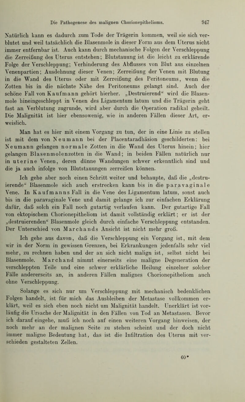 Natürlich kann es dadurch zum Tode der Trägerin kommen, weil sie sich ver- blutet und weil tatsächlich die Blasenmole in dieser Form aus dem Uterus nicht immer entfernbar ist. Auch kann durch mechanische Folgen der Verschleppung die Zerreißung des Uterus entstehen; Blutstauung ist die leicht zu erklärende Folge der Verschleppung; Verhinderung des Abflusses von Blut aus einzelnen Venenpartien; Ausdehnung dieser Venen; Zerreißung der Venen mit Blutung in die Wand des Uterus oder mit Zerreißung des Peritoneums, wenn die Zotten bis in die nächste Nähe des Peritoneums gelangt sind. Auch der schöne Fall von Kaufmann gehört hierher. „Destruierend“ wird die Blasen- mole hineingeschleppt in Venen des Ligamentum latum und die Trägerin geht fast an Verblutung zugrunde, wird aber durch die Operation radikal geheilt. Die Malignität ist hier ebensowenig, wie in anderen Fällen dieser Art, er- weislich. Man hat es hier mit einem Vorgang zu tun, der in eine Linie zu stellen ist mit dem von Neu mann bei der Placentaradhäsion geschilderten: bei Neumann gelangen normale Zotten in die Wand des Uterus hinein; hier gelangen Blasenmolenzotten in die Vvrand; in beiden Fällen natürlich nur in uterine Venen, deren dünne Wandungen schwer erkenntlich sind und die ja auch infolge von Blutstauungen zerreißen können. Ich gehe aber noch einen Schritt weiter und behaupte, daß die „destru- ierende“ Blasenmole sich auch erstrecken kann bis in die paravaginale Vene. In Kaufmanns Fall in die Vene des Ligamentum latum, sonst auch bis in die paravaginale Vene und damit gelange ich zur einfachen Erklärung dafür, daß solch ein Fall noch gutartig verlaufen kann. Der gutartige Fall von ektopischem Chorionepitheliom ist damit vollständig erklärt; er ist der „destruierenden“ Blasenmole gleich durch einfache Verschleppung entstanden. Der Unterschied von Marchands Ansicht ist nicht mehr groß. Ich gehe aus davon, daß die Verschleppung ein Vorgang ist, mit dem wir in der Norm in gewissen Grenzen, bei Erkrankungen jedenfalls sehr viel mehr, zu rechnen haben und der an sich nicht malign ist, selbst nicht bei Blasenmole. March and nimmt einerseits eine maligne Degeneration der verschleppten Teile und eine schwer erklärliche Heilung einzelner solcher Fälle andererseits an, in anderen Fällen malignes Chorionepitheliom auch ohne Verschleppung. Solange es sich nur um Verschleppung mit mechanisch bedenklichen Folgen handelt, ist für mich das Ausbleiben der Metastase vollkommen er- klärt, weil es sich eben noch nicht um Malignität handelt. Unerklärt ist vor- läufig die Ursache der Malignität in den Fällen von Tod an Metastasen. Bevor ich darauf eingehe, muß ich noch auf einen weiteren Vorgang hinweisen, der noch mehr an der malignen Seite zu stehen scheint und der doch nicht immer maligne Bedeutung bat, das ist die Infiltration des Uterus mit ver- schieden gestalteten Zellen. 60*