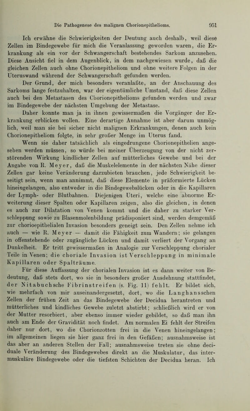 Ich erwähne die Schwierigkeiten der Deutung auch deshalb, weil diese Zellen im Bindegewebe für mich die Veranlassung geworden waren, die Er- krankung als ein vor der Schwangerschaft bestehendes Sarkom anzusehen. Diese Ansicht fiel in dem Augenblick, in dem nachgewiesen wurde, daß die gleichen Zellen auch ohne Chorionepitheliom und ohne weitere Folgen in der Uteruswand während der Schwangerschaft gefunden werden. Der Grund, der mich besonders veranlaßte, an der Anschauung des Sarkoms lange festzuhalten, war der eigentümliche Umstand, daß diese Zellen auch bei den Metastasen des Chorionepithelioms gefunden werden und zwar im Bindegewebe der nächsten Umgebung der Metastase. Daher konnte man ja in ihnen gewissermaßen die Vorgänger der Er- krankung erblicken wollen. Eine derartige Annahme ist aber darum unmög- lich, weil man sie bei sicher nicht malignen Erkrankungen, denen auch kein Chorionepitheliom folgte, in sehr großer Menge im Uterus fand. Wenn sie daher tatsächlich als eingedrungene Chorionepithelien ange- sehen werden müssen, so würde bei meiner Überzeugung von der nicht zer- störenden Wirkung kindlicher Zellen auf mütterliches Gewebe und bei der Angabe von R. Meyer, daß die Muskelelemente in der nächsten Nähe dieser Zellen gar keine Veränderung darzubieten brauchen, jede Schwierigkeit be- seitigt sein, wenn man annimmt, daß diese Elemente in präformierte Lücken hineingelangen, also entweder in die Bindegewebslücken oder in die Kapillaren der Lymph- oder Blutbahnen. Diejenigen Uteri, welche eine abnorme Er- weiterung dieser Spalten oder Kapillaren zeigen, also die gleichen, in denen es auch zur Dilatation von Venen kommt und die daher zu starker Ver- schleppung sowie zu Blasenmolenbildung prädisponiert sind, werden demgemäß zur chorioepithelialen Invasion besonders geneigt sein. Den Zellen nehme ich auch — wie R. Meyer — damit die Fähigkeit zum Wandern; sie gelangen in offenstehende oder zugängliche Lücken und damit verliert der Vorgang an Dunkelheit. Er tritt gewissermaßen in Analogie zur Verschleppung chorialer Teile in Venen; die choriale Invasion ist Verschleppung in minimale Kapillaren oder Spalträume. Für diese Auffassung der chorialen Invasion ist es dann weiter von Be- deutung, daß stets dort, wo sie in besonders großer Ausdehnung stattfindet, der Nit abuch sehe Fibrinstreifen (s. Fig. 11) fehlt. Er bildet sich, wie mehrfach von mir auseinandergesetzt, dort, wo die Langhansschen Zellen der frühen Zeit an das Bindegewebe der Decidua herantreten und mütterliches und kindliches Gewebe zuletzt abstirbt; schließlich wird er von der Mutter resorbiert, aber ebenso immer wieder gebildet, so daß man ihn auch am Ende der Gravidität noch findet. Am normalen Ei fehlt der Streifen daher nur dort, wo die Chorionzotten frei in die Venen hineingelangen; im allgemeinen liegen sie hier ganz frei in den Gefäßen; ausnahmsweise ist das aber an anderen Stellen der Fall; ausnahmsweise treten sie ohne deci- duale Veränderung des Bindegewebes direkt an die Muskulatur, das inter- muskuläre Bindegewebe oder die tiefsten Schichten der Decidua heran. Ich