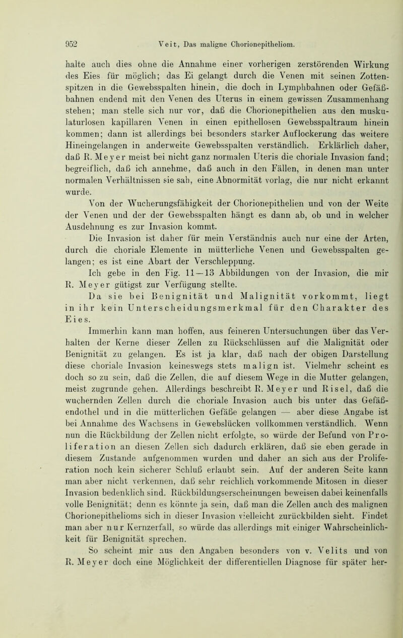 halte auch dies ohne die Annahme einer vorherigen zerstörenden Wirkung des Eies für möglich; das Ei gelangt durch die Venen mit seinen Zotten- spitzen in die Gewebsspalten hinein, die doch in Lymphbahnen oder Gefäß- bahnen endend mit den Venen des Uterus in einem gewissen Zusammenhang stehen; man stelle sich nur vor, daß die Chorionepithelien aus den musku- laturlosen kapillaren Venen in einen epithellosen Gewebsspaltraum hinein kommen; dann ist allerdings bei besonders starker Auflockerung das weitere Hineingelangen in anderweite Gewebsspalten verständlich. Erklärlich daher, daß R. Meyer meist bei nicht ganz normalen Uteris die choriale Invasion fand; begreiflich, daß ich annehme, daß auch in den Fällen, in denen man unter normalen Verhältnissen sie sah, eine Abnormität vorlag, die nur nicht erkannt wurde. Von der Wucherungsfähigkeit der Chorionepithelien und von der Weite der Venen und der der Gewebsspalten hängt es dann ab, ob und in welcher Ausdehnung es zur Invasion kommt. Die Invasion ist daher für mein Verständnis auch nur eine der Arten, durch die choriale Elemente in mütterliche Venen und Gewebsspalten ge- langen; es ist eine Abart der Verschleppung. Ich gebe in den Fig. 11 — 13 Abbildungen von der Invasion, die mir R. Meyer giitigst zur Verfügung stellte. Da sie bei Benignität und Malignität vorkommt, liegt in ihr kein Unterscheidungsmerkmal für den Charakter des Eies. Immerhin kann man hoffen, aus feineren Untersuchungen über das Ver- halten der Kerne dieser Zellen zu Rückschlüssen auf die Malignität oder Benignität zu gelangen. Es ist ja klar, daß nach der obigen Darstellung diese choriale Invasion keineswegs stets malign ist. Vielmehr scheint es doch so zu sein, daß die Zellen, die auf diesem Wege in die Mutter gelangen, meist zugrunde gehen. Allerdings beschreibt R. Meyer und Risel, daß die wuchernden Zellen durch die choriale Invasion auch bis unter das Gefäß- endothel und in die mütterlichen Gefäße gelangen —- aber diese Angabe ist bei Annahme des Wachsens in Gewebslücken vollkommen verständlich. Wenn nun die Rückbildung der Zellen nicht erfolgte, so würde der Befund von Pro- liferation an diesen Zellen sich dadurch erklären, daß sie eben gerade in diesem Zustande aufgenommen wurden und daher an sich aus der Prolife- ration noch kein sicherer Schluß erlaubt sein. Auf der anderen Seite kann man aber nicht verkennen, daß sehr reichlich vorkommende Mitosen in dieser Invasion bedenklich sind. Rückbildungserscheinungen beweisen dabei keinenfalls volle Benignität; denn es könnte ja sein, daß man die Zellen auch des malignen Chorionepithelioms sich in dieser Invasion vielleicht zurückbilden sieht. Findet man aber nur Kernzerfall, so würde das allerdings mit einiger Wahrscheinlich- keit für Benignität sprechen. So scheint mir aus den Angaben besonders von v. Velits und von R. Meyer doch eine Möglichkeit der differentiellen Diagnose für später her-