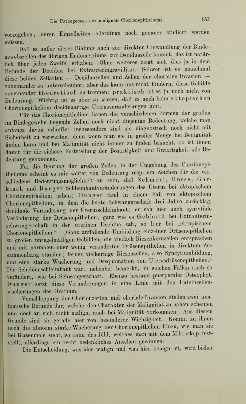 vorzugehen, deren Einzelheiten allerdings noch genauer studiert werden müssen. Daß es außer dieser Bildung auch zur direkten Umwandlung der Binde- gewebszellen des übrigen Endometriums zur Deciduazelle kommt, das ist natür- lich über jeden Zweifel erhaben. Ohne weiteres zeigt sich dies ja in dem Befunde der Decidua bei Extrauteringravidität. Schwer ist es manchmal diese beiden Zellarten — Deciduazellen und Zellen der chorialen Invasion — voneinander zu unterscheiden; aber das kann uns nicht hindern, diese Gebilde voneinander theoretisch zu trennen; praktisch ist es ja noch nicht von Bedeutung. Wichtig ist es aber zu wissen, daß es auch beim ektopischen Chorionepitheliom deciduaartige Uterusveränderungen gibt. Für das Chorionepitheliom haben die verschiedenen Formen der großen im Bindegewebe liegende Zellen noch nicht diejenige Bedeutung, welche man anfangs davon erhoffte; insbesondere sind sie diagnostisch noch nicht mit Sicherheit zu verwerten; denn wenn man sie in großer Menge bei Bemgmtat finden kann und bei Malignität nicht immer zu finden braucht, so ist ihnen damit für die sichere Feststellung der Bösartigkeit und Gutartigkeit alle Be- deutung genommen. Für die Deutung der großen Zellen in der Umgebung des Chorionepi- thelioms scheint es mir weiter von Bedeutung resp. ein Zeichen für die ver- schiedene Bedeutungsmöglichkeit zu sein, daß Schmorl, Busse, Gar- kisch und Dünger Schleimhautveränderungen des Uterus bei ektopischem Chorionepitheliom sahen; Dünger fand in einem Fall von ektopischem Chorionepithehom, in dem die letzte Schwangerschaft drei Jahie zurücklag, deciduale Veränderung der Uterusschleimhaut; er sah hier auch synzytiale Veränderung der Driisenepithelien; ganz wie es Gebhard bei Extrauterin- schwangerschaft in der uterinen Decidua sah, so hier bei „ektopischem Chorionepithehom.“ „Ganz auffallende Umbildung einzelner Drüsenepithelien zu großen unregelmäßigen Gebilden, die vielfach Riesenkeinzellen entsprachen und mit normalen oder wenig veränderten Drüsenepithelien in dnektem Zu- sammenhang standen; ferner vielkernige Riesenzellen, also Syncytiumbildung, und eine starke Wucherung und Desquamation von Uterusdrüsenepithelien. Die Scheidenschleimhaut war, nebenbei bemerkt, in solchen I'ällen auch so verändert, wie bei Schwangerschaft. Ebenso bestand puerperalei Osteophyt. Dünger setzt diese Veränderungen in eine Linie mit den Luteinzellen- wucherungen des Ovarium. Verschleppung der Chorionzotten und choriale Invasion stellen zwei ana- tomische Befunde dar, welche den Charakter der Malignität zu haben scheinen und doch an sich nicht malign, auch bei Malignität Vorkommen. Aus diesem Grunde sind sie gerade hier von besonderer Wichtigkeit. Kommt zu ihnen noch die abnorm starke Wucherung der Chorionepithelien hinzu, wie man sie bei Blasenmole sieht, so kann das Bild, welches man mit dem Miki'oskop iest- stellt, allerdings ein recht bedenkliches Ansehen gewinnen. Die Entscheidung, was hier malign und was hier benign ist, wird bisher