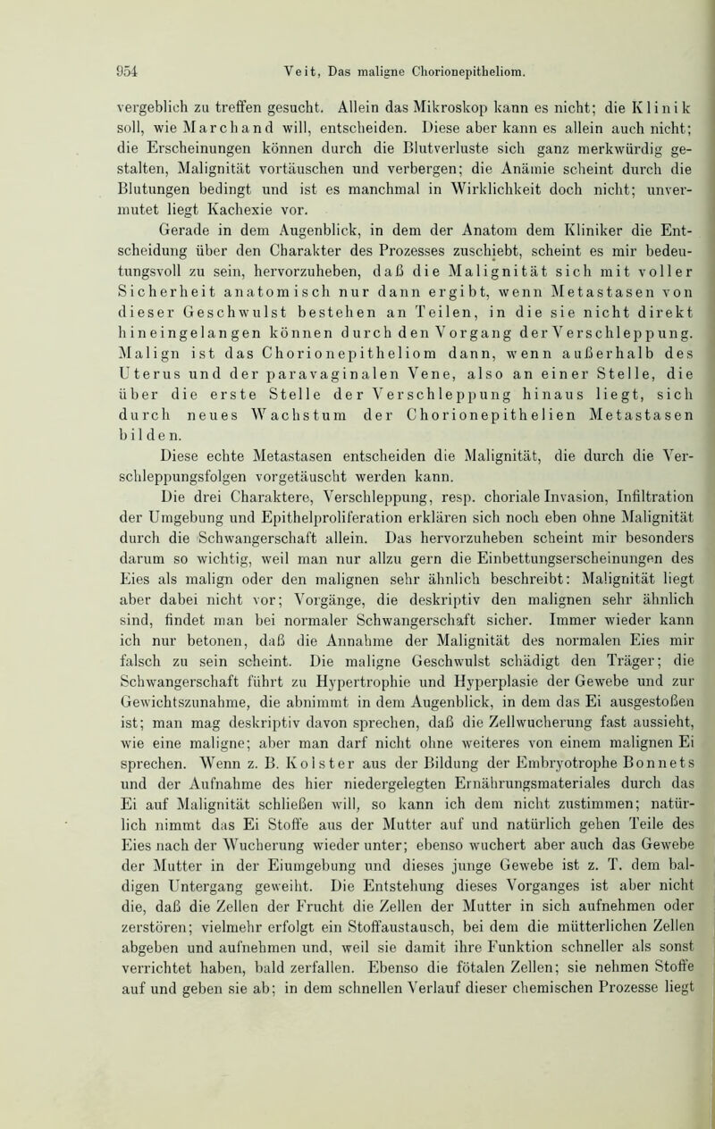 vergeblich za treffen gesucht. Allein das Mikroskop kann es nicht; die Klinik soll, wieMarchand will, entscheiden. Diese aber kann es allein auch nicht; die Erscheinungen können durch die Blutverluste sich ganz merkwürdig ge- stalten, Malignität Vortäuschen und verbergen; die Anämie scheint durch die Blutungen bedingt und ist es manchmal in Wirklichkeit doch nicht; unver- mutet liegt Kachexie vor. Gerade in dem Augenblick, in dem der Anatom dem Kliniker die Ent- scheidung über den Charakter des Prozesses zuschiebt, scheint es mir bedeu- tungsvoll zu sein, hervorzuheben, daß die Malignität sich mit voller Sicherheit anatomisch nur dann ergibt, wenn Metastasen von dieser Geschwulst bestehen an Teilen, in die sie nicht direkt hineingelangen können durch den Vorgang der Verschleppung. IM align ist das Chorionepitheliom dann, wenn außerhalb des Uterus und der paravaginalen Vene, also an einer Stelle, die über die erste Stelle der Verschleppung hinaus liegt, sich durch neues Wachstum der Chorionepithelien Metastasen bilden. Diese echte Metastasen entscheiden die Malignität, die durch die Ver- schleppungsfolgen vorgetäuscht werden kann. Die drei Charaktere, Verschleppung, resp. choriale Invasion, Infiltration der Umgebung und Epithelproliferation erklären sich noch eben ohne Malignität durch die Schwangerschaft allein. Das hervorzuheben scheint mir besonders darum so wichtig, weil man nur allzu gern die Einbettungserscheinungen des Eies als malign oder den malignen sehr ähnlich beschreibt: Malignität liegt aber dabei nicht vor; Vorgänge, die deskriptiv den malignen sehr ähnlich sind, findet man bei normaler Schwangerschaft sicher. Immer wieder kann ich nur betonen, daß die Annahme der Malignität des normalen Eies mir falsch zu sein scheint. Die maligne Geschwulst schädigt den Träger; die Schwangerschaft führt zu Hypertrophie und Hyperplasie der Gewebe und zur Gewichtszunahme, die abnimmt in dem Augenblick, in dem das Ei ausgestoßen ist; man mag deskriptiv davon sprechen, daß die Zellwucherung fast aussieht, wie eine maligne; aber man darf nicht ohne weiteres von einem malignen Ei sprechen. Wenn z. B. Kolster aus der Bildung der Embryotrophe Bonnets und der Aufnahme des hier niedergeiegten Ernährungsmateriales durch das Ei auf Malignität schließen will, so kann ich dem nicht zustimmen; natür- lich nimmt das Ei Stoffe aus der Mutter auf und natürlich gehen Teile des Eies nach der Wucherung wieder unter; ebenso wuchert aber auch das Gewebe der Mutter in der Eiumgebung und dieses junge Gewebe ist z. T. dem bal- digen Untergang geweiht. Die Entstehung dieses Vorganges ist aber nicht die, daß die Zellen der Frucht die Zellen der Mutter in sich aufnehmen oder zerstören; vielmehr erfolgt ein Stoffaustausch, bei dem die mütterlichen Zellen abgeben und aufnehmen und, weil sie damit ihre Funktion schneller als sonst verrichtet haben, bald zerfallen. Ebenso die fötalen Zellen; sie nehmen Stoffe auf und geben sie ab; in dem schnellen Verlauf dieser chemischen Prozesse liegt