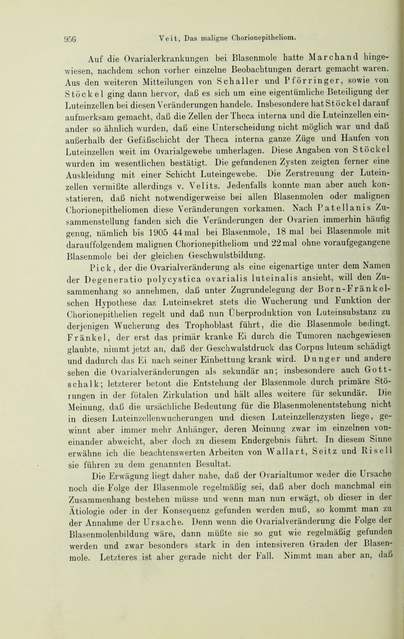 Auf die Ovarialerkranlurngen bei Blasenmole hatte Marchand hinge- wiesen, nachdem schon vorher einzelne Beobachtungen derart gemacht waren. Aus den weiteren Mitteilungen von Schaller und Ptörringer, sowie von Stöckel ging dann hervor, daß es sich um eine eigentümliche Beteiligung der Luteinzellen bei diesen Veränderungen handele. Insbesondere hat Stöckel darauf aufmerksam gemacht, daß die Zellen derTheca interna und die Luteinzellen ein- ander so ähnlich wurden, daß eine Unterscheidung nicht möglich war und daß außerhalb der Gefäßschicht der Theca interna ganze Züge und Haufen von Luteinzellen weit im Ovarialgewebe umherlagen. Diese Angaben von Stöckel wurden im wesentlichen bestätigt. Die gefundenen Zysten zeigten ferner eine Auskleidung mit einer Schicht Luteingewebe. Die Zerstreuung der Lutein- zellen vermißte allerdings v. Velits. Jedenfalls konnte man aber auch kon- statieren, daß nicht notwendigerweise bei allen Blasenmolen oder malignen Chorionepitheliomen diese Veränderungen vorkamen. Nach I’atellanis Zu- sammenstellung fanden sich die Veränderungen der Ovarien immerhin häufig genug, nämlich bis 1905 44mal bei Blasenmole, 18 mal bei Blasenmole mit darauffolgendem malignen Chorionepitheliom und 22 mal ohne voraufgegangene Blasenmole bei der gleichen Geschwulstbildung. Pick, der die Ovarialveränderung als eine eigenartige unter dem Namen der Degeneratio polycystica ovarialis luteinalis ansieht, will den Zu- sammenhang so annehmen, daß unter Zugrundelegung der Born-Fränkel- schen Hypothese das Luteinsekret stets die Wucherung und Funktion der Chorionepithelien regelt und daß nun Überproduktion von Luteinsubstanz zu derjenigen Wucherung des Trophoblast führt, die die Blasenmole bedingt. Frankel, der erst das primär kranke Ei durch die Tumoren nachgewiesen glaubte, nimmt jetzt an, daß der Geschwulstdruck das Corpus luteum schädigt und dadurch das Ei nach seiner Einbettung krank wird. Dünger und andere sehen die Ovarialveränderungen als sekundär an; insbesondere auch Gott- schalk; letzterer betont die Entstehung der Blasenmole durch primäre Stö- rungen in der fötalen Zirkulation und hält alles weitere für sekundär. Die Meinung, daß die ursächliche Bedeutung für die Blasenmolenentstehung nicht in diesen Luteinzellenwucherungen und diesen Luteinzellenzysten liege, ge- winnt aber immer mehr Anhänger, deren Meinung zwar im einzelnen von- einander abweicht, aber doch zu diesem Endergebnis führt. In diesem Sinne erwähne ich die beachtenswerten Arbeiten von Wallart, Seitz und Risell sie führen zu dem genannten Besultat. Die Erwägung liegt daher nahe, daß der Ovarialtumor weder die Ursache noch die Folge der Blasenmole regelmäßig sei, daß aber doch manchmal ein Zusammenhang bestehen müsse und wenn man nun erwägt, ob dieser in der Ätiologie oder in der Konsequenz gefunden werden muß, so kommt man zu der Annahme der Ursache. Denn wenn die Ovarialveränderung die Folge der Blasenmolenbildung wäre, dann müßte sie so gut wie regelmäßig gefunden werden und zwar besonders stark in den intensiveren Graden der Blasen- mole. Letzteres ist aber gerade nicht der Fall. Nimmt man aber an, daß