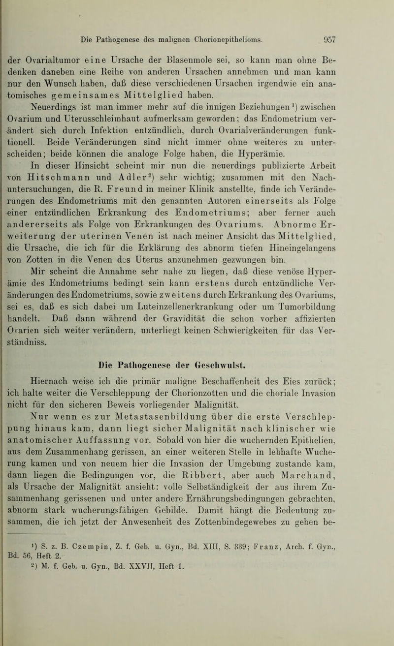 der Ovarialtumor eine Ursache der Blasenmole sei, so kann man ohne Be- denken daneben eine Reihe von anderen Ursachen annehmen und man kann nur den Wunsch haben, daß diese verschiedenen Ursachen irgendwie ein ana- tomisches gemeinsames Mittelglied haben. Neuerdings ist man immer mehr auf die innigen Beziehungen x) zwischen Ovarium und Uterusschleimhaut aufmerksam geworden; das Endometrium ver- ändert sich durch Infektion entzündlich, durch Ovarialveränderungen funk- tionell. Beide Veränderungen sind nicht immer ohne weiteres zu unter- scheiden; beide können die analoge Folge haben, die Hyperämie. In dieser Hinsicht scheint mir nun die neuerdings publizierte Arbeit von Hitschmann und Adler* 2) sehr wichtig; zusammen mit den Nach- untersuchungen, die R. Freund in meiner Klinik anstellte, finde ich Verände- rungen des Endometriums mit den genannten Autoren einerseits als Folge einer entzündlichen Erkrankung des Endometriums; aber ferner auch andererseits als Folge von Erkrankungen des Ovariums. Abnorme Er- weiterung der uterinen Venen ist nach meiner Ansicht das Mittelglied, die Ursache, die ich für die Erklärung des abnorm tiefen Ilineingelangens von Zotten in die Venen des Uterus anzunehmen gezwungen bin. Mir scheint die Annahme sehr nahe zu liegen, daß diese venöse Hyper- ämie des Endometriums bedingt sein kann erstens durch entzündliche Ver- änderungen des Endometriums, sowie zweitens durch Erkrankung des Ovariums, sei es, daß es sich dabei um Luteinzellenerkrankung oder um Tumorbildung handelt. Daß dann während der Gravidität die schon vorher affizierten Ovarien sich weiter verändern, unterliegt keinen Schwierigkeiten für das Ver- ständnis. Die Pathogenese der Geschwulst. Hiernach weise ich die primär maligne Beschaffenheit des Eies zurück; ich halte weiter die Verschleppung der Chorionzotten und die choriale Invasion nicht für den sicheren Beweis vorliegender Malignität. Nur wenn es zur Metastasenbildung über die erste Verschlep- pung hinaus kam, dann liegt sicher Malignität nach klinischer wie anatomischer Auffassung vor. Sobald von hier die wuchernden Epithelien, aus dem Zusammenhang gerissen, an einer weiteren Stelle in lebhafte Wuche- rung kamen und von neuem hier die Invasion der Umgebung zustande kam, dann liegen die Bedingungen vor, die Ribbert, aber auch Marchand, als Ursache der Malignität ansieht: volle Selbständigkeit der aus ihrem Zu- sammenhang gerissenen und unter andere Ernährungsbedingungen gebrachten, abnorm stark wucherungsfähigen Gebilde. Damit hängt die Bedeutung zu- sammen, die ich jetzt der Anwesenheit des Zottenbindegewebes zu geben be- ’) S. z. B. Czempin, Z. f. Geb. u. Gyn., Bd. XIII, S. 839; Franz, Aich. f. Gyn., Bd. 56, Heft 2. 2) M. f. Geb. u. Gyn., Bd. XXVIt, Heft 1.