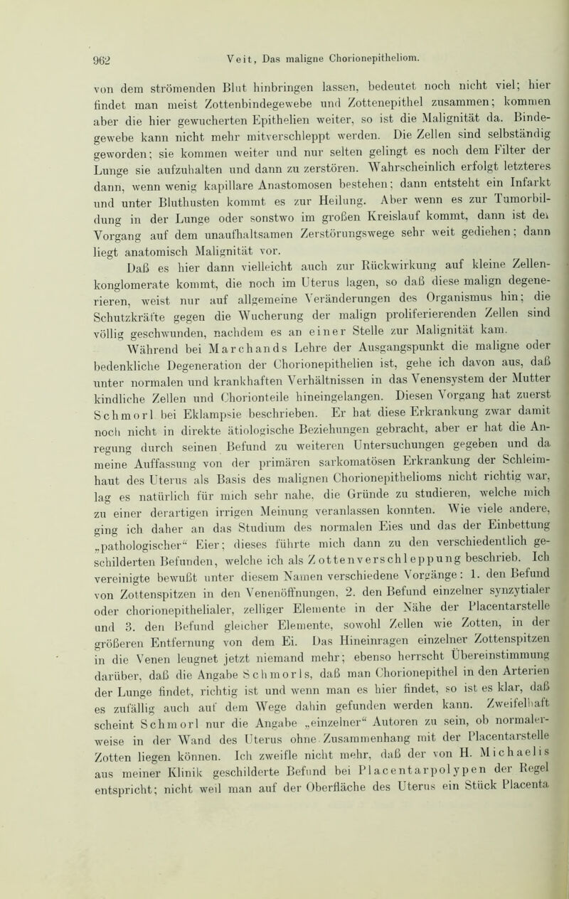 von dem strömenden Blut hinbringen lassen, bedeutet noch nicht viel, hier findet man meist Zottenbindegewebe und Zottenepithel zusammen; kommen aber die hier gewucherten Epithelien weiter, so ist die Malignität da. Binde- gewebe kann nicht mehr mitverschleppt werden. Die Zellen sind selbständig geworden; sie kommen weiter und nur selten gelingt es nocli dem Filter der Lunge sie aufzuhalten und dann zu zerstören. Wahrscheinlich erfolgt letzteres dann, wenn wenig kapillare Anastomosen bestehen; dann entsteht ein Iniaikt und unter Bluthusten kommt es zur Heilung. Aber wenn es zur Tumorbil- dung in der Lunge oder sonstwo im großen Kreislauf kommt, dann ist dei Vorgang auf dem unaufhaltsamen Zerstörungswege sehr weit gediehen; dann liegt anatomisch Malignität vor. Daß es hier dann vielleicht auch zur Rückwirkung auf kleine Zellen- konglomerate kommt, die noch im Uterus lagen, so dal.) diese malign degene- rieren, weist nur auf allgemeine Veränderungen des Organismus hin; die Schutzkräfte gegen die Wucherung der malign proliferierenden Zellen sind völlig geschwunden, nachdem es an einer Stelle zur Malignität kam. Während bei Marchands Lehre der Ausgangspunkt die maligne oder bedenkliche Degeneration der Chorionepithelien ist, gehe ich davon aus, daß unter normalen und krankhaften Verhältnissen in das ^ enensystem dei Mutter kindliche Zellen und Chorionteile hineingelangen. Diesen Vorgang hat zuerst Schmorl bei Eklampsie beschrieben. Er hat diese Erkrankung zwar damit noch nicht in direkte ätiologische Beziehungen gebracht, aber er hat die An- regung durch seinen Befund zu weiteren Untersuchungen gegeben und da meine Auffassung von der primären sarkomatösen Erkrankung der Schleim- haut des Uterus als Basis des malignen Chorionepithelioms nicht richtig vai, lag es natürlich für mich sehr nahe, die Gründe zu studieien, welche mich zu einer derartigen irrigen Meinung veranlassen konnten. W ie viele andere, ging ich daher an das Studium des normalen Eies und das der Einbettung „pathologischer“ Eier; dieses führte mich dann zu den verschiedentlich ge- schilderten Befunden, welche ich als Z ottenverschl eppung beschrieb. Ich vereinigte bewußt unter diesem Namen verschiedene Vorgänge: 1. den Befund von Zottenspitzen in den Venenöffnungen, 2. den Befund einzelner synzytialer oder chorionepithelialer, /eiliger Elemente in der Nähe der Placentarstelle und 3. den Befund gleicher Elemente, sowohl Zellen wie Zotten, in der größeren Entfernung von dem Ei. Das Hineinragen einzelner Zottenspitzen in die Venen leugnet jetzt niemand mehr; ebenso herrscht Übereinstimmung darüber, daß die Angabe Schmorls, daß man Chorionepithel in den Arterien der Lunge findet, richtig ist und wenn man es hier findet, so ist es klar, daß es zufällig auch auf dem Wege dahin gefunden werden kann. Zweifelhaft scheint Schmorl nur die Angabe „einzelner Autoren zu sein, ob normalei- weise in der Wand des Uterus ohne Zusammenhang mit der Placentarstelle Zotten liegen können. Ich zweifle nicht mehr, daß der von H. Michaelis aus meiner Klinik geschilderte Befund bei Place nt arpolypen der Regel entspricht; nicht weil man auf der Oberfläche des Uterus ein Stück Placenta