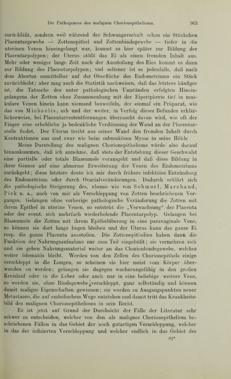 zurückläßt, sondern weil während der Schwangerschaft schon ein Stückchen Placentargewebe — Zottenepithel und Zottenbindegewebe — tiefer in die itterinen Venen hineingelangt war, kommt es hier später zur Bildung der Placentarpolypen; der Uterus stößt das Ei als einen fremden Inhalt aus. Mehr oder weniger lange Zeit nach der Ausstoßung des Eies kommt es dann zur Bildung des Placentarpolypen; viel seltener ist es jedenfalls, daß nach dem Abortus unmittelbar auf der Oberfläche des Endometriums ein Stück zurückbleibt; aber mag auch die Statistik nachweisen, daß das letztere häufiger ist, die Tatsache des unter pathologischen Umständen erfolgten Hinein- gelangens der Zotten ohne Zusammenhang mit der Eiperipherie tief in mus- kuläre Venen hinein kann niemand bezweifeln, der einmal ein Präparat, wie das von Michaelis, sah und der weiter, in Verfolg dieses Befundes erklär- licherweise, bei Placentarrestentfernungen überrascht davon wird, wie oft der Einger eine erhebliche ja bedenkliche Verdünnung der Wand an der Placentar- stelle findet. Der Uterus treibt aus seiner Wand den fremden Inhalt durch Kontraktionen aus und zwar wie beim submukösen Myom in seine Höhle. Meine Darstellung des malignen Chorionepithelioms würde also darauf hinauskommen, daß ich annehme, daß stets der Entstehung dieser Geschwulst eine partielle oder totale Blasenmole vorausgeht und daß diese Bildung in ihrer Genese auf eine abnorme Erweiterung der Venen des Endometriums zurückgeht; diese letztere deute ich mir durch frühere infektiöse Entzündung des Endometrium oder durch Ovarialveränderungen. Dadurch erklärt sich die pathologische Steigerung des, ebenso wie von Schmorl, March and, Pick u. a., auch von mir als Verschleppung von Zotten beschriebenen Vor- ganges. Gelangen ohne vorherige pathologische Veränderung die Zotten mit ihrem Epithel in uterine Venen, so entsteht die „Verwachsung“ der Placenta oder der event. sich mehrfach wiederholende Placentarpolyp. Gelangen bei Blasenmole die Zotten mit ihrem Epithelüberzug in eine paravaginale Vene, so können sie dort lange liegen bleiben und der Uterus kann das ganze Ei resp. die ganze Placenta ausstoßen. Die Zottenepithelien haben dann die P’unktion der Nahrungsaufnahme nur zum Teil eingebüßt; sie vermehren sich und sie geben Nahrungsmaterial weiter an das Chorionbindegewebe, welches weiter ödematös bleibt. Werden von den Zellen des Chorionepithels einige verschleppt in die Lungen, so scheinen sie hier meist vom Körper über- wunden zu werden; gelangen sie dagegen wucherungsfähig in den großen Kreislauf oder in die Leber oder auch nur in eine beliebige weitere Vene, so werden sie, ohne Bindegewebejverschleppt, ganz selbständig und können damit maligne Eigenschaften gewinnen; sie werden zu Ausgangspunkten neuer Metastasen, die auf embolischem Wege entstehen und damit tritt das Krankheits- bild des malignen Chorionepithelioms in sein Recht. Es ist jetzt auf Grund der Durchsicht der Fälle der Literatur sehr schwer zu entscheiden, welcher von den als malignes Chorionepitheliom be- schriebenen Fällen in das Gebiet der noch gutartigen Verschleppung, welcher in das der infizierten Verschleppung und welcher endlich in das Gebiet des 61*