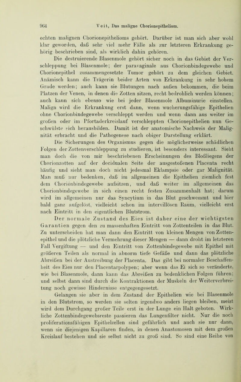 echten malignen Chorionepithelioms gehört. Darüber ist man sich aber wohl klar geworden, daß sehr viel mehr Fälle als zur letzteren Erkrankung ge- hörig beschrieben sind, als wirklich dahin gehören. Die destruierende Blasenmole gehört sicher noch in das Gebiet der Ver- schleppung bei Blasenmole; der paravaginale aus Chorionbindegewebe und Chorionepithel zusammengesetzte Tumor gehört zu dem gleichen Gebiet. Anämisch kann die Trägerin beider Arten von Erkrankung in sehr hohem Grade werden; auch kann sie Blutungen nach außen bekommen, die beim Platzen der Venen, in denen die Zotten sitzen, recht bedrohlich werden können; auch kann sich ebenso wie bei jeder Blasenmole Albuminurie einstellen. Malign wird die Erkrankung erst dann, wenn wucherungsfähige Epithelien ohne Chorionbindegewebe verschleppt werden und wenn dann aus weiter im großen oder im Pfortaderkreislauf verschleppten Chorionepithelien nun Ge- schwülste sich herausbilden. Damit ist der anatomische Nachweis der Malig- nität erbracht und die Pathogenese nach obiger Darstellung erklärt. Die Sicherungen des Organismus gegen die möglicherweise schädlichen Folgen der Zottenverschleppung zu studieren, ist besonders interessant. Sieht man doch die von mir beschriebenen Erscheinungen des Bloßliegens der Chorionzotten auf der decidualen Seite der ausgestoßenen Placenta recht häutig und sieht man doch nicht jedesmal Eklampsie oder gar Malignität. Man muß nur bedenken, daß im allgemeinen die Epithelien ziemlich fest dem Chorionbindegewebe aufsitzen, und daß weiter im allgemeinen das Chorionbindegewebe in sich einen recht festen Zusammenhalt hat; darum wird im allgemeinen nur das Syncytium in das Blut geschwemmt und hier bald ganz aufgelöst, vielleicht schon im intervillösen Raum, vielleicht erst nach Eintritt in den eigentlichen Blutstrom. Der normale Zustand des Eies ist daher eine der wichtigsten Garantien gegen den zu massenhaften Eintritt von Zottenteilen in das Blut. Zu unterscheiden hat man dann den Eintritt von kleinen Mengen von Zotten- epithel und die plötzliche Vermehrung dieser Mengen — dann droht im letzteren Fall Vergiftung — und den Eintritt von Zottenbindegewebe mit Epithel mit größeren Teilen als normal in abnorm tiefe Gefäße und dann das plötzliche Abreißen bei der Austreibung der Placenta. Das gibt bei normaler Beschaffen- heit des Eies nur den Placentarpolypen; aber wenn das Ei sich so veränderte, wie bei Blasenmole, dann kann das Abreißen zu bedenklichen Folgen fuhren; und selbst dann sind durch die Kontraktionen der Muskeln der Weiterverbrei- tung noch gewisse Hindernisse entgegengesetzt. Gelangen sie aber in dem Zustand der Epithelien wie bei Blasenmole in den Blutstrom, so werden sie selten irgendwo anders liegen bleiben, meist wird dem Durchgang großer Teile erst in der Lunge ein Halt geboten. Wirk- liche Zottenbindegewebsreste passieren das Lungenfilter nicht. Nur die noch proliferationsfähigen Epithelzellen sind gefährlich und auch sie nur dann, wenn sie diejenigen Kapillaren finden, in denen Anastomosen mit dem großen Kreislauf bestehen und sie selbst nicht zu groß sind. So sind eine Reihe von