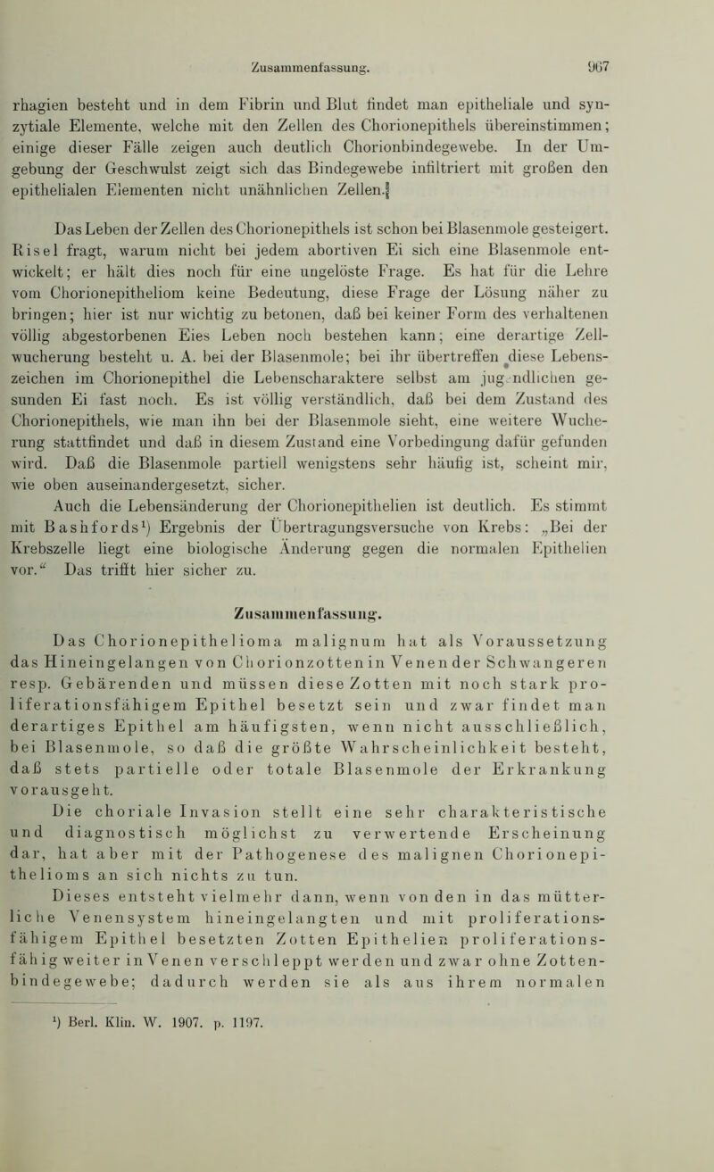 Zusammenfassung. 907 rhagien besteht und in dem Fibrin und Blut findet man epitheliale und syn- zytiale Elemente, welche mit den Zellen des Chorionepithels übereinstimmen; einige dieser Fälle zeigen auch deutlich Chorionbindegewebe. In der Um- gebung der Geschwulst zeigt sich das Bindegewebe infiltriert mit großen den epithelialen Elementen nicht unähnlichen Zellen.f Das Leben der Zellen des Chorionepithels ist schon bei Blasenmole gesteigert. Risel fragt, warum nicht bei jedem abortiven Ei sich eine Blasenmole ent- wickelt; er hält dies noch für eine ungelöste Frage. Es hat für die Lehre vom Chorionepitheliom keine Bedeutung, diese Frage der Lösung näher zu bringen; hier ist nur wichtig zu betonen, daß bei keiner Form des verhaltenen völlig abgestorbenen Eies Leben noch bestehen kann; eine derartige Zell- wucherung besteht u. A. bei der Blasenmole; bei ihr übertreffen diese Lebens- Zeichen im Chorionepithel die Lebenscharaktere selbst am jugendlichen ge- sunden Ei fast noch. Es ist völlig verständlich, daß bei dem Zustand des Chorionepithels, wie man ihn bei der Blasenmole sieht, eine weitere Wuche- rung stattfindet und daß in diesem Zustand eine Vorbedingung dafür gefunden wird. Daß die Blasenmole partiell wenigstens sehr häufig ist, scheint mir, wie oben auseinandergesetzt, sicher. Auch die Lebensänderung der Chorionepithelien ist deutlich. Es stimmt mit Bashfords1) Ergebnis der Übertragungsversuche von Krebs: „Bei der Krebszelle liegt eine biologische Änderung gegen die normalen Epithelien vor.“ Das trifit hier sicher zu. Zusammenfassung*. Das Chorionepithelioma malignum hat als Voraussetzung das Hineingelangen von Ch orionzotten in Venen der Schwangeren resp. Gebärenden und müssen diese Zotten mit noch stark pro- liferationsfähigem Epithel besetzt sein und zwar findet man derartiges Epithel am häufigsten, wenn nicht ausschließlich, bei Blasenmole, so daß die größte Wahrscheinlichkeit besteht, daß stets partielle oder totale Blasenmole der Erkrankung vorausgeht. Die choriale Invasion stellt eine sehr charakteristische und diagnostisch möglichst zu verwertende Erscheinung dar, hat aber mit der Pathogenese des malignen Chorionepi- thelioms an sich nichts zu tun. Dieses entsteht vielmehr dann, wenn von den in das mütter- liche Venen System hineingelangten und mit proliferations- fähigem Epithel besetzten Zotten Epithelien proliferations- fähigweiter inVenen verschleppt werden und zwar ohne Zotten- bindegewebe; dadurch werden sie als aus ihrem normalen l) Berl. Kliu. W. 1907. p. 1197.