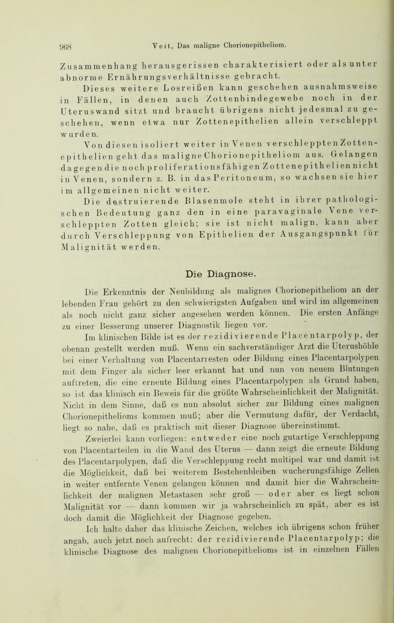 Zusammenhang herausgerissen charakterisiert oder als unter abnorme Ernährungsverhältnisse gebracht. Dieses weitere Losreißen kann geschehen ausnahmsweise in Fällen, in denen auch Zottenbindegewebe noch in der Uteruswand sitzt und braucht übrigens nicht jedesmal zu ge- schehen, wenn etwa nur Zottenepithelien allein verschleppt w urde n. Von diesen isoliert weiter in Venen verschlepptenZotten- epithelien geht das maligneChorionepitheliom aus. Gelangen dagegen die noch proliferationsfähigen Zottenepitheliennicht in Venen, sondern z. B. in das Peritoneum, so wachsen sie hier im allgemeinen nicht weiter. Die destruierende Blasenmole steht in ihrer pathologi- schen Bedeutung ganz den in eine paravaginale i ene ver- schleppten Zotten gleich; sie ist nicht malign, kann aber durch Verschleppung von Epithelien der Ausgangspunkt für Malignität werden. Die Diagnose. Die Erkenntnis der Neubildung als malignes Chorionepitheliom an der lebenden Frau gehört zu den schwierigsten Aulgaben und wird im allgemeinen als noch nicht ganz sicher angesehen werden können. Die ersten Anlänge zu einer Besserung unserer Diagnostik liegen vor. Im klinischen Bilde ist es der rezidivierende Place ntarpolyp, der obenan gestellt werden muß. Wenn ein sachverständiger Arzt die Uterushöhle bei einer Verhaltung von Placentan esten oder Bildung eines Placentarpolypen mit dem Finger als sicher leer erkannt hat und nun von neuem Blutungen auftreten, die eine erneute Bildung eines Placentarpolypen als Grund haben, so ist das klinisch ein Beweis für die größte Wahrscheinlichkeit der Malignität. Nicht in dem Sinne, daß es nun absolut sicher zur Bildung eines malignen Chorionepithelioms kommen muß; aber die Vermutung dafür, der Verdacht, liegt so nahe, daß es praktisch mit dieser Diagnose übereinstimmt. Zweierlei kann vorliegen: entweder eine noch gutartige Verschleppung von Placentarteilen in die Wand des Uterus — dann zeigt die erneute Bildung des Placentarpolypen, daß die Verschleppung recht multipel war und damit ist die Möglichkeit, daß bei weiterem Bestehenbleiben wucherungsfähige Zellen in weiter entfernte Venen gelangen können und damit hier die Wahrschein- lichkeit der malignen Metastasen sehr groß — oder aber es liegt schon Malignität vor — dann kommen wir ja wahrscheinlich zu spät, aber es ist doch damit die Möglichkeit der Diagnose gegeben. Ich halte daher das klinische Zeichen, welches ich übrigens schon früher angab, auch jetzt noch aufrecht: der rezidivierende Placentarpolyp; die klinische Diagnose des malignen Chorionepithelioms ist in einzelnen Fällen