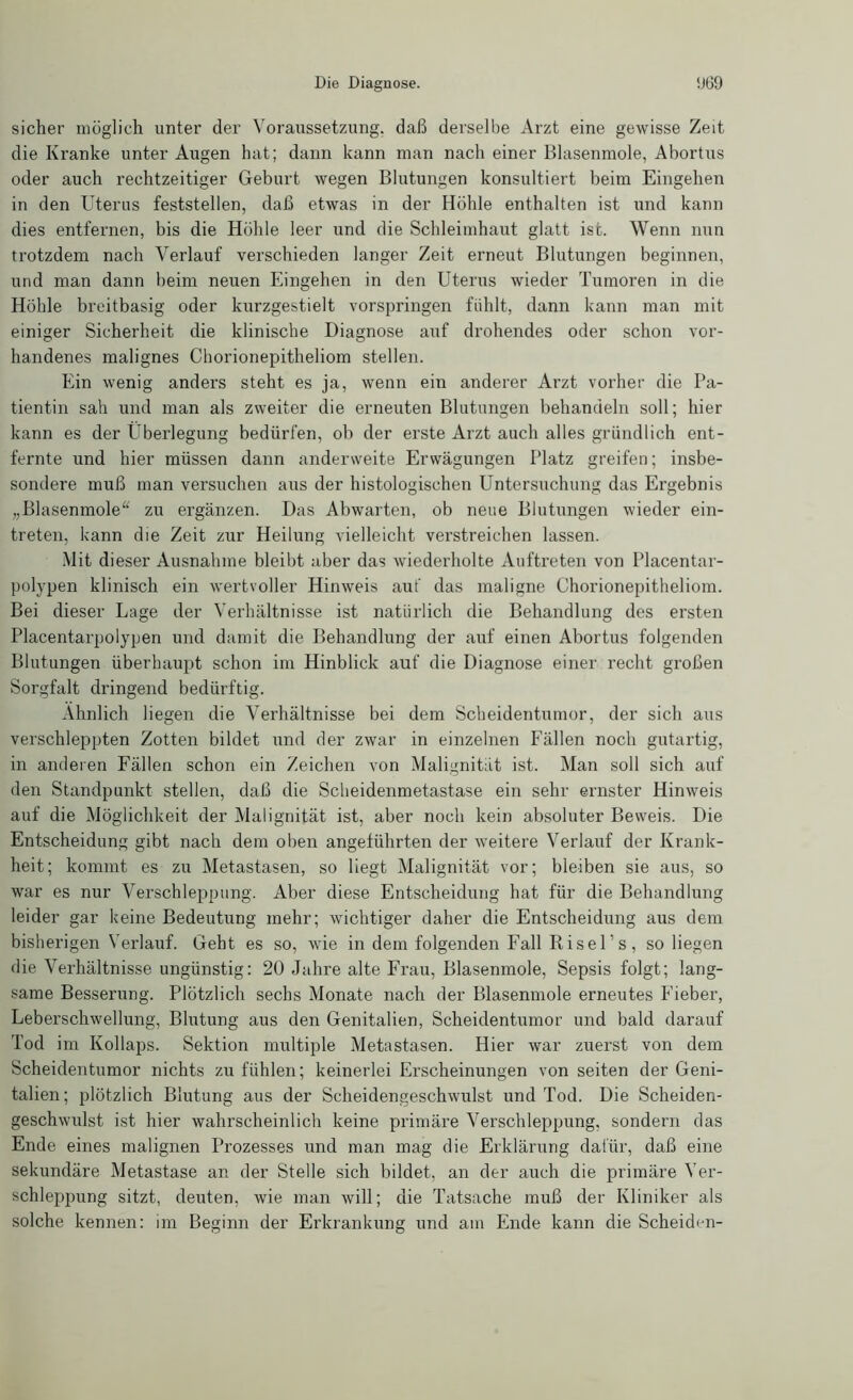 sicher möglich unter der Voraussetzung, daß derselbe Arzt eine gewisse Zeit die Kranke unter Augen hat; dann kann man nach einer Blasenmole, Abortus oder auch rechtzeitiger Geburt wegen Blutungen konsultiert beim Eingehen in den Uterus feststellen, daß etwas in der Höhle enthalten ist und kann dies entfernen, bis die Höhle leer und die Schleimhaut glatt ist. Wenn nun trotzdem nach Verlauf verschieden langer Zeit erneut Blutungen beginnen, und man dann beim neuen Eingehen in den Uterus wieder Tumoren in die Höhle breitbasig oder kurzgestielt vorspringen fühlt, dann kann man mit einiger Sicherheit die klinische Diagnose auf drohendes oder schon vor- handenes malignes Chorionepitheliom stellen. Ein wenig anders steht es ja, wenn ein anderer Arzt vorher die Pa- tientin sah und man als zweiter die erneuten Blutungen behandeln soll; hier kann es der Überlegung bedürfen, ob der erste Arzt auch alles gründlich ent- fernte und hier müssen dann andervveite Erwägungen Platz greifen; insbe- sondere muß man versuchen aus der histologischen Untersuchung das Ergebnis „Blasenmole“ zu ergänzen. Das Abwarten, ob neue Blutungen wieder ein- treten, kann die Zeit zur Heilung vielleicht verstreichen lassen. Mit dieser Ausnahme bleibt aber das wiederholte Auftreten von Placentar- polypen klinisch ein wertvoller Hinweis auf das maligne Chorionepitheliom. Bei dieser Lage der Verhältnisse ist natürlich die Behandlung des ersten Placentarpolypen und damit die Behandlung der auf einen Abortus folgenden Blutungen überhaupt schon im Hinblick auf die Diagnose einer recht großen Sorgfalt dringend bedürftig. Ähnlich liegen die Verhältnisse bei dem Scheidentumor, der sich aus verschleppten Zotten bildet und der zwar in einzelnen Fällen noch gutartig, in anderen Fällen schon ein Zeichen von Malignität ist. Man soll sich auf den Standpunkt stellen, daß die Scheidenmetastase ein sehr ernster Hinweis auf die Möglichkeit der Malignität ist, aber noch kein absoluter Beweis. Die Entscheidung gibt nach dem oben angeführten der weitere Verlauf der Krank- heit; kommt es zu Metastasen, so liegt Malignität vor; bleiben sie aus, so war es nur Verschleppung. Aber diese Entscheidung hat für die Behandlung leider gar keine Bedeutung mehr; wichtiger daher die Entscheidung aus dem bisherigen Verlauf. Geht es so, wie in dem folgenden Fall Risel’s, so liegen die Verhältnisse ungünstig: 20 Jahre alte Frau, Blasenmole, Sepsis folgt; lang- same Besserung. Plötzlich sechs Monate nach der Blasenmole erneutes Fieber, Leberschwellung, Blutung aus den Genitalien, Scheidentumor und bald darauf Tod im Kollaps. Sektion multiple Metastasen. Hier war zeierst von dem Scheidentumor nichts zu fühlen; keinerlei Erscheinungen von seiten der Geni- talien; plötzlich Blutung aus der Scheidengeschwulst und Tod. Die Scheiden- geschwulst ist hier wahrscheinlich keine primäre Verschleppung, sondern das Ende eines malignen Prozesses und man mag die Erklärung dafür, daß eine sekundäre Metastase an der Stelle sich bildet, an der auch die primäre Ver- schleppung sitzt, deuten, wie man will; die Tatsache muß der Kliniker als solche kennen: im Beginn der Erkrankung und am Ende kann die Scheiden-