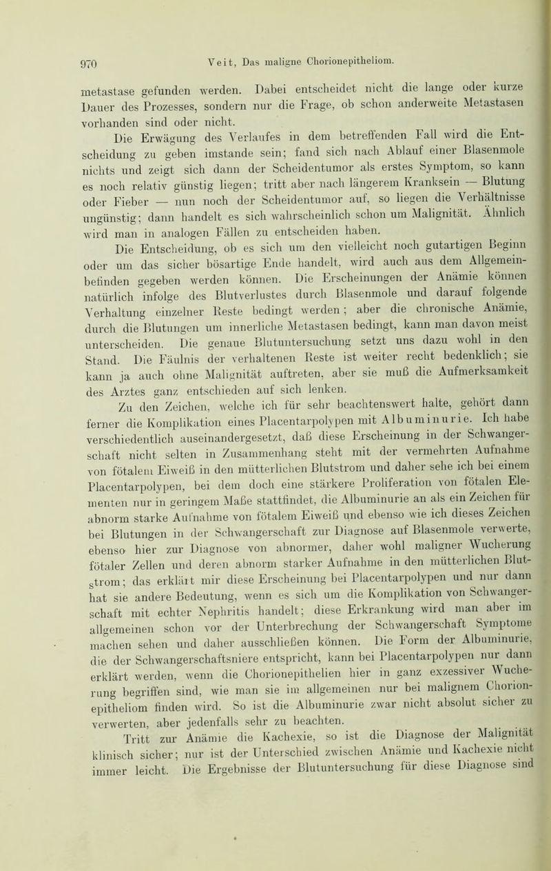 metastase gefunden werden. Dabei entscheidet nicht die lange oder xuize Dauer des Prozesses, sondern nur die Frage, ob schon anderweite Metastasen vorhanden sind oder nicht. Die Erwägung des Verlaufes in dem betreffenden Fall wird die Ent- scheidung zu geben imstande sein; fand sich nach Ablauf einer Blasenmole nichts und zeigt sich dann der Scheidentumor als erstes Symptom, so kann es noch relativ günstig liegen; tritt aber nach längerem Kranksein Blutung oder Fieber — nun noch der Scheidentumor auf, so liegen die Verhältnisse ungünstig; dann handelt es sich wahrscheinlich schon um Malignität. Ähnlich wird man in analogen Fällen zu entscheiden haben. Die Entscheidung, ob es sich um den vielleicht noch gutartigen Beginn oder um das sicher bösartige Ende handelt, wird auch aus dem Allgemein- befinden gegeben werden können. Die Erscheinungen der Anämie können natürlich infolge des Blutverlustes durch Blasenmole und darauf folgende Verhaltung einzelner Beste bedingt werden; aber die chronische Anämie, durch die Blutungen um innerliche Metastasen bedingt, kann man davon meist unterscheiden. Die genaue Blutuntersuchung setzt uns dazu wohl in den Stand. Die Fäulnis der verhaltenen Reste ist weiter recht bedenklich; sie kann ja auch ohne Malignität auftreten, aber sie muß die Aufmerksamkeit des Arztes ganz entschieden auf sich lenken. Zu den Zeichen, welche ich für sehr beachtenswert halte, gehört dann ferner die Komplikation eines Placentarpolypen mit Albuminurie. Ich habe verschiedentlich auseinandergesetzt, daß diese Erscheinung in der Schwanger- schaft nicht selten in Zusammenhang steht mit der vermehrten Aufnahme von fötalem Eiweiß in den mütterlichen Blutstrom und daher sehe ich bei einem Placentarpolypen, bei dem doch eine stärkere Proliferation von fötalen Ele- menten nur in geringem Maße stattfindet, die Albuminurie an als ein Zeichen fiii abnorm starke Aufnahme von fötalem Eiweiß und ebenso wie ich dieses Zeichen bei Blutungen in der Schwangerschaft zur Diagnose auf Blasenmole verwerte, ebenso hier zur Diagnose von abnormer, daher wohl maligner Wucherung fötaler Zellen und deren abnorm starker Aufnahme in den mütterlichen Blut- strom ; das erklärt mir diese Erscheinung bei Placentarpolypen und nur dann hat sie andere Bedeutung, wenn es sich um die Komplikation von Schwanger- schaft mit echter Nephritis handelt; diese Erkrankung wird man aber im allgemeinen schon vor der Unterbrechung der Schwangerschaft Symptome machen sehen und daher ausschließen können. Die Form der Albuminurie, die der Schwangerschaftsniere entspricht, kann bei Placentarpolypen nur^ dann erklärt werden, wenn die Chorionepithelien hier in ganz exzessiver Wuche- rung begriffen sind, wie man sie im allgemeinen nur bei malignem Chorion- epitheliom finden wird. So ist die Albuminurie zwar nicht absolut sicher zu verwerten, aber jedenfalls sehr zu beachten. Tritt zur Anämie die Kachexie, so ist die Diagnose der Malignität klinisch sicher; nur ist der Unterschied zwischen Anämie und Kachexie nicht immer leicht. Die Ergebnisse der Blutuntersuchung für diese Diagnose sind