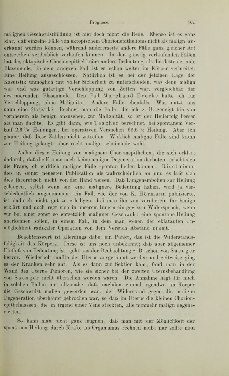 malignen Geschwulstbildung ist hier doch nicht die Rede. Ebenso ist es ganz klar, daß einzelne Fälle von ektopischem Chorionepithelioms nicht als malign an- erkannt werden können, während andererseits andere Fälle ganz gleicher Art entsetzlich verderblich verlaufen können. In den günstig verlaufenden Fällen hat das ektopische Chorionepithel keine andere Bedeutung als die destruierende Blasenmole; in dem anderen Fall ist es schon weiter im Körper verbreitet. Eine Heilung ausgeschlossen. Natürlich ist es bei der jetzigen Lage der Kasuistik unmöglich mit voller Sicherheit zu unterscheiden, was denn malign war und was gutartige Verschleppung von Zotten war, vergleichbar der destruierenden Blasenmole. Den Fall M ar chan d-E v erke halte ich für Verschleppung, ohne Malignität. Andere Fälle ebenfalls. Was niitzt uns dann eine Statistik? Rechnet man die Fälle, die ich z. B. geneigt bin von vornherein als benign anzusehen, zur Malignität, so ist der Heilerfolg besser als man dachte. Es gibt dann, wie Teaeher berechnet, bei spontanem Ver- lauf 2.3°/o Heilungen, bei operativen Versuchen 63,6°/o Heilung. Aber ich glaube, daß diese Zahlen nicht zutreffen. Wirklich maligne Fälle sind kaum zur Heilung gelangt; aber recht malign scheinende wohl. Außer dieser Heilung von malignem Chorionepitheliom, die sich erklärt dadurch, daß die Frauen noch keine maligne Degeneration darboten, erhebt sich die Frage, ob wirklich maligne Fälle spontan heilen können. Ri sei nimmt dies in seiner neuesten Publikation als wahrscheinlich an und es läßt sich dies theoretisch nicht von der Hand -weisen. Daß Lungenembolien zur Heilung gelangen, selbst wenn sie eine malignere Bedeutung haben, wird ja ver- schiedentlich angenommen; ein Fall, wie der von K. Hörmann publizierte, ist dadurch nicht gut zu erledigen, daß man ihn von vornherein für benign erklärt und doch regt sich in unserem Innern ein gewisser Widerspruch, wenn wir bei einer sonst so entsetzlich malignen Geschwulst eine spontane Heilung anerkennen sollen, in einem Fall, in dem man wegen der eklatanten Un- möglichkeit radikaler Operation von dem Versuch Abstand nimmt. Beachtenswert ist allerdings dabei ein Punkt, das ist die Widerstands- fähigkeit des Körpers. Diese ist uns noch unbekannt; daß aber allgemeiner Einfluß von Bedeutung ist, geht aus der Beobachtung z. B. schon von Saenger hervor. Wiederholt mußte der Uterus ausgeräumt werden und zeitweise ging es der Kranken sehr gut. Als es dann zur Sektion kam, fand man in der Wand des Uterus Tumoren, wie sie sicher bei der zweiten Uterusbehandlung von Saenger nicht übersehen worden wären. Die Annahme liegt für mich in solchen Fällen nur allzunahe, daß, nachdem einmal irgendwo im Körper die Geschwulst malign geworden war, der Widerstand gegen die maligne Degeneration überhaupt gebrochen war, so daß im Uterus die kleinen Chorion- epithelmassen, die in irgend einer Vene steckten, alle nunmehr malign degene- rierten. So kann man nicht ganz leugnen, daß man mit der Möglichkeit der spontanen Heilung durch Kräfte im Organismus rechnen muß; nur sollte man