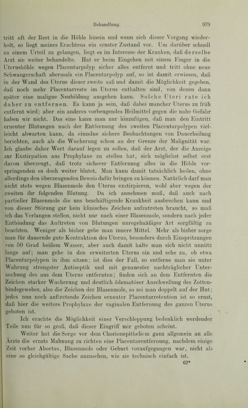 tritt oft der Rest in die Höhle hinein und wenn sich dieser Vorgang wieder- holt, so liegt meines Erachtens ein ernster Zustand vor. Um darüber schnell zu einem Urteil zu gelangen, liegt es im Interesse der Kranken, daß derselbe Arzt sie weiter behandelte. Hat er beim Eingehen mit einem Finger in die Uterushöhle wegen Placentarpolyp sicher alles entfernt und tiitt ohne neue Schwangerschaft abermals ein Placentarpolyp auf, so ist damit erwiesen, daß in der Wand des Uterus dieser zweite saß und damit die Möglichkeit gegeben, daß noch mehr Placentarreste im Uterus enthalten sind, von denen dann später eine maligne Neubildung ausgehen kann. Solche Uteri rate ich daher zu entfernen. Es kann ja sein, daß dabei mancher Uterus zu früh entfernt wird; aber ein anderes vorbeugendes Heilmittel gegen die nahe Gefahr haben wir nicht. Das eine kann man nur hinzufügen, daß man den Eintritt erneuter Blutungen nach der Entfernung des zweiten Placentarpolypen viel- leicht abwarten kann, da einzelne sichere Beobachtungen von Dauerheilung berichten, auch als die Wucherung schon an der Grenze der Malignität war. Ich glaube daher Wert darauf legen zu sollen, daß der Arzt, der die Anzeige zur Exstirpation aus Prophylaxe zu stellen hat, sich möglichst selbst erst davon überzeugt, daß trotz sicherer Entfernung alles in die Höhle vor- springenden es doch weiter blutet. Man kann damit tatsächlich heilen, ohne allerdings den überzeugenden Beweis dafür bringen zu können. Natürlich darf man nicht stets wegen Blasenmole den Uterus exstirpieren, wohl aber wegen der zweiten ihr folgenden Blutung. Da ich annehmen muß, daß auch nach partieller Blasenmole die uns beschäftigende Krankheit ausbrechen kann und von dieser Störung gar kein klinisches Zeichen aufzutreten braucht, so muß ich das Verlangen stellen, nicht nur nach einer Blasenmole, sondern nach jeder Entbindung das Auftreten von Blutungen unregelmäßiger Art sorgfältig zu beachten. Weniger als bisher gebe man innere Mittel. Mehr als bisher sorge man für dauernde gute Kontraktion des Uterus, besonders durch Einspritzungen von 50 Grad heißem Wasser, aber auch damit halte man sich nicht unnütz lange auf; man gehe in den erweiterten Uterus ein und sehe zu, ob etwa Placentarpolypen in ihm sitzen; ist dies der Fall, so entferne man sie unter Wahrung strengster Antiseptik und mit genauester nachträglicher Unter- suchung des aus dem Uterus entfernten; finden sich an dem Entfernten die Zeichen starker Wucherung und deutlich ödematöser Anschwellung des Zotten- bindegewebes, also die Zeichen der Blasenmole, so sei man doppelt auf der Hut: jedes nun noch auftretende Zeichen erneuter Placentarretention ist so ernst, daß hier die weitere Prophylaxe der vaginalen Entfernung des ganzen Uterus geboten ist. Ich erachte die Möglichkeit einer Verschleppung bedenklich werdender Teile nun für so groß, daß dieser Eingriff mir geboten scheint. Weiter hat die Sorge vor dem Chorionepitheliom ganz allgemein an alle Arzte die ernste Mahnung zu richten eine Placentarentfernung, nachdem einige Zeit vorher Abortus, Blasenmole oder Geburt voraufgegangen war, nicht als eine so gleichgültige Sache anzusehen, wie sie technisch einfach ist. 62*