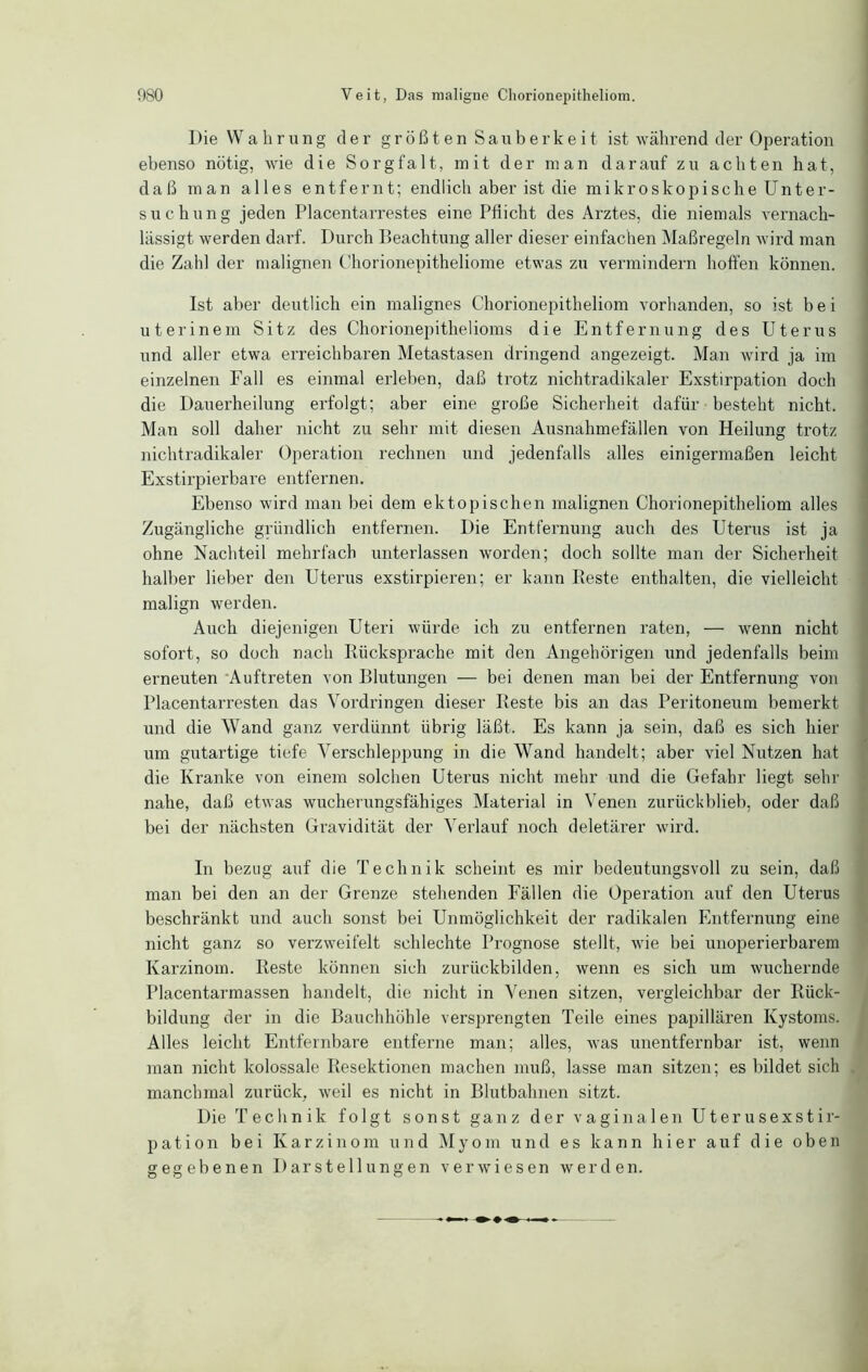 Die Wahrung der größten Sauberkeit ist während der Operation ebenso nötig, wie die Sorgfalt, mit der man darauf zu achten hat, daß man alles entfernt; endlich aber ist die mikroskopische Unter- suchung jeden Placentarrestes eine Pflicht des Arztes, die niemals vernach- lässigt werden darf. Durch Beachtung aller dieser einfachen Maßregeln wird man die Zahl der malignen Chorionepitheliome etwas zu vermindern hoffen können. Ist aber deutlich ein malignes Chorionepitheliom vorhanden, so ist bei uterinem Sitz des Chorionepithelioms die Entfernung des Uterus und aller etwa erreichbaren Metastasen dringend angezeigt. Man wird ja im einzelnen Fall es einmal erleben, daß trotz nichtradikaler Exstirpation doch die Dauerheilung erfolgt; aber eine große Sicherheit dafür besteht nicht. Man soll daher nicht zu sehr mit diesen Ausnahmefällen von Heilung trotz nichtradikaler Operation rechnen und jedenfalls alles einigermaßen leicht Exstirpierbare entfernen. Ebenso wird man bei dem ektopischen malignen Chorionepitheliom alles Zugängliche gründlich entfernen. Die Entfernung auch des Uterus ist ja ohne Nachteil mehrfach unterlassen worden; doch sollte man der Sicherheit halber lieber den Uterus exstirpieren; er kann Reste enthalten, die vielleicht malign werden. Auch diejenigen Uteri würde ich zu entfernen raten, — wenn nicht sofort, so doch nach Rücksprache mit den Angehörigen und jedenfalls beim erneuten Auftreten von Blutungen — bei denen man bei der Entfernung von Placentarresten das Vordringen dieser Reste bis an das Peritoneum bemerkt und die Wand ganz verdünnt übrig läßt. Es kann ja sein, daß es sich hier um gutartige tiefe Verschleppung in die Wand handelt; aber viel Nutzen hat die Kranke von einem solchen Uterus nicht mehr und die Gefahr liegt sein- nahe, daß etwas wucherungsfähiges Material in Venen zurückblieb, oder daß bei der nächsten Gravidität der Verlauf noch deletärer wird. In bezug auf die Technik scheint es mir bedeutungsvoll zu sein, daß man bei den an der Grenze stehenden Fällen die Operation auf den Uterus beschränkt und auch sonst bei Unmöglichkeit der radikalen Entfernung eine nicht ganz so verzweifelt schlechte Prognose stellt, wie bei unoperierbarem Karzinom. Reste können sich zurückbilden, wenn es sich um wuchernde Placentarmassen handelt, die nicht in Venen sitzen, vergleichbar der Rück- bildung der in die Bauchhöhle versprengten Teile eines papillären Kystoms. Alles leicht Entfernbare entferne man; alles, was unentfernbar ist, wenn man nicht kolossale Resektionen machen muß, lasse man sitzen; es bildet sich manchmal zurück, weil es nicht in Blutbahnen sitzt. Die Technik folgt sonst ganz der vaginalen Uterusexstir- pation bei Karzinom und Myom und es kann hier auf die oben gegebenen Darstellungen verwiesen werden.