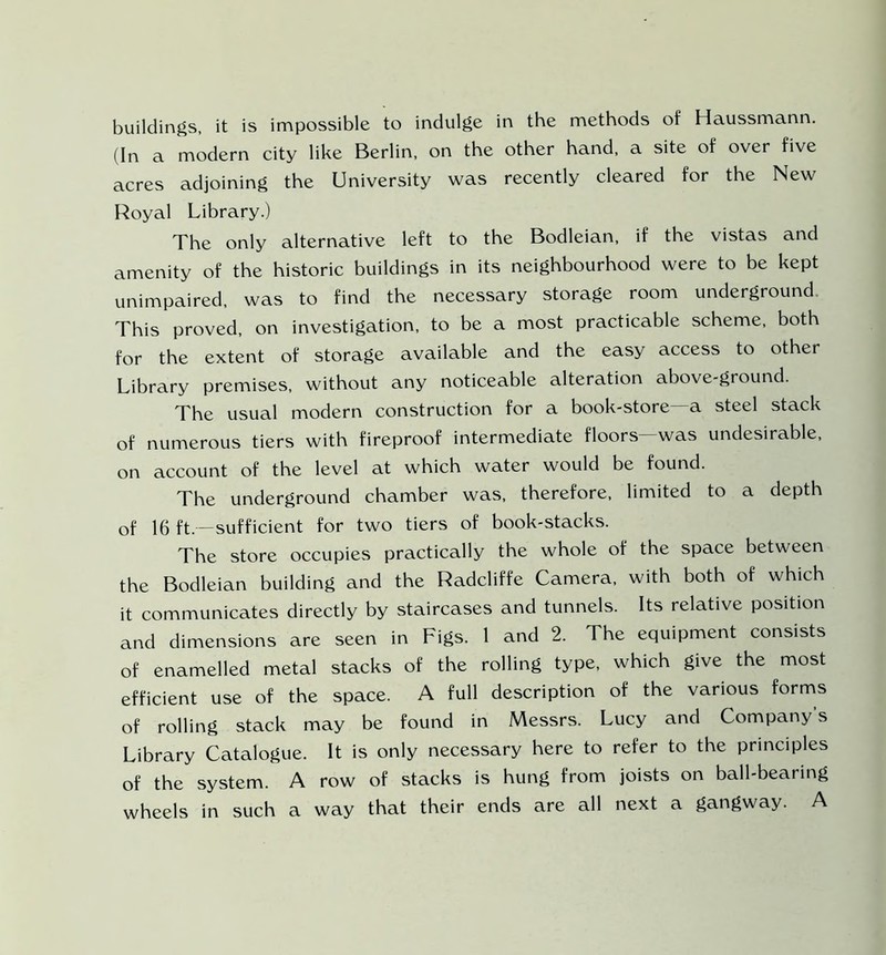 buildings, it is impossible to indulge in the methods of Haussmann. (In a modern city like Berlin, on the other hand, a site of over five acres adjoining the University was recently cleared for the New Royal Library.) The only alternative left to the Bodleian, if the vistas and amenity of the historic buildings in its neighbourhood were to be kept unimpaired, was to find the necessary storage room underground. This proved, on investigation, to be a most practicable scheme, both for the extent of storage available and the easy access to other Library premises, without any noticeable alteration above-ground. The usual modern construction for a book-store—a steel stack of numerous tiers with fireproof intermediate floors—was undesirable, on account of the level at which water would be found. The underground chamber was, therefore, limited to a depth of 16 ft.—sufficient for two tiers of book-stacks. The store occupies practically the whole of the space between the Bodleian building and the Radcliffe Camera, with both of which it communicates directly by staircases and tunnels. Its relative position and dimensions are seen in Figs. 1 and 2. The equipment consists of enamelled metal stacks of the rolling type, which give the most efficient use of the space. A full description of the various forms of rolling stack may be found in Messrs. Lucy and Company’s Library Catalogue. It is only necessary here to refer to the principles of the system. A row of stacks is hung from joists on ball-bearing wheels in such a way that their ends are all next a gangway. A
