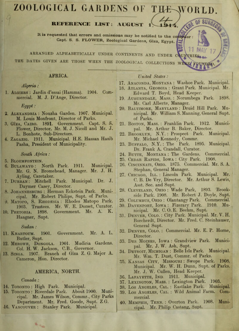 ARRANGED ALPHABETICALLY UNDER CONTINENTS AND UNDER THE DATES GIVEN ARE THOSE WHEN THE ZOOLOGICAL COLLECTIONS It is requested that errors and omissions may be notiRed to the Capt. S. S. FLOWER, Zoological Gardens, Giza, Egypt. ZOOLOGICAL GARDENS OF TIL&^VORLD REFEREIVCE LIST: AUGUST 1> i AFRICA. Algeria: 1. Algiers: Jardin d’essai (Hamma). 1904. Cam- mercial. M. J. D’Ange, Director. Ejy])t: 2. Alexandria : Nouzha Garden. 1907. Municipal. M. Louis Monfront, Director of Parks. 3. Giza, Cairo. 1891. Government. Capt. S. S. Flower, Director. Mr. M. J. Nicoll and Mr. J. L. Bonhote, Sub-Directors. 4. Zagazig. 1911. Municipal. H.E. Hassan Ha.sib Pasha, President of Municipality. South Africa: \ 5. Bloemfontein. 6. Bulawayo : North Park. 1911. Municipal. ■ Mr. G. N. Bromehead, Manager. Mr. J. H. J Ayling, Caretaker. 7. Durban : Mitchell Park. Municipal. Dr. J. Daymer Casey, Director. 8. Johanne.sburg : Herman Eckstein Park. Muni- I cipal. Mr. Robert Philips, Supt. of Parks. ' 9. Matopo, S. Rhodesia : Rhodes Matopo Park. 1903. Trustees. Mr. W. E. Dorset, Curator, i 10. Pretoria. 1898. Government. Mr. A. K. Haagner, Supt. Sudan : 11. Khartoum. 1901. Government. Mr. A. L. Butler, Supt. 12. Merowe, Dongola. 1901. Mudiria Gardens. Col. H. W. Jackson, C.B., Governor, j 13. SiNGA. 1907. Branch of Giza Z. G. Major A. ! Cameron, Hon. Director. AMERICA, NORTH. Canada : 14. Toronto : High Park. Municipal. 15. Toronto : Riverdale Park. About 1900. Muni- cipal. Mr. James Wilson, Commr., City Parks Department. Mr. Fred. Goode, Supt. Z G. 16. Vancouver : Stanley Park. Municipal. United States: 17. Anaconda, Montana : Washoe Park. Municipal. 18. Atlanta, Georgia: Grant Park. Municipal. Mr. Edward T. Boyd, Head Keeper. 19. Auburndale, Mass. : Norumbega Park. 1898. Mr. Carl Alberte, Manager. 20. Baltimore, Maryland : Druid Hill Park. Mu- nicipal. Mr. William S. Manning, General Supt. of Parks. 21. Boston, Mass. : Franklin Park. 1912. Mum'ci- pal. Mr. Arthur B. Baker, Director. 22. Brooklyn, N.Y. : Prospect Park. Municipal. Mr. Michael Kennedy, Commr. 23. Buffalo, N.Y.: The Park. 1895. Municipal. Dr. Frank A. Crandall, Curator. 24. Butte, Montana : The Gardens. Commercial. 25. Cedar Rapids, Iowa : City Park. 1908. 26. Cincinnati, Ohio. 1875. Commercial. Mr. S. A. Stephan, General Manager. 27. Chicago, III. : liincoln Park. Municipal. Mr. C. B. De Vry, Director. Mr. Arthur S. Lewis, Asst. Sec. and Supt. 28. Cleveland, Ohio : Wade Park, 1893. Brook- side Park. 1908. Mr. Robert J. Doyle, Supt. 29. Columbus, Ohio : Olantangy Park. Commercial. 30. Davenport, Iowa : Fizerary Park. 1910. Mu- nicipal. Mr. C. 0. E. Beehm, Supt. j 3]. Denver, Colo. : City Park. Municipal. Mr. V. H. Borcherdt, Director. Mr. Fred. C. Steinhauser, General Supt. 32. Denver, Colo. : Commercial. Mr. E. P. Horne, Director. 33. Des Moines, Iowa : Grandview Park. Munici- pal. &. J. W. Ash, Supt. 34. Detroit, Michigan : Belle Isle Park. Municipal. Mr. Wm. T. Dust, Commr. of Parks. 35. Kansas City, Missouri : Swope Park. 1908. Municipal. Mr. W. H. Dunn, Supt. of Parks. Mr. J. W. Cullen, Head Keeper. 36. Lafayette, Ind. 1911. Municipal. 37. Lexington, Mass. : Lexington Park. 1903. 38. Los Angeles, Cal. : Eastlake Park. Municipal. .39. Los Angeles, Cal. : Wild Animal Farm. Com- mercial. 40. Memphis, Tenn. : Overton Park. 1908. Muni- cipal. Mr. Philip Castang, Supt.