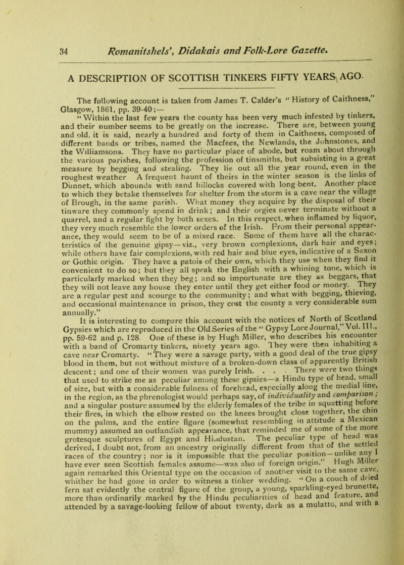 A DESCRIPTION OF SCOTTISH TINKERS FIFTY YEARS AGO The following account is taken from James T. Calder’s “ History of Caithness, Glasgow, 1861, pp. 39-40:— “Within the last few years the county has been very much infested by tinkers, and their number seems to be greatly on the increase. There are, between young and old, it is said, nearly a hundred and forty of them in Caithness, composed of different bands or tribes, named the Macfees, the Newlands, the Johnstones, and the Williamsons. They have no particular place of abode, but roam about through the various parishes, following the profession of tinsmiths, but subsisting in a great measure by begging and stealing. They lie out all the year round, even in the roughest weather A frequent haunt of theirs in the winter season is the links of Diinnet, which abounds with sand hillocks covered with long bent. Another place to which they betake themselves for shelter from the storm is a cave near the village of Brough, in the same parish. What money they acquire by the disposal of their tinware they commonly spend in drink; and their orgies never terminate without a quarrel, and a regular fight by both sexes. In this respect, when inflamed by liquor, they very much resemble the lower orders of the Irish. From their personal appeal - ance, they would seem to be of a mixed race. Some of them have all the charac- teristics of the genuine gipsy—viz., very brown complexions, dark hair and eyes; while others have fair complexions, with red hair and blue eyes, indicative of a Saxon or Gothic origin. They have a patois of their own, which they use when they find it convenient to do so; but they all speak the English with a whining tone, which is particularly marked when they beg; and so importunate are they as beggars, that they will not leave any house they enter until they get either food or money. They are a regular pest and scourge to the community; and what with begging, thieving, and occasional maintenance in prison, they cost the county a very considerable sum annually.” , It is interesting to compare this account with the notices of North of Scotland Gypsies which are reproduced in the Old Series of the “ Gypsy Lore Journal, Vol. •> pp. 59-62 and p. 128. One of these is by Hugh Miller, who describes his encounter with a band of Cromarty tinkers, ninety years ago. 1 hey were then inhabiting a cave near Cromarty. “They were a savage party, with a good deal of the true gipsy blood in them, but not without mixture of a broken-down class of apparently Britis descent; and one of their women was purely Irish. . . There were two things that used to strike me as peculiar among these gipsies—a Hindu type of head, sma of size, but with a considerable fulness of forehead, especially along the medial me, in the region, as the phrenologist would perhaps say, of individuality and comparison , and a singular posture assumed by the elderly females of the tribe in squatting be ore their fires, in which the elbow rested on the knees brought close together, the c in on the palms, and the entire figure (somewhat resembling in attitude a Mexican mummy) assumed an outlandish appearance, that reminded me of some of the more grotesque sculptures of Egypt and Hindustan. The peculiar type of heat was derived, I doubt not, from an ancestry originally different from that of the sett ei races of the country ; nor is it impossible that the peculiar position —unlike any have ever seen Scottish females assume—was also of foreign origin. Hugh i t er again remarked this Oriental type on the occasion of another visit to the same ca.vt'l whither he had gone in order to witness a tinker wedding. “ On a couch of 11e fern sat evidently the central figure of the group, a young, sparkling-eyed brunet e, more than ordinarily marked by the Hindu peculiarities of head and feature, an attended by a savage-looking fellow of about twenty, dark as a mulatto, and wit a