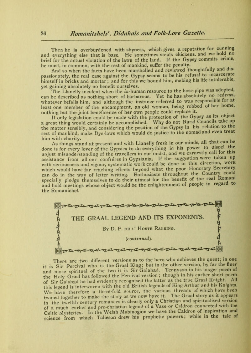 Then he is overburdened with shyness, which gives a reputation for cunning and everything else that is base. He sometimes steals ckickens, and we hold no brief for the actual violation of the laws of the land. If the Gypsy commits crime, he must, in common, with the rest of mankind, suffer the penalty. And so when the facts have been marshalled and reviewed thoughtfully and dis- passionately, the real case against the Gypsy seems to be his refusal to incarcerate himself in bricks and mortar; and for this we hound him, making his life intolerab e, yet gaining absolutely no benefit ourselves. The Llanelly incident when the in-human resource to the hose-pipe was adoptee, can be described as nothing short of barbarous. Yet he has absolutely no redress, whatever befalls him, and although the instance referred to was responsible for at least one member of the encampment, an old woman, being robbed of her home, nothing but the joint beneficence of her own people could replace it. If only legislation could be made with the protection of the Gypsy as its object a great thing would certainly be accomplished. Why do not Rural Councils ta le up the matter sensibly, and considering the position of the Gypsy in his relation to t e rest of mankind, make Bye-laws which would do justice to the nomad and even treat him with charity. . . As things stand at present and with Llanelly fresh in our minds, all that can e done is for every lover of the Gypsies to do everything in his power to dispe t e unjust misunderstanding of the travellers in our midst, and we earnestly call for t is assistance from all our confreres in Gypsiania, If the suggestion were taken up with seriousness and vigour, systematic work could be done in this direction, worn which would have far reaching effects beyond what the poor Honoraty Secretary can do in the way of letter writing. Enthusiasts throughout the Count! y cou specially pledge themselves to do their utmost for the benefit of the teal Romani and hold meetings whose object would be the enlightenment of people in legar o the Romanichel. There are two different versions as to the hero who achieves the quest; in one it is Sir Percival who is the Graal King; but in the other version, by far the finer and more spiritual of the two it is Sir Galahad. Tennyson in his longer poem of the Holy Graal has followed the Percival version ; though in his earlier short poem of Sir Galahad he had evidently recognised the latter as the true Graal Knight. All this legend is interwoven with the old British legends of King Arthur and his Knights. We have therefore a three-fold source, the various threads of which have been twined together to make the story as we now have it. The Graal story as it appears in the twelfth century romances is clearly only a Christian and spiritualised version of a much earlier and pre-christian legend of a Vase or Caldron connected with the Celtic Myster ies. In the Welsh Mabinogion we have the Caldron of inspiration and science from which Talieson drew his prophetic powers; while in the tale of