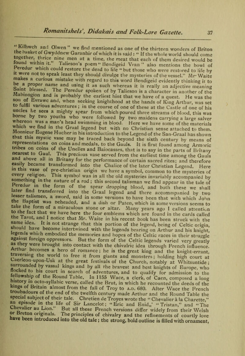 Kilhweh and Olwen ” we find mentioned as one of the thirteen wonders of Briton tne basket of Gwyddnew Garanhir of which it is said : “ If the whole world should come together, thrice nine men at a time, the meat that each of them desired would be ouik within it. T alieson s poem “ Bendigeid Vran ” also mentions the bowl of r’eredur which could restore the dead to life “but those who were restored to life by it were not to speak least they should divulge the mysteries of the vessel.” Mr-Waite makes a curious mistake with regard to this word Bendigeid evidently thinking it to be a proper name and using it as such whereas it is really an adjective meaning baint blessed. The Peredur spoken of by Talieson is a character in another of the labinogion and is probably the earliest hint that we have of a quest. He was the son of Evrawc and, when seeking knighthood at the hands of King Arthur, was set to fulfil various adventures ; in the course of one of these at the Castle of one of his uncles he sees a mighty spear from which poured three streams of blood, this was borne by two youths who were followed by two maidens carrying a large salver whereon was a man’s head swimming in blood. Here we have some of the materials which we find in the Graal legend but with no Christian sense attached to them. Monsieur Eugene Hucher in his introduction to the Legend of the San-Graal has shown that this mystic vase may be traced back beyond the sixth century by means of representations on coins and medals, to the Gauls. It is first found among Armoric tribes on coins of the Unelles and Baiocasses, that is to say in the parts of Britany nearest to Gaul. This precious vase served from the earliest time among the Gauls and above all in Britany for the performance of certain sacred rites; and therefore easily became transformed into the Chalice of the later Christian Legend. Here in this vase of pre-christian origin we have a symbol, common to the mysteries of every re igion. This symbol was in all the old mysteries invariably accompanied by something in the nature of a rod ; this second talisman we find appear in the tale of Peredur in the form of the spear dropping blood, and both these we shall later hnd transferred into the Graal legend and there accommpanied by two lesser tahsmen, a sword, said in some versions to have been that with which John 5 aPt‘st wa^ beheaded, and a dish or Paten, which in some versions seems to take the form of a miraculous stone or altar. Many years ago I called attention to the fact that we have here the four emblems which are found in the cards called the larot, and I notice that Mr. Waite in his recent book has been struck with the same idea. It is not strange that this portion of the legend, being of Celtic origin, should have become intertwined with the legends bearing on Arthur and his knight, egends which embodied the memories and hopes of the Celtic races in their struoole against foreign oppressors. But the form of the Celtic legends varied very greatly as they were brought into contact with the chivalric idea through French influence. Arthur becomes a hero of romance; he is the great king and the knight-errant, traversing the world to free it from giants and monsters; holding high court at Caerleon-upon-Usk at the great festivals of the Church, notably at Whitsuntide; surrounded by vassal kings and by all the bravest and best knights of Europe, who flocked to his court in search of adventures, and to qualify for admission to the fellowship of the Round Table. In 1155 Wace, a clerk, of Caen, composed a long history in octo-syllabic verse, called the Brut, in which he recounted the deeds of the kings of Britain almost from the fall of Troy to a.d. 680. After Wace the French troubadours of the end of the twelfth century made Arthur and the Round Table the special subject of their tale. Chretien de Troyes wrote the “ Chevalier a la Charette,” an episode in the life of Sir Lancelot; “Eric and Enid,,’ “Tristan,” and “The Chevalier au Lion.” But all these French versions differ widely from their Welsh or Breton originals. The principles of chivalry and the refinements of courtly love have been introduced into the old tale; the strong, bold outline is filled with ornament,