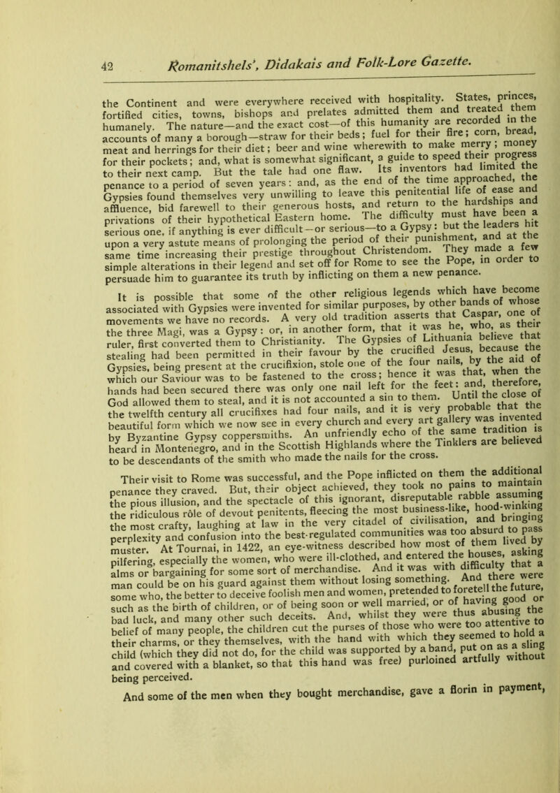 the Continent and were everywhere received with hospitality. fortified cities, towns, bishops and prelates admitted them and treated ‘he™ humanely. The nature-and the exact cost-of this humanity are recorded m the accounts of many a borough-straw for their beds; fuel for their Are .corn, bread meat and herrings for their diet; beer and wine wherewith to make merry > ™ y for their pockets; and, what is somewhat significant, a guide to speed thei p g to their next camp. But the tale had one flaw. Its inventors had limited the penance to a period of seven years: and, as the end of the time approached h Gypsies found themselves very unwilling to leave this penUent.al hfe of ease and affluence, bid farewell to their generous hosts, and return to ^Jiarfsh'ps and privations of their hypothetical Eastern home. 1 he difficulty mlist have serious one, if anything is ever difficult-or serious—to a Gypsy , but the leaders hit upon a very astute means of prolonging the period of their-punishment,^and at t e same time increasing their prestige throughout Christendom. They made^Jew simple alterations in their legend and set off for Rome to see the p , persuade him to guarantee its truth by inflicting on them a new penance. It is possible that some of the other religious legends which have become associated with Gypsies were invented for similar purposes, by other bands of wh< movements we have no records. A very old tradition as their the three Magi was a Gypsy: or, in another form, that it was he, who, as tne r ruler, first converted them to Christianity. The Gypsies o Lithuania believe that stealing had been permitted in their favour by the crucified Jesus• b««u“ “J Gypsies, being present at the crucifixion, stole one of the four nails- J th whfch our Saviour was to be fastened to the cross ; hence ,t was that, when the hands had been secured there was only one nail left for thefeet. mi. thereto God allowed them to steal, and it is not accounted a sin to them. Until; the_ clo the twelfth century all crucifixes had four nails and it is very probi*ble that the beautiful form which we now see in every church and every artf ^ “dK U by Byzantine Gypsy coppersmiths. An unfriendly echo of the same tradition heard in Montenegro, and in the Scottish Highlands where the Tinklers are believed to be descendants of the smith who made the nails for the cross. Their visit to Rome was successful, and the Pope inflicted on them th« add,fXn oenance they craved. But, their object achieved, they took no Pams to the pious illusion, and the spectacle of this ignorant, d.sreputable rabble as^u g the ridiculous role of devout penitents, fleecing the most business-like, hood wmk ng the most craftv laughing at law in the very citadel of civilisation, and bringing perplexity and*confusion into the best-regulated communities was too absurdto.pa muster. At Tournai, in 1422, an eye-witness described how most of t'^s asking pilfering, especially the women, who were ill-clothed and entered :that a alms or bargaining for some sort of merchandise And ,t was with difficulty that a man could be on his guard against them without losing something. And th some who, the better to deceive foolish men and women, pretended to forete ltl f t , such as the birth of children, or of being soon or we 1 married, or of haV‘nM bad luck, and many other such deceits. And, whilst they were thXattent?ve to belief of many people, the children cut the purses of those who were too at t their charms, or they themselves, with the hand with which they seemed to hoId a child (which they did not do, for the child was supported by a band, pu - ° without and covered with a blanket, so that this hand was free) purloined artfully witnou being perceived. And some of the men when they bought merchandise, gave a florin in payment,