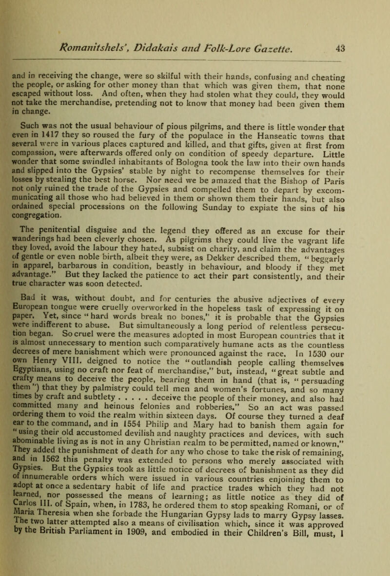 and in receiving the change, were so skilful with their hands, confusing and cheating the people, or asking for other money than that which was given them, that none escaped without loss. And often, when they had stolen what they could, they would not take the merchandise, pretending not to know that money had been given them in change. Such was not the usual behaviour of pious pilgrims, and there is little wonder that even in 1417 they so roused the fury of the populace in the Hanseatic towns that several were in various places captured and killed, and that gifts, given at first from compassion, were afterwards offered only on condition of speedy departure. Little wonder that some swindled inhabitants of Bologna took the law into their own hands and slipped into the Gypsies’ stable by night to recompense themselves for their losses by stealing the best horse. Nor need we be amazed that the Bishop of Paris not only ruined the trade of the Gypsies and compelled them to depart by excom- municating all those who had believed in them or shown them their hands, but also ordained special processions on the following Sunday to expiate the sins of his congregation. The penitential disguise and the legend they offered as an excuse for their wanderings had been cleverly chosen. As pilgrims they could live the vagrant life they loved, avoid the labour they hated, subsist on charity, and claim the advantages of gentle or even noble birth, albeit they were, as Dekker described them, “ beggarly in apparel, barbarous in condition, beastly in behaviour, and bloody if they met advantage.” But they lacked the patience to act their part consistently, and their true character was soon detected. Bad it was, without doubt, and for centuries the abusive adjectives of every European tongue were cruelly overworked in the hopeless task of expressing it on paper. Yet, since “ hard words break no bones,” it is probable that the Gypsies were indifferent to abuse. But simultaneously a long period of relentless persecu- tion began. So cruel were the measures adopted in most European countries that it is almost unnecessary to mention such comparatively humane acts as the countless decrees of mere banishment which were pronounced against the race. In 1530 our own Henry VIII. deigned to notice the “outlandish people calling themselves Egyptians, using no craft nor feat of merchandise,” but, instead, “great subtle and crafty means to deceive the people, bearing them in hand (that is, “ persuading them ) that they by palmistry could tell men and women’s fortunes, and so many times by craft and subtlety deceive the people of their money, and also had committed many and heinous felonies and robberies.” So an act was passed ordering them to void the realm within sixteen days. Of course they turned a deaf ear to the command, and in 1554 Philip and Mary had to banish them again for “ using their old accustomed devilish and naughty practices and devices, with such abominable living as is not in any Christian realm to be permitted, named or known,” They added the punishment of death for any who chose to take the risk of remaining, and in 1562 this penalty was extended to persons who merely associated with Gypsies. But the Gypsies took as little notice of decrees of banishment as they did of innumerable orders which were issued in various countries enjoining them to adopt at once a sedentary habit of life and practice trades which they had not learned, nor possessed the means of learning; as little notice as they did of Larlos III. of Spain, when, in 1783, he ordered them to stop speaking Romani, or of Maria Theresia when she forbade the Hungarian Gypsy lads to marry Gypsy lasses. 1 he two latter attempted also a means of civilisation which, since it was approved by the British Parliament in 1909, and embodied in their Children’s Bill, must, I