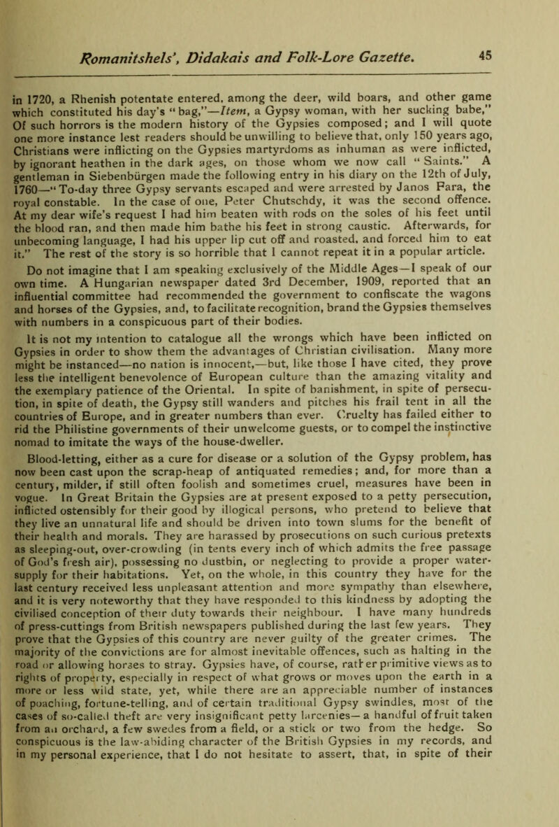 in 1720, a Rhenish potentate entered, among the deer, wild boars, and other game which constituted his day's “bag —Item, a Gypsy woman, with her sucking babe,” Of such horrors is the modern history of the Gypsies composed; and I will quote one more instance lest readers should be unwilling to believe that, only 150 years ago, Christians were inflicting on the Gypsies martyrdoms as inhuman as were inflicted, by ignorant heathen in the dark ages, on those whom we now call “ Saints.” A gentleman in Siebenbiirgen made the following entry in his diary on the 12th of July, 1760—“To-day three Gypsy servants escaped and were arrested by Janos Fara, the royal constable. In the case of one, Peter Chutschdy, it was the second offence. At my dear wife’s request 1 had him beaten with rods on the soles of his feet until the blood ran, and then made him bathe his feet in strong caustic. Aftervvards, for unbecoming language, 1 had his upper lip cut off and roasted, and forced him to eat it. The rest of the story is so horrible that 1 cannot repeat it in a popular article. Do not imagine that I am speaking exclusively of the Middle Ages —1 speak of our own time. A Hungarian newspaper dated 3rd December, 1909, reported that an influential committee had recommended the government to confiscate the wagons and horses of the Gypsies, and, to facilitate recognition, brand the Gypsies themselves with numbers in a conspicuous part of their bodies. It is not my intention to catalogue all the wrongs which have been inflicted on Gypsies in order to show them the advantages of Christian civilisation. Many more might be instanced—no nation is innocent,—but, like those I have cited, they prove less the intelligent benevolence of European culture than the amazing vitality and the exemplary patience of the Oriental. In spite of banishment, in spite of persecu- tion, in spite of death, the Gypsy still wanders and pitches his frail tent in all the countries of Europe, and in greater numbers than ever. Cruelty has failed either to rid the Philistine governments of their unwelcome guests, or to compel the instinctive nomad to imitate the ways of the house-dweller. Blood-letting, either as a cure for disease or a solution of the Gypsy problem, has now been cast upon the scrap-heap of antiquated remedies; and, for more than a century, milder, if still often foolish and sometimes cruel, measures have been in vogue. In Great Britain the Gypsies are at present exposed to a petty persecution, inflicted ostensibly for their good by illogical persons, who pretend to believe that they live an unnatural life and should be driven into town slums for the benefit of their health and morals. They are harassed by prosecutions on such curious pretexts as sleeping-out, over-crowding (in tents every inch of which admits the free passage of God’s fresh air), possessing no dustbin, or neglecting to provide a proper water- supply for their habitations. Yet, on the whole, in this country they have for the last century received less unpleasant attention and more sympathy than elsewhere, and it is very noteworthy that they have responded to this kindness by adopting the civilised conception of their duty towards their neighbour. I have many hundreds of press-cuttings from British newspapers published during the last few years. They prove that the Gypsies of this country are never guilty of the greater crimes. The majority of the convictions are for almost inevitable offences, such as halting in the road or allowing horses to stray. Gypsies have, of course, ratf er primitive views as to rights of property, especially in respect of what grows or moves upon the earth in a more or less wild state, yet, while there are an appreciable number of instances of poaching, fortune-telling, and of certain traditional Gypsy swindles, most of the cases of so-called theft are very insignificant petty larcenies—a handful of fruit taken from an orchard, a few swedes from a field, or a stick or two from the hedge. So conspicuous is the law-abiding character of the British Gypsies in my records, and in my personal experience, that I do not hesitate to assert, that, in spite of their