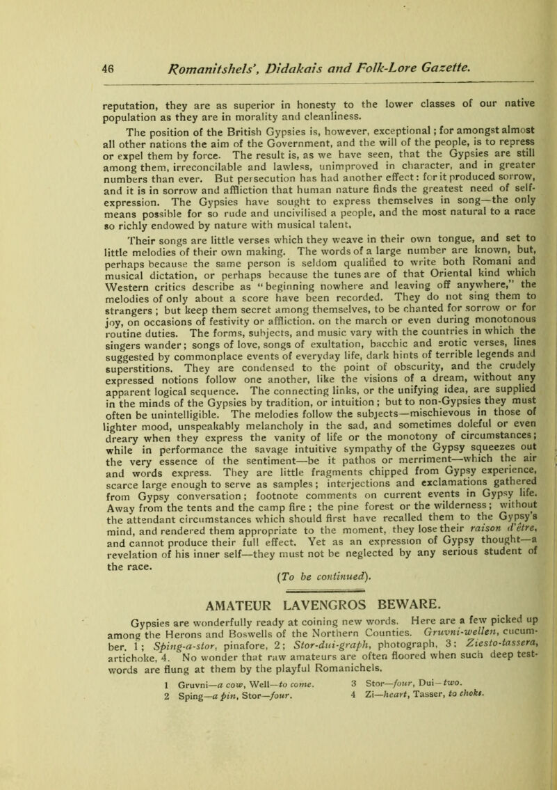 reputation, they are as superior in honesty to the lower classes of our native population as they are in morality and cleanliness. The position of the British Gypsies is, however, exceptional; for amongst almost all other nations the aim of the Government, and the will of the people, is to repress or expel them by force- The result is, as we have seen, that the Gypsies are still among them, irreconcilable and lawless, unimproved in character, and in greater numbers than ever. But persecution has had another effect: for it produced sorrow, and it is in sorrow and affliction that human nature finds the greatest need of self- expression. The Gypsies have sought to express themselves in song—the only means possible for so rude and uncivilised a people, and the most natural to a race so richly endowed by nature with musical talent, Their songs are little verses which they weave in their own tongue, and set to little melodies of their own making. The words of a large number are known, but, perhaps because the same person is seldom qualified to write both Romani and musical dictation, or perhaps because the tunes are of that Oriental kind which Western critics describe as “ beginning nowhere and leaving off anywhere,’’ the melodies of only about a score have been recorded. They do not sing them to strangers ; but keep them secret among themselves, to be chanted for sorrow or for joy, on occasions of festivity or affliction, on the march or even during monotonous routine duties. The forms, subjects, and music vary with the countries in which the singers wander; songs of love, songs of exultation, bacchic and erotic verses, lines suggested by commonplace events of everyday life, dark hints of terrible legends and superstitions. They are condensed to the point of obscurity, and the crudely expressed notions follow one another, like the visions of a dream, without any apparent logical sequence. The connecting links, or the unifying idea, are supplied in the minds of the Gypsies by tradition, or intuition; but to non-Gypsies they must often be unintelligible. The melodies follow the subjects—mischievous in those of lighter mood, unspeakably melancholy in the sad, and sometimes doleful or even dreary when they express the vanity of life or the monotony of circumstances; while in performance the savage intuitive sympathy of the Gypsy squeezes out the very essence of the sentiment—be it pathos or merriment—which the air and words express. They are little fragments chipped from Gypsy experience, scarce large enough to serve as samples; interjections and exclamations gathered from Gypsy conversation; footnote comments on current events in Gypsy life. Away from the tents and the camp fire ; the pine forest or the wilderness; without the attendant circumstances which should first have recalled them to the Gypsy s mind, and rendered them appropriate to the moment, they lose their raison d etre, and cannot produce their full effect. Yet as an expression of Gypsy thought a revelation of his inner self—they must not be neglected by any serious student of the race. (To be continued). AMATEUR LAVENGROS BEWARE. Gypsies are wonderfully ready at coining new words. Here are a few picked up among the Herons and Boswells of the Northern Counties. Gruvni-wellen, cucum- ber. 1; Sping-a-stor, pinafore, 2; Stor-dui-graph, photograph, 3: Ziesto-tassera, artichoke, 4. No wonder that raw amateurs are often floored when such deep test- words are flung at them by the playful Romanichels. 1 Gruvni—a cow, Well—to come. 3 Stor—four, Dui— two. 2 Sping—a pin, Stor—four. 4 Zi—heart, Tasser, to chokt.