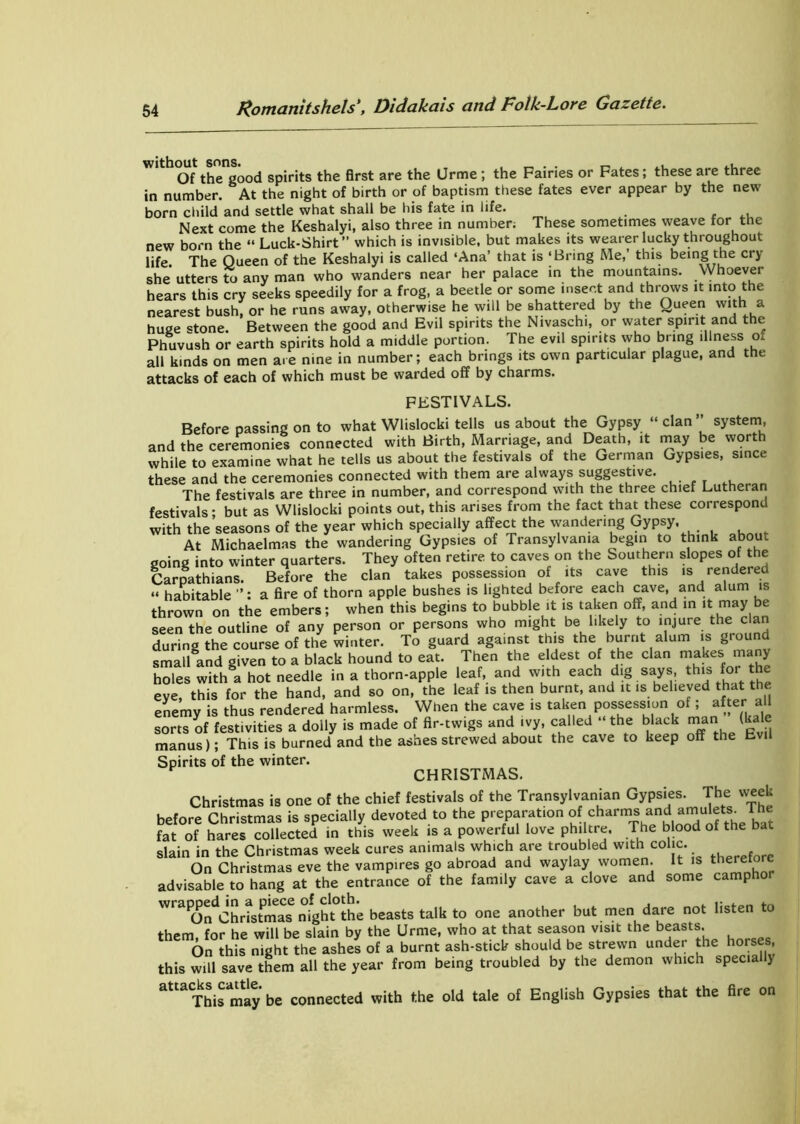 W'th (Jf thTgood spirits the first are the Urme ; the Fairies or Fates; these are three in number. At the night of birth or of baptism these fates ever appear by the new born child and settle what shall be his fate in life. _ Next come the Keshalyi, also three in number; These sometimes weave for the new born the “ Luck-Shirt” which is invisible, but makes its wearer lucky throughout life The Queen of the Keshalyi is called ‘Ana’ that is ‘Bring Me,’ this being the cry she utters to any man who wanders near her palace in the mountains. Whoever hears this cry seeks speedily for a frog, a beetle or some insert and throws it into the nearest bush, or he runs away, otherwise he will be shattered by the Queen with a huge stone. Between the good and Evil spirits the Nivaschi, or water spirit and the Phuvush or earth spirits hold a middle portion. The evil spirits who bring illness o. all kinds on men are nine in number; each brings its own particular plague, and the attacks of each of which must be warded off by charms. FESTIVALS. Before passing on to what Wlislocki tells us about the Gypsy “ clan ” system, and the ceremonies connected with Birth, Marriage, and Death, it may be worth while to examine what he tells us about the festivals of the German Gypsies, since these and the ceremonies connected with them are always suggestive. The festivals are three in number, and correspond writh the three chief Lutheran festivals- but as Wlislocki points out, this arises from the fact that these correspond with the seasons of the year which specially affect the wandering Gypsy. At Michaelmas the wandering Gypsies of Transylvania begin to think about going into winter quarters. They often retire to caves on the Southern slopes of the Carpathians. Before the clan takes possession of its cave this is rendered “ habitable a fire of thorn apple bushes is lighted before each cave, and alum is thrown on the embers; when this begins to bubble it is taken off, and in it. may be seen the outline of any person or persons who might be likely to injure the clan during the course of the winter. To guard against this the burnt alum is ground small and given to a black hound to eat. Then the eldest of the clan makes many holes with a hot needle in a thorn-apple leaf, and with each dig says, this for’ eye, this for the hand, and so on, the leaf is then burnt, and it is believed that the enemy is thus rendered harmless. When the cave is taken possession of; after all sorts of festivities a dolly is made of fir-twigs and ivy, called “ the black man (kale manus); This is burned and the ashes strewed about the cave to keep off the Evil Spirits of the winter. CHRISTMAS. Christmas is one of the chief festivals of the Transylvanian Gypsies. The week before Christmas is specially devoted to the preparation of charms and amulets^ The fat of hares collected in this week is a powerful love philtre. The blood of the bat slain in the Christmas week cures animals which are troubled with colic. On Christmas eve the vampires go abroad and waylay women. It is therefore advisable to hang at the entrance of the family cave a clove and some camphor WraPOndChritmas rhght°the beasts talk to one another but men dare not listen to them for he will be slain by the Urme, who at that season visit the beasts. On this night the ashes of a burnt ash-stick should be strewn under the horses this will save them all the year from being troubled by the demon which speciallj a,taCTbismay be connected with the old tale of English Gypsies that the Are on