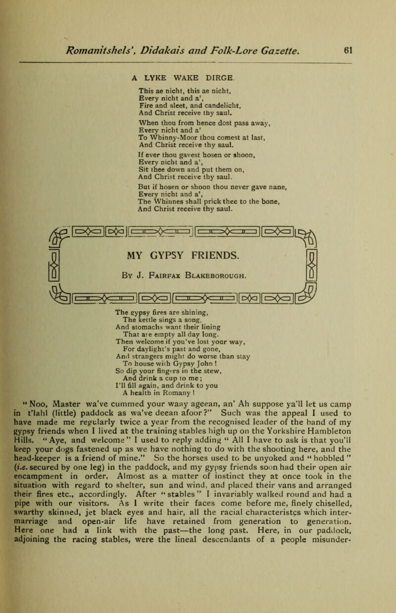 A LYKE WAKE DIRGE. This ae nicht, this ae nicht, Every nicht and a’, Fire and sleet, and candelicht. And Christ receive thy saul. When thou from hence dost pass away, Every nicht and a’ To Whinny-Moor thou comest at last, And Christ receive thy saul. If ever thou gavest hosen or shoon, Every nicht and a’, Sit thee down and put them on, And Christ receive thy saul. But if hosen or shoon thou never gave nane, Every nicht and a’, The Whinnes shall prick thee to the bone, And Christ receive thy saul. 1 111 ' II MY GYPSY FRIENDS. By J. Fairfax Blakeborough. n)| pflq || \ I^O^I The gypsy fires are shining, The kettle sings a song, And stomachs want their lining That ate empty all day long. Then welcome if you’ve lost your way, For daylight’s past and gone, And strangers might do worse than slay To house with Gypsy John ! So dip your fingi-rs in the stew, And drink a cup to me; I’ll fill again, and drink to you A health in Romany ! “ Noo, Master wave cummed your waay ageean, an’ Ah suppose ya’ll let us camp in t’lahl (little) paddock as wa’ve deean afoor?” Such was the appeal 1 used to have made me regularly twice a year from the recognised leader of the band of my gypsy friends when 1 lived at the training stables high up on the Yorkshire Hambleton Hills. “Aye, and welcome” I used to reply adding “ All I have to ask is that you’ll keep your dogs fastened up as we have nothing to do with the shooting here, and the head-keeper is a friend of mine.” So the horses used to be unyoked and “ hobbled ” (t.e. secured by one leg) in the paddock, and my gypsy friends soon had their open air encampment in order. Almost as a matter of instinct they at once took in the situation with regard to shelter, sun and wind, and placed their vans and arranged their fires etc., accordingly. After “ stables ” I invariably walked round and had a pipe with our visitors. As I write their faces come before me, finely chiselled, swarthy skinned, jet black eyes and hair, all the racial characteristcs which inter- marriage and open-air life have retained from generation to generation. Here one had a link with the past—the long past. Here, in our paddock, adjoining the racing stables, were the lineal descendants of a people misunder-