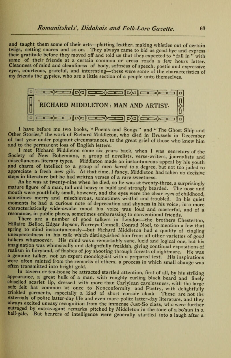 and taught them some of their arts—platting leather, making whistles out of certain twigs, setting snares and so on. They always came to bid us good-bye and express their gratitude before they moved off and told us that they expected to “fall in ” with some of their friends at a certain common or cross roads a few hours latter. Cleanness of mind and cleanliness of body, softness of speech, poetic and expressive eyes, courteous, grateful, and interesting—these were some of the characteristics of my friends the gypsies, who are a little section of a people unto themselves. :=-o<=]a=i ii ii i=n=xxr=iE^~ir5o5in RICHARD MIDDLETON: MAN AND ARTIST- ^llPOain Dfcilfc I have before me two books, “ Poems and Songs” and “The Ghost Ship and Other Stories,” the work of Richard Middleton, who died in Brussels in December of last year under poignant circumstances, to the great grief of those who knew him and to the permanent loss of English letters, I met Richard Middleton some six years back, when I was secretary of the Society of New Bohemians, a group of novelists, verse-writers, journalists and miscellaneous literary types. Middleton made an instantaneous appeal by his youth and charm of intellect to a group of men borne to a degree, but not too jaded to appreciate a fresh new gift. At that time, I fancy, Middleton had taken no decisive steps in literature but he had written verses of a rare sweetness. As he was at twenty-nine when he died, so he was at twenty-three, a surprisingly mature figure of a man, tall and heavy in build and strongly bearded. The nose and mouth were youthfully small, however, and the eyes were the clear eyes of childhood, sometimes merry and mischievous, sometimes wistful and troubled. In his quiet moments he had a curious note of deprecation and shyness in his voice; in a more characteristically wide-awake mood his voice was loud and masterful, and of a resonance, in public places, sometimes embarassing to conventional friends. There are a number of good talkers in London—the brothers Chesterton, Hillaire Belloc, Edgar Jepson, Norreys Connell, Conrad Noel, to mention a few that spring to mind instantaneously—but Richard Middleton had a quality of tingling unexpectedness in his talk which distinguished him from all other varieties of good talkers whatsoever. His mind was a remarkably sane, lucid and logical one, but his imagination was whimsically and delightfully freakish, giving continual expositions of realism in fairyland, of flashes of joy shooting through forests of nightmare. He was a genuine talker, not an expert monologuist with a prepared text. His inspirations were often minted from the remarks of others, a process in which small change was often transmitted into bright gold. In tavern or tea-house he attracted startled attention, first of all, by his striking appearance, a great hulk of a man. with roughly curling black beard and finely chiselled scarlet lip, dressed with more than Carlylean carelessness, with the large soft felt hat common at once to Nonconformity and Poetry, with delightfully crinkled garments, especially a kind of short corsair cloak These are not the externals of polite latter-day life and even more polite latter-day literature, and they always excited uneasy recognition from the immense Just-So class, who were further outraged by extravagant remarks pitched by Middleton in the tone of a bo’sun in a half-gale. But hearers of intelligence were generally startled into a laugh after a