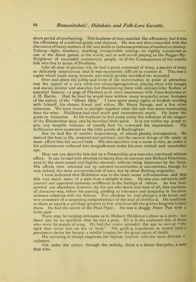 short period of overhearing. This loudness of tone sounded like effrontery, but it was the effrontery of combined gaiety and shyness. He was not then concerned with the discussion of heavy matters of life and death or tortuous questions of conduct or destiny. Talking—light, desultory, startling, irresponsible talking—he rightly considered as one of the finest games in the world, and as well worth playing as the Beggar-My- Neighbour of successful commercial people, or of the Consequences of the artistic folk who live in terms of Problems. Like all men of genuine wit, he had a great command of irony, a species of irony so delicately mischievous that it was excessively difficult to counter it. This was a rapier which made many wounds, and which greatly mortified the wounded. Over and above the jollity and irony of his conversation in point of attraction was the appeal of a very vivid and unusual^magination, playing often with images and stories sinister and macabre, but illuminating them with delicate little flashes of essential humour—a page of Flaubert as it were interwoven with Hans Andersen or J. M. Barrie. Had he lived he would have written many wonderful prose fantasies of the nature of the “Ghost Ship.” I have spent many nights of bookish revelling with himself, his chosen friend and editor, Mr. Harry Savage, and a few other intimates. We have drunk in daylight together when the talk was more intoxicating than the wine. Middleton had read much and remembered much. He knew the poets as intimates. In his boyhood he had come under the influence of the singers of the Elizabethan days, and he breathed their spirit. It is not within my power to give any tangible instance of exactly how he conveyed his impressions. His brilliancies were scattered as the little jewels of Buckingham. But he had fits of morbid despondency, of almost ghastly introspection. He desired the best in life, material and spiritual, and the narrow things of life could at most afford him the second best. His introspection was a curse to him, as under it his achievements withered into insignificance under his own critical and unsatisfied eye. How can one describe him but as a Personality, as a man who convinced without effort. It can be said with absolute certainty that no one ever met Richard Middleton, even in the most casual and fugitive measure, without being impressed by his force. His effects were obtained not by outward eccentricities or mannerisms, though he was, indeed, the most unconventional of men, but by sheer flashing originality. 1 have indicated that Middleton was in the inner sense self-conscious, and that this was much more of a pain than a delight to him. He was also extremely self- centred and appeared curiously indifferent to the feelings of others. As has been pointed out elsewhere, however, by the one who knew him best of all, this hardness of character was, before his passing, yielding to tolerance and sympathy in his more intimate relations with his fellows. For children he had always a wide heart, and was possessed of a surprising comprehension of the soul of childhood. He could talk to them as equals, a privilege granted to few who have left the golden kingdom behind them. He had the secret of the Pied Piper. He was a shaggy Peter Pan with a briar pipe. There may be varying estimates as to Richard Middleton’s place as a poet; but there can be no question that he was a poet. He is in the authentic line of those who wore the purple of song. He had the vision splendid, the eye to survey “the light that never was on sea or land.” His guiding impulsions in poetry were a passionate desire for beauty, a wistful longing for the great peace of death. His colouring is always exquisite, his rhythm implicit with the most delicate o cadences. But under the colour, through the melody, there is a bloom that pales, a note that sobs.