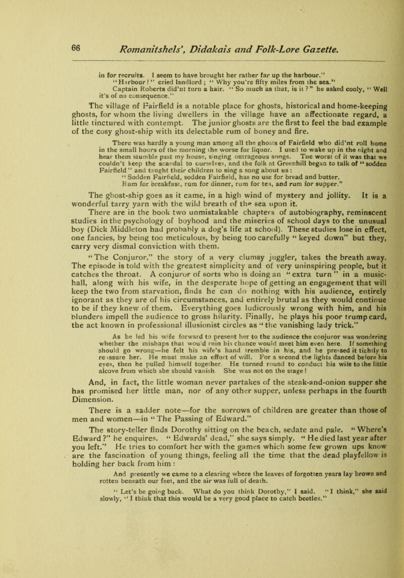 in for recruits. I seem to have brought her rather far up the harbour.'’ “ Harbour ! ” cried landlord ; “ Why you’re fifty miles from ihe sea.” Captain Roberts did’nt turn a hair. “ So much as that, is it ?” he asked cooly, 11 Well it’s of no consequence.” The village of Fairfield is a notable place for ghosts, historical and home-keeping ghosts, for whom the living dwellers in the village have an affectionate regard, a little tinctured with contempt. The junior ghosts are the first to feel the bad example of the cosy ghost-ship with its delectable rum of honey and fire. There was hardly a young man among all the ghosts of Fairfield who did’nt roll home in the small hours of the morning the worse for liquor. I used to wake up in the r.ight and hear them stumble past my house, singing outrageous snngs. The worst of it was that we couldn’t keep the scandal to ourselves, and the folk at Greenhill began to talk of “ sodden Fairfield ” and taught their children to sing a song about us : “ Sodden Fairfield, sodden Fairfield, has no use for bread and butter. Rum for breakfast, rum for dinner, rum for tea, and rum for supper.” The ghost-ship goes as it came, in a high wind of mystery and jollity. It is a wonderful tarry yarn with the wild breath of the sea upon it. There are in the book two unmistakable chapters of autobiography, reminscent studies in the psychology of boyhood and the miseries of school days to the unusual boy (Dick Middleton had probably a dog’s life at school). These studies lose in effect, one fancies, by being too meticulous, by being too carefully “ keyed down” but they, carry very dismal conviction with them. “The Conjuror,” the story of a very clumsy juggler, takes the breath away. The episode is told with the greatest simplicity and of very uninspiring people, but it catches the throat. A conjuror of sorts who is doing an “ extra turn ” in a music- hall, along with his wife, in the desperate hope of getting an engagement that will keep the two from starvation, finds he can do nothing with his audience, entirely ignorant as they are of his circumstances, and entirely brutal as they would continue to be if they knew of them. Everything goes ludicrously wrong with him, and his blunders impell the audience to gross hilarity. Finally, he plays his poor trump card, the act known in professional illusionist circles as “ the vanishing lady trick.” As he led his wife forward to present her to the audience the conjuror was wondering whether the mishaps that would ruin his chance would meet him even here. If something should go wrong—he felt his wife’s hand tremble in his, and he pressed it tightly to retssure her. He must make an effort of will. For a second the lights danced before his eyes, then he pulled himself together. He turned round to conduct his wife to the little alcove from which she should vanish. She was not on the stage ! And, in fact, the little woman never partakes of the steak-and-onion supper she has promised her little man, nor of any other supper, unless perhaps in the fourth Dimension. There is a sadder note—for the sorrows of children are greater than those of men and women—in “ The Passing of Edward.” The story-teller finds Dorothy sitting on the beach, sedate and pale. “ Where’s Edward?” he enquires. “ Edwards’ dead,” she says simply. “ He died last year after you left.” He tries to comfort her with the games which some few grown ups know are the fascination of young things, feeling all the time that the dead playfellow is holding her back from him : And presently we came to a clearing where the leaves of forgotten years lay brown and rotten beneath our feet, and the air was full of death. “ Let’s be going back. What do you think Dorothy,” I said. “I think, she said slowly, “ I think that this would be a very good place to catch beetles.”