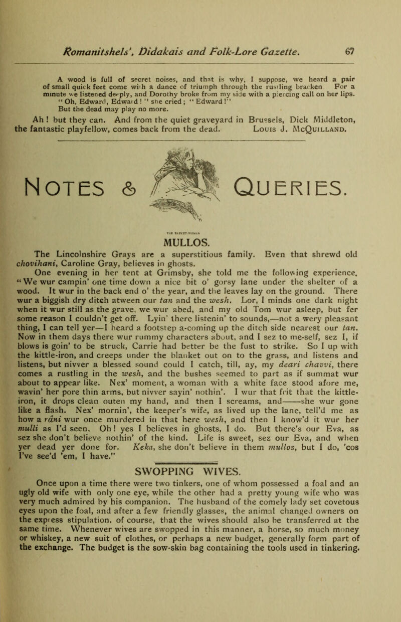 A wood is full of secret noises, and that is why, I suppose, we heard a pair of small quick feet come wi'h a dance of triumph through the rustling brarken For a minute we listened deeply, and Dorothy broke from my side with a piercing call on her lips. “ Oh. Edward, Edwaid ! ” she cried ; “ Edward 1 But the dead may play no more. Ah ! but they can. And from the quiet graveyard in Brussels, Dick Middleton, the fantastic playfellow, comes back from the dead. Louis J. McQuilland. Notes & Queries. MULLOS. The Lincolnshire Grays are a superstitious family. Even that shrewd old chovihatti, Caroline Gray, believes in ghosts. One evening in her tent at Grimsby, she told me the following experience. “ We wur campin’ one time down a nice bit o’ gorsy lane under the shelter of a wood. It wur in the back end o’ the year, and the leaves lay on the ground. There wur a biggish dry ditch atween our tan and the wesh. Lor, 1 minds one dark night when it wur still as the grave, we wur abed, and my old Tom wur asleep, but fer some reason I couldn’t get off. Lyin’ there listenin’ to sounds,—not a wery pleasant thing, I can tell yer—I heard a footstep a-coming up the ditch side nearest our tan. Now in them days there wur rummy characters about, and I sez to me-self, sez I, if blows is goin’ to be struck, Carrie had better be the fust to strike. So I up with the kittle-iron, and creeps under the blanket out on to the grass, and listens and listens, but nivver a blessed sound could 1 catch, till, ay, my deari chavvi, there comes a rustling in the wesh, and the bushes seemed to part as if summat wur about to appear like. Nex’ moment, a woman with a white face stood afore me, wavin’ her pore thin arms, but nivver sayin’ nothin’. I wur that frit that the kittle- iron, it drops clean outen my hand, and then I screams, and she wur gone like a flash. Nex’ mornin’, the keeper’s wife, as lived up the lane, tell’d me as how a rani wur once murdered in that here wesh, and then I know’d it wur her mulli as I’d seen. Oh! yes I believes in ghosts, I do. But there’s our Eva, as sez she don’t believe nothin’ of the kind. Life is sweet, sez our Eva, and when yer dead yer done for. Keka, she don’t believe in them mullos, but I do, ’cos I’ve see’d ’em, I have.” SWOPPING WIVES. Once upon a time there were two tinkers, one of whom possessed a foal and an ugly old wife with only one eye, while the other had a pretty young wife who was very much admired by his companion. The husband of the comely lady set covetous eyes upon the foal, and after a few friendly glasses, the animal changed owners on the express stipulation, of course, that the wives should also be transferred at the same time. Whenever wives are swopped in this manner, a horse, so much money or whiskey, a new suit of clothes, or perhaps a new budget, generally form part of the exchange. The budget is the sow-skin bag containing the tools used in tinkering.