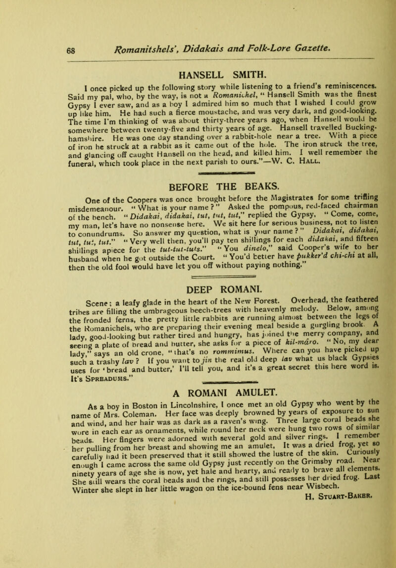 HANSELL SMITH. I once picked up the following story while listening to a friend’s reminiscences. Said my pal, who, by the way, is not a Romanichel, “ Hansell Smith was the finest Gypsy 1 ever saw, and as a boy I admired him so much that I wished 1 could grow up like him. He had such a fierce moustache, and was very dark, and good-looking. The time I'm thinking of was about thirty-three years ago, when Hansell would be somewhere between twenty-five and thirty years of age. Hansell tiaveiled Bucking- hamshire. He was one day standing over a rabbit-hole near a tree. With a piece of iron he struck at a rabbit as it came out of the hole. The iron struck the tree, and glancing off caught Hansell on the head, and killed him. I well remember the funeral, which took place in the next parish to ours.”—W. C. Hall. BEFORE THE BEAKS. One of the Coopers was once brought before the Magistrates for some trifling misdemeanour. “ What is your name ? ” Asked the pompous, red-faced chairman of the bench. “ Didakai, didakai, tut, tut, tut, replied the Gypsy, “ Come, come, my man, let’s have no nonsense here. We sit here for serious business, not to listen to conundrums. So answer my question, what is your name ? ” Didakai, didakai, tut tu1 tut. “ Very well then, you’ll pay ten shillings for each didakai, and fifteen shillings apiece for the tut-tut-tuts“ You dinelo, said Cooper’s wife to her husband when he got outside the Court. “ You’d tetter have pukker'd chi-chi at all, then the old fool would have let you off without paying nothing.” DEEP ROMANI. Scene; a leafy glade in the heart of the New Forest. Overhead, the feathered tribes are filling the umbrageous beech-trees with heavenly melody. Below, among the fronded ferns, the pretty little rabbits are running almost between the legs of the Romanichels, who are preparing their evening meal beside a gurgling brook. A lady, good-looking but rather tired and hungry, has joined the merry company, and seeing a plate of bread and butter, she asks for a piece of kil-maro. “ No, my dear lady’’says an old crone, “that’s no rommimus. Where can you have picked up such a trashy lav ? If you want to jin the real old deep lav what us black Gypsies uses for «bread and butter,’ I’ll tell you, and it’s a great secret this here word is. It’s Spreadums.” A ROMANI AMULET. As a boy in Boston in Lincolnshire, I once met an old Gypsy who went by the name of Mrs. Coleman. Her face was deeply browned by years of exposure to sun and wind, and her hair was as dark as a raven’s wing. Three large coral beads she wore in each ear as ornaments, while round her neck were hung two rows of similar beads. Her fingers were adorned with several gold and silver rings. I remember her Dulling from her breast and showing me an amulet. It was a dried frog, yet so carefully had it been preserved that it still showed the lustre of the skin. Curiously enough I came across the same old Gypsy just recently on the Grimsby road-■ Nea ninety years of age she is now, yet hale and hearty, anu ready to brave all elements. She still wears the coral beads and the rings, and still possesses her dried frog. Last Winter she slept in her little wagon on the ice-bound fens near Wisbech. H. Stuart-Bakbr.