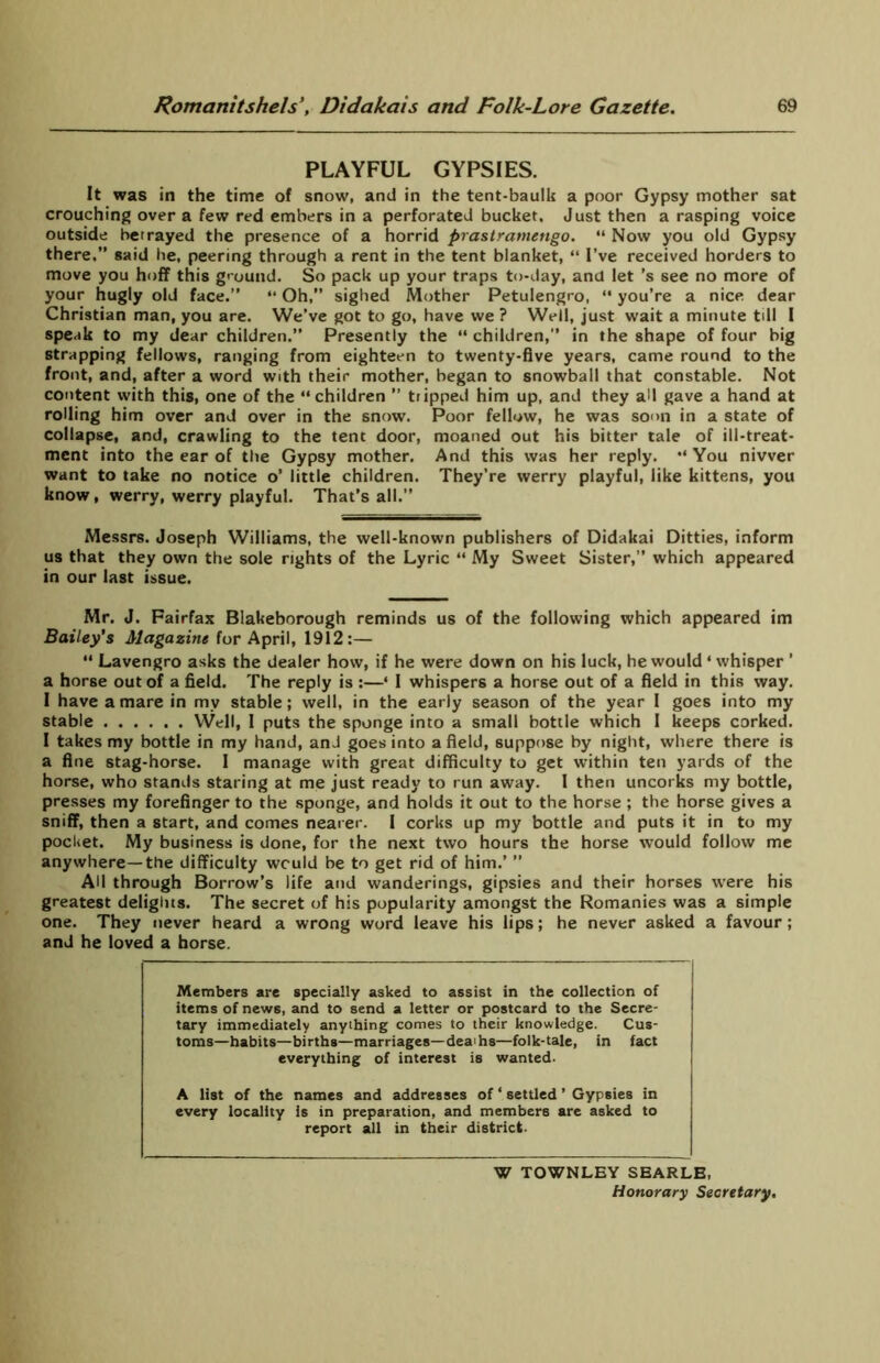 PLAYFUL GYPSIES. It was in the time of snow, and in the tent-baulk a poor Gypsy mother sat crouching over a few red embers in a perforated bucket. Just then a rasping voice outside betrayed the presence of a horrid prastramengo. “ Now you old Gypsy there.” said lie, peering through a rent in the tent blanket, “ I’ve received horders to move you hoff this ground. So pack up your traps to-day, and let’s see no more of your hugly old face.” “ Oh,” sighed Mother Petulengro, “ you’re a nice dear Christian man, you are. We’ve got to go, have we ? Well, just wait a minute till I speak to my dear children.” Presently the “ children,” in the shape of four big strapping fellows, ranging from eighteen to twenty-five years, came round to the front, and, after a word with their mother, began to snowball that constable. Not content with this, one of the “children ” tripped him up, and they all gave a hand at rolling him over and over in the snow. Poor fellow, he was soon in a state of collapse, and, crawling to the tent door, moaned out his bitter tale of ill-treat- ment into the ear of the Gypsy mother. And this was her reply. “ You nivver want to take no notice o’ little children. They’re werry playful, like kittens, you know, werry, werry playful. That's all.” Messrs. Joseph Williams, the well-known publishers of Didakai Ditties, inform us that they own the sole rights of the Lyric “ My Sweet Sister,” which appeared in our last issue. Mr. J. Fairfax Blakeborough reminds us of the following which appeared im Bailey’s Magazine for April, 1912:— “ Lavengro asks the dealer how, if he were down on his luck, he would 4 whisper ’ a horse out of a field. The reply is :—4 I whispers a horse out of a field in this way. I have a mare in my stable; well, in the early season of the year 1 goes into my stable Well, 1 puts the sponge into a small bottle which I keeps corked. I takes my bottle in my hand, and goes into a field, suppose by night, where there is a fine stag-horse. I manage with great difficulty to get within ten yards of the horse, who stands staring at me just ready to run away. I then uncorks my bottle, presses my forefinger to the sponge, and holds it out to the horse ; the horse gives a sniff, then a start, and comes nearer. I corks up my bottle and puts it in to my pocket. My business is done, for the next two hours the horse would follow me anywhere—the difficulty wculd be to get rid of him.’ ” AH through Borrow’s life and wanderings, gipsies and their horses were his greatest delights. The secret of his popularity amongst the Romanies was a simple one. They never heard a wrong word leave his lips; he never asked a favour; and he loved a horse. Members are specially asked to assist in the collection of items of news, and to send a letter or postcard to the Secre- tary immediately anything comes to their knowledge. Cus- toms—habits—births—marriages—deai hs—folk-tale, in fact everything of interest is wanted. A list of the names and addresses of ‘ settled ’ Gypsies in every locality is in preparation, and members are asked to report all in their district. W TOWNLEY SEARLE, Honorary Secretary.