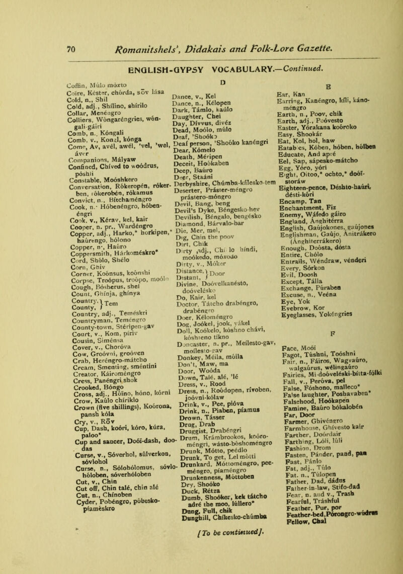 ENGLISH-GYPSY VOCABULARY— Continued. Coffin, Mulo moxto Coire, Kdster, chorda, sov lasa Cold, n., Shil Cold, adj., Shilino, stafrilo Collar, Menengro Colliers, Wongardngries, wdn- gali gairi Comb, n.. Kongali Comb, v., Kongl, konga Come, Av, avel, awel, ’vel, ’wel, aver Companions, Malyaw Confined, Chived to woodrus, poshii Constable, Mooshkero Conversation, Rokeropen, roker- ben, idkeroben, rokamus Convict, n., Bftchamdngro Cook, n.- Hdbenengro, hoben- dngri Cook, v., Kdrav, kel, kair Cooper, n. pr., Warddngro Copper, adj., Harko,* borkipen, haurengo, holono Copper, n-, Hauro Coppersmith, Harkomdskro* Cord, Sholo, Shelo Corn, Ghiv Corner, Koonsus, koonshi Corpse, Trodpus, troopo, modlo Cough, Bosherus, shel Count, Ohinja, ghinya Country. | Tem County, 1 Country, adj., Temeskri Countryman, Temengro County-town. Stdripen-gav Court, v., Kom, piriv Cousin, Simensa Cover, v., Chorova Cow, Groovni, grooven Crab, Herengro-matcbo Cream, Smentiog, smentini Creator, Kairomdngro Cress, Panengri shok Crooked, Bongo Cross, adj., Hoino, hdno, Itorni Crow, Kaulo chiriklo Crown (five shillings), Koorona, pansh kola Cry, v., Rov Cup, Dash, koori, kdro, kura, paloo* Cup and saucer, Dodi-dash, doo- das Curse, ▼., Sdverhol, sulverkon, sdvlohol Curse, n., Sdloholomus, sovlo holoben, soverholoben Cut, v., Chin Cut off, Chin tald, chin ale Cut. n., Chinoben Cyder, Pobdngro, pobesko- pfameskro D Dance, v., Kel Dance, n., Kdlopen Dark, Tamlo, kaulo Daughter, Chei Day, Divvus, divdz Dead, Moolo, mulo Deaf, ’Sbodko Deaf person, ’Shooko kandngri Dear, Kdmelo Death, Mdripen Deceit, Hookaben Deep, Bauro Deer, Stadni Derbyshire, Chumba-kalesko-tem Deserter, Praster-mengro prastero-mdngro Devil, Bang, beng Devil’s Dyke, Bdngesko-hev Devilish, Bengalo, bengdsko Diamond, Barvalo-bar Die, Mcr, mel, Dig, Chin the poov Dirt, Chik Dirty ,adj., Chi lo bfndt, modkedo, motrodo Dirty, v., Mdker Distance, | Door Distant, / Divine. DoovelkandstO, doovelesko Do, Kair, kel Doctor, Tdtcho drabdngro, drabdngro Doer, Kdlomdngro Dog, Jookel, jook, yakel Doll, Kookelo, koshno chavi, koshteno tikno Doncaster, n. pr., Meilesto-gav, moilesto-eav Donkey, Mdila. mdila Don’t, Maw, ma Door, Wooda Down, Tale, aid, ’le Dress, v., Rood Dress, n., Roodopen, rfvoben, joovni-kolaw Drink, v., Pee, pidva Drink, n., Piaben, pfamus Drown, Tasser Drug, Drab Druggist, Drabdngri Drum, Krambrookos, kodro- mdngri, wdsto-boshomengro Drunk. Motto, peedlo Drunk, To get, Lei motti Drunkard, Mdttomdngro, pee- mdngro, piamengro Drunkenness, Mottoben Dry, Shooko Duck, Rdtza Dumb. Shodker, kek titcho adrd the moo, lullero* Dung, Full, chik Dunghill, Chikesko-chumba [ To be contiAiued]. E Ear, Kan Earring, Kanengro, kfli, kdnO- mdngro Earth, n , Poov, chik Earth, adj., Poovesto Easter, Yorakana kooroko Easy. Shookar Eat, Kol, hoi, haw Eatab es, Koben, hoben, holben Educate, And apre Eel, Sap, sapesko-matcho Egg, Ydro, yori Eight, Oitoo,* ochto,* doof- storaw Eighteen-pence, Deshto-hauri, ddsti-kori Encamp, Tan Enchantment, Fiz Enemy, Wafedo gairo England, Anghitdrra English, Gaujokones,,gaujones Englishman, Gaujo, Anitrakero (Anghiterrakero) Enough, Doosta, dosta Entire. Cholo Entrails, Wdndraw, vender* Every, Sorkon Evil, Doosh Except, Talla Exchange, Puraben Excuse, n., Veena Eye, Yok Evebrow, Kor Eyeglasses, Yokdngries F Face, Modi Fagot, Tustani, Tooshni Fair, n., Fairos, Wagvauro, walgaurus, wdlingauro Fairies, Mi-doo veldski-bitta-fdlki Fall, v., Perova, pel False, Foshono, malleco* False laughter, Posbavaben* Falsehood, Hodkapen Famine, Bauro bokalobdn Far, Door Farmer, Ghivdngro Farmhouse, Ghivesto kair Farther, Dodrdair Farthing, Ldli, luli Fashion, Drom Fasten, Pander, pand, pan Fast, Panlo Fat, adj., Tulo Fat. n., Tvtlopen Father, Dad, dados Father-in-law, Stifo-dad Fear, n. and v.. Trash Fearful, Trashful Feather, Pur, por Feather-bed, Pdrongro-wudrns Fellow, Chal