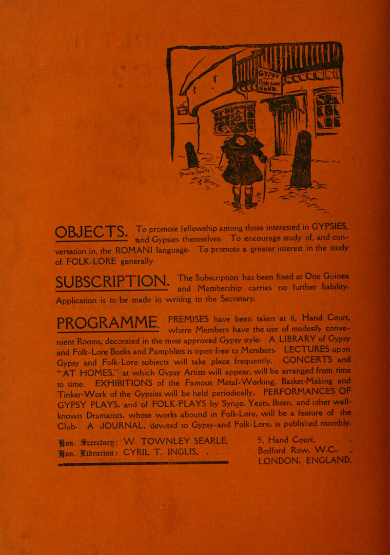 OR IFrTS To Promote fellowship among those interested in GYPSIES, I • ^ncj Gypsjes themselves. To encourage study of, and con- versation in, the ROMANI language- To promote a greater interest in the study of FOLK-LORE generally. qi inop P IP^FIONJ The Subscription has been fixed at One Guinea jUPOVw/l\li lv-^1—* and Membership carries no further liability. Application is to be made in writing to the Secretary. PRDCR AMMF PREMISES have been taken at 6, Hand Court, 1 II 1L, where Members have the use of modestly conve- nient Rooms, decorated in the most approved Gypsy style. A LIBRARY of Gypsy and Folk-Lore Books and Pamphlets is open free to Members- LECTURES upon Gypsy and Folk-Lore subjects will take place frequently. CONCERTS and “AT HOMES,” at which Gypsy Artists will appear, will be arranged from time to time. EXHIBITIONS of the Famous Metal-Working, Basket-Making and Tinker-Work of the Gypsies will be held periodically. PERFORMANCES OF GYPSY PLAYS, and of FOLK-PLAYS by Synge, Yeats, Ibsen, and ether well- known Dramatists, whose works abound in Folk-Lore, will be a feature of the Club. A JOURNAL, devoted to Gypsy-and Folk-Lore, is published monthly. ^ott. ^erretarg: W- TOWN LEY S EARLE, Hon. fixlirariatt: CYRIL T. INGLIS, . . . 5, Hand Court, Bedford Row, W-C-, LONDON, ENGLAND.