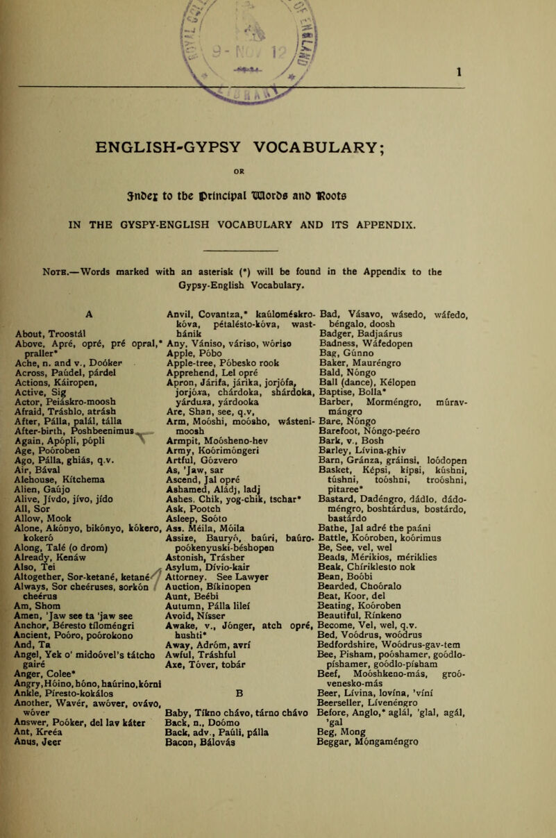 />y ENGLISH-GYPSY VOCABULARY; OR JnDei to tbe principal TraorDs anb ■Roots IN THE GYSPY-ENGLISH VOCABULARY AND ITS APPENDIX. Note.—Words marked with an asterisk (*) will be found in the Appendix to the Gypsy-English Vocabulary. About, Troostdl Above. Apre, opr6, pre opral,’ praller* Ache, n. and v., Dodker Across, Paudel, pardel Actions, K&iropen, Active, Sig Actor, Peiaskro-moosh Afraid, Trashlo, atrdsh After, P&lla, palal, talla After-birth, Poshbeenimus „ Again, Apopli, popli Age, Pooroben Ago, Palla, ghias, q.v. Air, B&val Alehouse, Kftchema Alien, Gaujo Alive, Ji'vdo, ji'vo, jldo All, Sor Allow, Mook Alone, Akonyo, bikonyo, kokero, kokero Along, Tale (o drom) Already, Kenaw Also, Tei Altogether, Sor-ketane, ketane Always, Sor cheeruses, sorkon cheerus Am, Shorn Amen, ’Jaw see ta ’jaw see Anchor, Beresto tflomengri Ancient, Pooro, poorokono And, Ta Angel, Yek o’ midoovel’s tatcho gaire Anger, Colee* Angry, Hoino, hono, haurino.korni Ankle, Pfresto-kokilos Another, Waver, awover, ov$vO, wover Answer, Pooker, del lav kdter Ant, Kreea Anus, Jeer Anvil, Covantza,* kaulomiskro- kova, petalesto-kova, wast- hanik Any, Vaniso, vdriso, woriso Apple, Pobo Apple-tree, Pobesko rook Apprehend, Lei opre Apron, Jarifa, jarika, jorjofa, jorjo*a, chardoka, shardoka, yardu*a, yardooka Are, Shan, see, q.v, Arm, Mooshi, moosho, wdsteni- moosh Armpit, Moosheno-hev Army, Koorimongeri Artful, Gozvero As, ’Jaw, sar Ascend, Jal opre Ashamed, Al&dj, ladj Ashes. Chik, yog-chik, tschar* Ask, Pootch Asleep, Sooto Ass. Meila, Moila Assize, Bauryo, bauri, bauro- pookenyuski-beshopen Astonish, Trasher Asylum, Divio-kair Attorney. See Lawyer Auction, Bfkinopen Aunt, Be4bi Autumn, Palla lilef Avoid, Nlsser Awake, v., Jonger, atch opr£, hushti* Away, Adrom, avrf Awful, Trashful Axe, Tover, tobar B Baby, Tfkno ch£vo, tamo chSvo Back, n„ Doomo Back, adv., Pauli, pdlla Bacon, Balovas Bad, Vasavo, w5sedo, w5fedo, bengalo, doosh Badger, Badjaarus Badness, Wafedopen Bag, Gunno Baker, Maurengro Bald, Nongo Ball (dance), Kelopen Baptise, Bolla* Barber, Mormengro, murav- mangro Bare, Nongo Barefoot, Nongo-peero Bark, v., Bosh Barley, Lfvina-ghiv Barn, Granza, grainsi. loodopen Basket, K6psi, kipsi, kushni, tushni, tooshni, trooshni, pitaree* Bastard, Dadengro, dadlo, dado- m£ngro, boshtardus, bostardo, bastdrdo Bathe, Jal adre the paani Battle, Kooroben, koorimus Be, See, vel, wel Beads, Merikios, meriklies Beak, Chiriklesto nok Bean, Boobi Bearded, Chooralo Beat, Koor, del Beating, Kooroben Beautiful, Rinkeno Become, Vel, wel, q.v. Bed, Voodrus, woodrus Bedfordshire, Woodrus-gav-tem Bee, Pisham, pooshamer, goodlo- pishamer, goodlo-pfsham Beef, Mooshkeno-mas, groo- venesko-mas Beer, Livina, lovlna, ’vfnf Beerseller, Lfvenengro Before, Anglo,* aglal, 'glal, ag41, ’gal Beg, Mong Beggar, MongamSngro