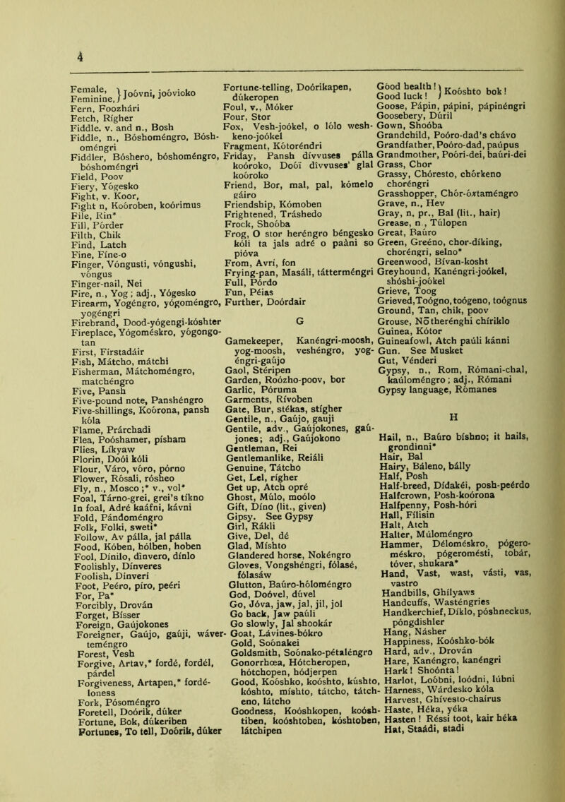 Female, •> T - • Fortune-telling, Doorikapen, Feminine,} JOOVnl' loovloko dukeropen Fern, Foozhari Foul, v., Moker Fetch, Righer Four, Stor Fiddle, v. and n., Bosh Fox, Vesh-jookel, o lolo wesh Fiddle, n., Boshomengro, Bosh- keno-jo6kel ombngri Fragment, Kotorbndri Good healthh„ , , , ... Good luck! j Kooshto bok Goose, Papin, papini, papinengri Goosebery, Duril Gown, Shooba Grandchild, Pobro-dad’s chavo Grandfather, Pobro-dad, paupus Fiddler, Boshero, bbshombngro, Friday, Pansh divvuses palla Grandmother, Poori-dei, bauri-dei boshombngri Field, Poov Fiery, Yogesko Fight, v. Koor, Fight n, Kooroben, koorimus File, Rin* Fill, Porder Filth, Chik Find, Latch Fine, Fine-o Finger, Vongusti, vongushi, vongus Finger-nail, Nei Fire, n., Yog ; adj., Yogesko Firearm, Yogbngro, yogomengro, Further, Doordair yogbngri kobroko, Dooi divvuses’ glal Grass, Chor kobroko Grassy, Choresto, cborkeno Friend, Bor, mal, pal, komelo chorbngri gairo Grasshopper, Cb6r-6*tamengro Friendship, Kbmoben Grave, n., Hev Frightened, Trashedo Gray, n. pr., Bal (lit., hair) Frock, Shooba Grease, n , Tulopen Frog, O stor herbngro bengesko Great, Bauro koli ta jals adrb o paitni so Green, Greeno, chor-diking, piova chorengri, selno* From, Avri, fon Greenwood, Bfvan-kosht Frying-pan, Masali, tdttermgngri Greyhound, Kanbngri-jookel, Full, Pbrdo shoshi-jookel Fun, Pbias Grieve, Toog Grieved,Toogno.toogeno, toognus Ground, Tan, chik, poov Firebrand, Dood-yogengi-koshter Fireplace, Yogomeskro, yogongo- tan First, Firstadair Fish, Matcho, mdtchi Fisherman, Matchombngro, matchengro Five, Pansh Five-pound note, Panshbngro Five-shillings, Koorona, pansh kola Flame, Prarchadi Flea, Pooshamer, pi'sham Flies, Likyaw Florin, Dooi koli Flour, Varo, voro, porno Flower, Rosali, rosheo Fly, n., Mosco;* v., vol* Foal, Tarno-grei, grei’s tikno In foal, Adrb kaafni, kavni Fold, Pandombngro Folk, Folki, sweti* Follow, Av palla, jal pdlla Food, Koben, holben, hoben Fool, Dinilo, dinvero, dfnlo Foolishly, Dinveres Foolish, Dinveri Foot, Pebro, piro, pebri For, Pa* Forcibly, Drovan Forget, Bisser Foreign, Gaujokones G Grouse, Notherbnghi chfriklo Guinea, Kbtor Kanbngri-moosh, Guineafowl, Atch pauli kanni veshbngro, yog- Gun. See Musket Gut, Vbnderi Gypsy, n., Rom, Romani-chal, kaulombngro; adj., Rbmani Gypsy language, Romanes Gamekeeper, yog-moosh, bngri-gaujo Gaol, Stbripen Garden, Roozho-poov, bor Garlic, Poruma Garments, Rfvoben Gate, Bur, stbkas, stigher Gentile, n., Gaujo, gauji Gentile, adv., Gaujokones, gau- jones; adj., Gaujokono Gentleman, Rei Gentlemanlike, Reicili Genuine, Tdtcho Get, Lei, righer Get up, Atch opre Ghost, Mulo, moblo Gift, Dino (lit., given) Gipsy. See Gypsy Girl, Rakli Give, Del, de Glad, Mishto Glandered horse, Nokengro Gloves, Vongshengri, folase, fblasaw Glutton, Bauro-holombngro God, Dobvel, duvel Go, J6va, jaw, jal, jil, jol Go back, Jaw pauli Go slowly, Jal shookar Foreigner, Gaujo, gauji, waver- Goat, Ldvines-bbkro tembngro Forest, Vesh Forgive, Artav,* fordb, fordbl, pardel Forgiveness, Artapen,* fordb- Ioness Fork, Posombngro Foretell, Doorik, duker Fortune, Bok, dukeriben Fortunes, To tell, Doorik, duker H Hail, n., Bauro bishno; it hails, grondinni* Hair, Bal Hairy, Baleno, bally Half, Posh Half-breed, Didakbi, posh-pebrdo Halfcrown, Posh-koorona Halfpenny, Posh-hori Hall, Fflisin Halt, Atch Halter, Mulomengro Hammer, Dblomeskro, pogero- mbskro, pbgerombsti, tobar, tover, shukara* Hand, Vast, wast, v£sti, vas, vastro Handbills, Ghilyaws Handcuffs, Wastengries Handkerchief, Dfklo, poshneckus, pongdishler Hang, Nasher Happiness, Ko6shko-bok Hard, adv., Drovan Hare, Kanbngro, kanbngri Hark! Shobnta! Gold, Soonakei Goldsmith, Soonako-pbtalengro Gonorrhoea, Hbtcheropen, hotchopen, hbdjerpen . . Good, Kooshko, kooshto, kushto, Harlot, Loobni, lobdm, lubni koshto, mfshto, tatcho, tdtch- Harness, Wardesko k61a eno, Idtcho Harvest, Ghfvesto-chairus Goodness, Kooshkopen, kobsh- Haste, Hbka, yeka tiben, kooshtoben, koshtoben, Hasten ! Rbssi toot, kair hbka l&tchipen Hat, StaAdi, stadi