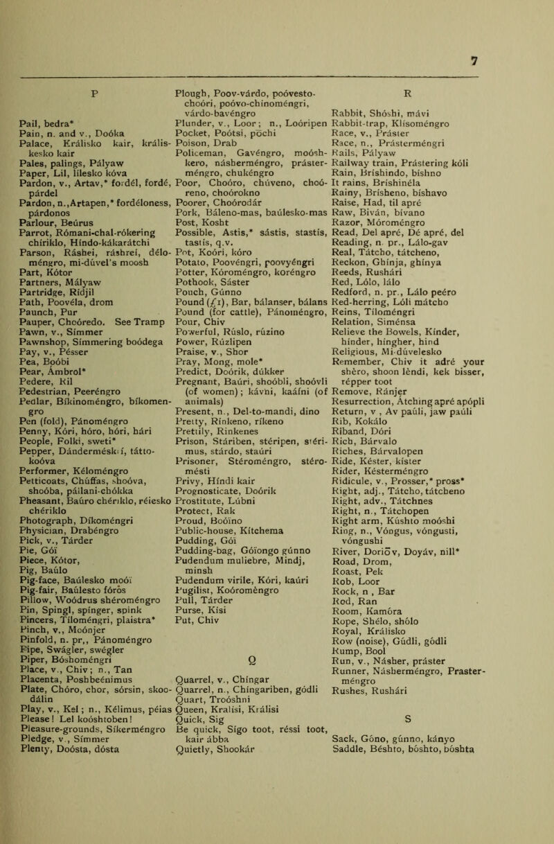 P Pail, bedra* Pain, n. and v., Do6ka Palace, Kralisko kair, krdlis- kesko kair Pales, palings, Pdlyaw Paper, Lil, lilesko k6va Pardon, v., Artav,* foiddl, fordd, pdrdel Pardon, n.,Artapen,* forddloness, pdrdonos Parlour, Beurus Parrot, R6mani-chal-rokering chiriklo, Hindo-kdkaratchi Parson, Rashei, rdshrei, ddlo- mdngro, mi-duvel’s moosh Part, Kotor Partners, Malyaw Partridge, Ridjil Path, Poovdla, drom Paunch, Pur Pauper, Chcbredo. See Tramp Pawn, v., Simmer Pawnshop, Simmering boodega Pay, v., Pdsser Pea, Boobi Pear, Ambrol* Pedere, Ril Pedestrian, Peerdngro Pedlar, Bikinomengro, bikomen- gro Pen (fold), Pdnomdngro Penny, Kori, horo, hbri, hdri People, Folki, sweti* Pepper, Dandermeski i, tatto- kobva Performer, Kdlomengro Petticoats, Chuffas, shoova, sho6ba, pallani-cbbkka Pheasant, Bauro chdrildo, rdiesko chdriklo Photograph, Dikomengri Physician, Drabengro Pick, v., Tdrder Pie, G6I Piece, Kbtor, Pig, Baulo Pig-face, Baulesko modi Pig-fair, Baulesto fbros Pillow, Woddrus shdromdngro Pin, Spingl, spinger, spink Pincers, Tilomdngri, plaistra* Pinch, v., Modnjer Pinfold, n. pr,, Panomdngro Pipe, Swagler, swdgler Piper, Bdshomdngri Place, v., Chiv; n., Tan Placenta, Poshbednimus Plate, Choro, chor, sdrsin, skoo- ddlin Play, v., Kel; n., Kdlinius, peias Please! Lei kooshtoben! Pleasure-grounds, Si'kermengro Pledge, v., Simmer Plenty, Dodsta, dosta Plough, Poov-vdrdo, poovesto- choori, poovo-chinomdngri, vardo-bavdngro Plunder, v., Loor; n., Looripen Pocket, Pootsi, pochi Poison, Drab Policeman, Gavdngro, mobsh- kero, ndshermdngro, prdster- mdngro, chukdngro Poor, Chooro, chiiveno, chod- reno, choorokno Poorer, Choorodar Pork, Baleno-mas, baulesko-mas Post, Kosht Possible, Astis,* sdstis, stastis, tastis, q.v. Pot, Koori, koro Potato, Poovdngri, poovybngri Potter, Kdromdngro, kordngro Pothook, Saster Pouch, Gdnno Pound (£i), Bar, bdlanser, bdlans Pound (for cattle), Panomdngro, Pour, Chiv Powerful, Ruslo, ruzino Power, Ruzlipen Praise, v., Shor Pray, Mong, mole* Predict, Doorik, dukker Pregnant, Bauri, shodbli, shoovli (of women); kavni, kaafni (of animals) Present, n., Del-to-mandi, dino Pretty, Rinkeno, rikeno Prettily, Rinkenes Prison, Stdriben, stbripen, stdri- mus, stdrdo, stauri Prisoner, Stdromdngro, stdro- mdsti Privy, Hindi kair Prognosticate, Dodrik Prostitute, Lubni Protect, Rak Proud, Booino Public-house, Kitchema Pudding, Goi Pudding-Dag, Gdiongo gtinno Pudendum muliebre, Mindj, minsh Pudendum virile, Kdri, kauri Pugilist, Kodromdngro Pull, Tdrder Purse, Kisi Put, Chiv Q Quarrel, v., Cbingar Quarrel, n., Chingariben, godli Quart, Trooshni Queen, Kralisi, Kralisi Quick, Sig Be quick, Sigo toot, rdssi toot, kair abba Quietly, Shookdr R Rabbit, Shoshi, mdvi Rabbit-trap, Klisomengro Race, v,, Prdster Race, n,, Prdstermdngri Rails, Pdlyaw Railway train, Prdstering koli Rain, Brishindo, bishno It rains, Brishindla Rainy, Brisheno, bishavo Raise, Had, til apre Raw, Bivdn, bivano Razor, Moromdngro Read, Del aprd, De aprd, del Reading, n pr., Ldlo-gav Real, Tatcbo, tatcheno, Reckon, Ghinja, ghinya Reeds, Rushdri Red, Ldlo, ldlo Redford, n. pr., Ldlo pedro Red-herring, Ldli mdtcbo Reins, Tilomdngri Relation, Simdnsa Relieve the Bowels, Kinder, hinder, hingher, hind Religious, Mi duvelesko Remember, Chiv it adrd your shfero, shoon ldndi, kek bisser, rdpper toot Remove, Rdnjer Resurrection, Atchingaprd apdpli Return, v , Av pauli, jaw pauli Rib, Kokdlo Riband, Ddri Rich, Bdrvalo Riches, Bdrvalopen Ride, Kdster, kister Rider, Kestermdngro Ridicule, v., Prosser,* pross* Right, adj., Tdtcho, tdtcbeno Right, adv., Tdtchnes Right, n., Tdtchopen Right arm, Kushto mooshi Ring, n., Vdngus, vdngusti, vongushi River, Doriov, Doydv, nill* Road, Drom, Roast, Pek Rob, Loor Rock, n , Bar Rod, Ran Room, Kam&ra Rope, Shdlo, sholo Royal, Kralisko Row (noise), Gudli, godli Rump, Bool Run, v., Ndsher, prdster Runner, Ndsbermdngro, Praster- mdngro Rushes, Rushari S Sack, Gono, gunno, kdnyo Saddle, Bdshto, boshto, boshta