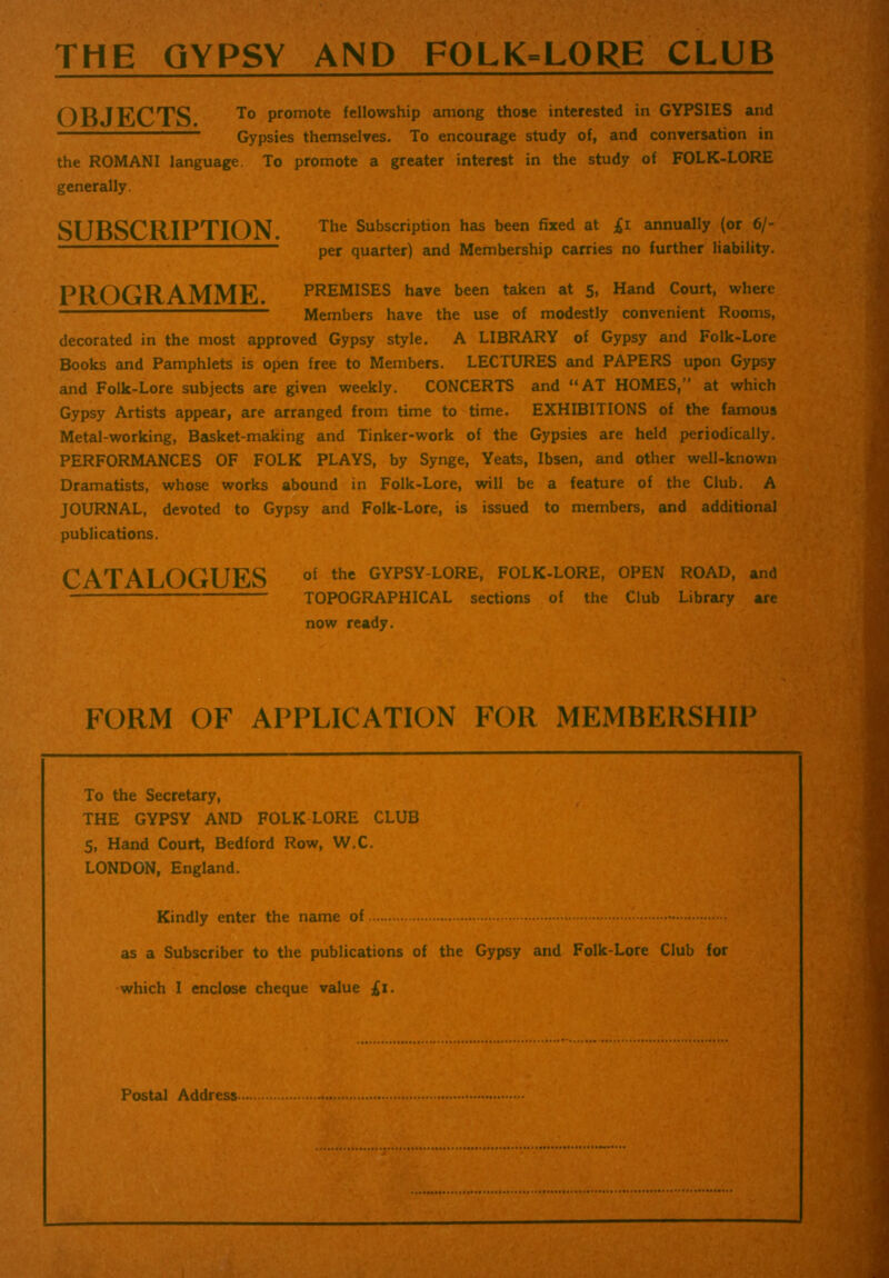 THE GYPSY AND FOLK-LORE CLUB OBJECTS. To promote fellowship among those interested in GYPSIES and Gypsies themselves. To encourage study of, and conversation in the ROMANI language. To promote a greater interest in the study of FOLK-LORE generally. SUBSCRIPTION. The Subscription has been fixed at £i annually (or 6/- per quarter) and Membership carries no further liability. PROGRAMME PREMISES have been taken at 5, Hand Court, where Members have the use of modestly convenient Rooms, decorated in the most approved Gypsy style. A LIBRARY of Gypsy and Folk-Lore Books and Pamphlets is open free to Members. LECTURES and PAPERS upon Gypsy and Folk-Lore subjects are given weekly. CONCERTS and “AT HOMES,” at which Gypsy Artists appear, are arranged from time to time. EXHIBITIONS of the famous Metal-working, Basket-making and Tinker-work of the Gypsies are held periodically. PERFORMANCES OF FOLK PLAYS, by Synge, Yeats, Ibsen, and other well-known Dramatists, whose works abound in Folk-Lore, will be a feature of the Club. A JOURNAL, devoted to Gypsy and Folk-Lore, is issued to members, and additional publications. CATALOGUES of the GYPSYL0RE> FOLK-LORE, OPEN ROAD, and TOPOGRAPHICAL sections of the Club Library are now ready. FORM OF APPLICATION FOR MEMBERSHIP To the Secretary, THE GYPSY AND FOLK LORE CLUB 5, Hand Court, Bedford Row, W.C. LONDON, England. Kindly enter the name of as a Subscriber to the publications of the Gypsy and Folk-Lore Club for •which I enclose cheque value £1. 'if Postal Address