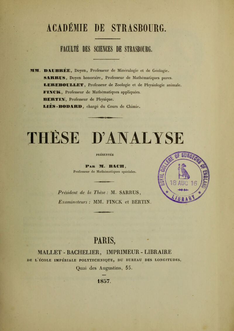 FACULTÉ DLS SCIENCES DE STBASB0UR6. ]?IM. DAUBRÉE, Doyen, Professeur de Minéralogie et de Géologie, SAKRES, Doyen honoraire, Professeur de Mathématiques pures. EEREBOEEEET, Professeur de Zoologie et de Physiologie animale. FIACM., Professeur de Mathématiques appliquées. BERTI]¥, Professeur de Physique. EIES'BODARB, chargé du Cours de Chimie. THÈSE D’ANALYSE PRÉSENTÉE P.%R 91. BAEH, Professeur de Mathématiques spéciales. Président de la Thèse: M. SARRUS, Examinateurs : MM. FINCR et BERTIN. PARIS, MALLET - BACHELIER, IMPRIMEUR - LIBRAIRE DE l’École impériale polytechnique, du bureau des longitudes, Quai des Augustins, 55. 1857.