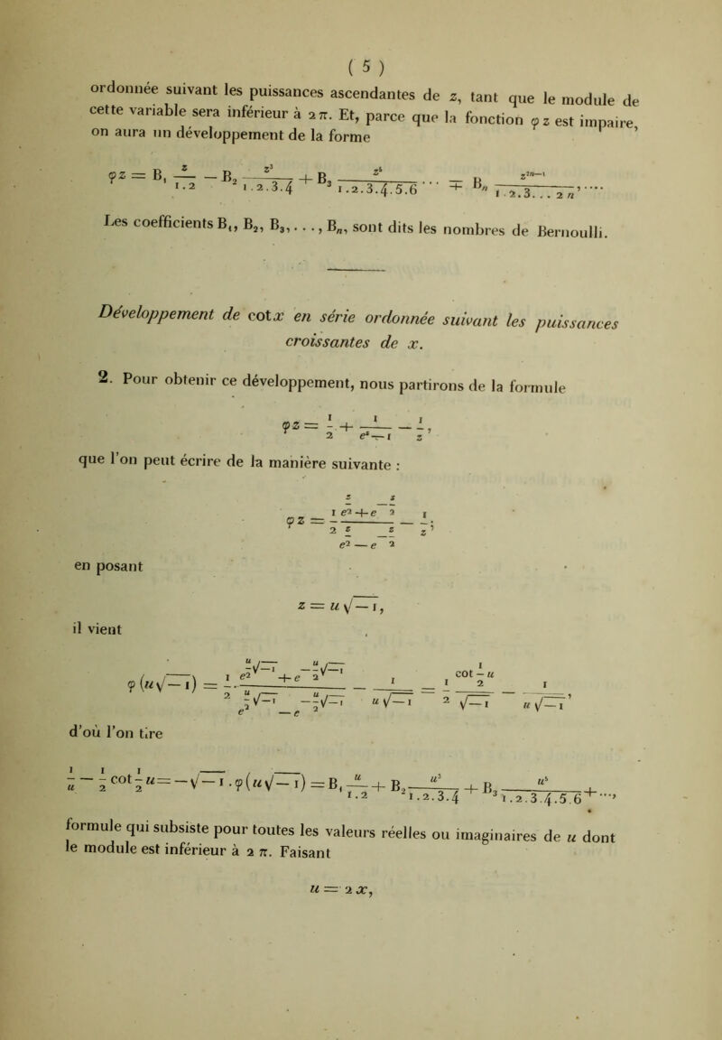 ordonnée suivant les puissances ascendantes de z, tant que le module de cette variable sera inférieur à an. Et, parce que la fonction oz est impaire on aura un développement de la forme — -B.2 B, 1.2 2.3.4^^*,.2.3.4.5.6--‘ Les coefficients B„ B„ B3,.. ., B„, sont dits les nombres de Bernoulli. Développement de cotx en série ordonnée suivant les croissantes de x. puissances 2. Pour obtenir ce développement, nous partirons de la formule I I 1 2 e*—I Z que 1 on peut écrire de la manière suivante ; I e'i -\-e 2 , QZ ~ ^ 2 £ _£ Z ei — e 2 en posant il vient d’où l’on tire Z=z u\J —i, 1 «2 2 -y/— -tJ~ •1' I „ r, V ‘ e 2 cot — U I 2 V'-' usj~) V— > U \J~i U ~ 2«^ot2“--V-i-9(«v'-i)=B, —+ B,— *•2^ “^i.2.3.4 1.2.3.4.5, e'*’’ formule qui subsiste pour toutes les valeurs réelles ou imaginaires de u dont le module est inférieur à 2 tt. Faisant U — 2 JT,