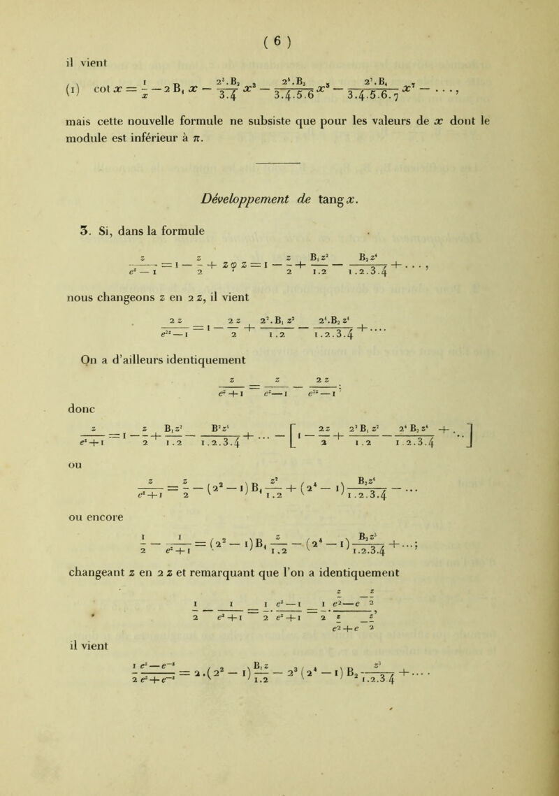 il vient I „ 2’.Bj 3 . 2’.B< - (i) cotx—aBjjr 'ÿj ^ ~ 34.5.6^ 34.5.6.7 mais cette nouvelle formule ne subsiste que pour les valeurs de x dont le module est inférieur à n. Développement de tanga:;. 5. Si, dans la formule Z Z Z B|Z’ BjZ* —-- = ! h Z(Ù Z = \ 1 5-7 — I 2 ^ 2 1.2 1.2.3.4 nous changeons z en 2 z, il vient 2 Z 2 Z 2’. Bi z’ 2*.B, Z* — — — I + 5—T + . . . . e-‘ — I 2 1.2 1.2.3.4 On a d’ailleurs identiquement +1 e-— I — i ' donc Z Z B, z‘‘ B’Z* r 2z e‘4-t 2 1.2 1.2.3.4 L ^ OU OU encore 2’B, z’ 2‘B,Z‘ -f- 1.2 12.3.4 B2Z' 1 I /O M3 2 / * \ —— = (2- — i)B, (2* —I) 5-7 + ...; 2 e--\-I ’ I .2 ^ 1.2.3.4 changeant z en 2 z et remarquant que l’on a identiquement 1 c* — I 1 —e 2 2 e’ -f-1 2 e* +1 2 e2-+-(? 2 1 c* — e~‘ 2 + = 2 .(2“ — l) B^ 1.2 2* (2* -1)63-- .2.3 4 il vient