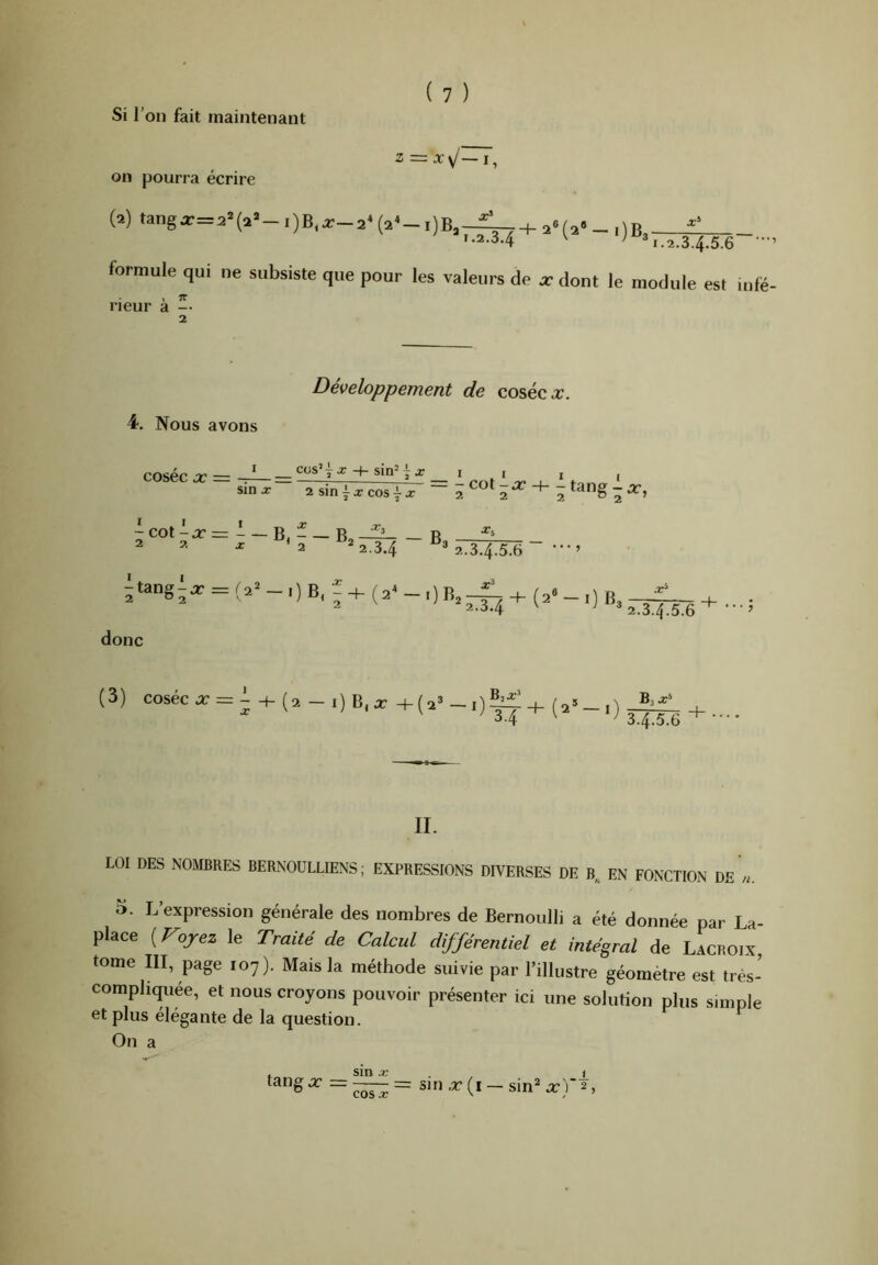 Si l’on fait maintenant Z = x\j~l^ on pourra écrire (2) tanga:=2*(a»-i)B,^-2*(2*-i)B»-^! H ' 1.2.3.4 formule qui ne subsiste que pour les valeurs de rieur à -• 2 2«(2“-i)B3 2.34.5.6 •” X dont le module est infe Développement de coséco:. 4. Nous avons coséc X — =: ^ ^ 1 rnt ' .r- _i_ ' t ' sm.r 2sin|xcosix ~ 2 2 ~ ^coti2r=i-B,f_B,^-B 2 I . I '2 2.3.4 2.3.4.S.6 •••’ ï34 jtang,. = - ,) B, , + (a- - ,) + (a- - 0 B. donc (3) coséc X — - 0 + (2® l) ^•4 3.4.5.6 II. LOI DES NOMBRES BERNOULLIENS ; EXPRESSIONS DIVERSES DE B,. EN FONCTION DE «. O. L’expression générale des nombres de Bernoulli a été donnée par La- place ( rojez le Traité de Calcul différentiel et intégral de Lacroix tome III, page 107). Mais la méthode suivie par l’illustre géomètre est très- compliquée, et nous croyons pouvoir présenter ici une solution plus simple et plus élégante de la question. On a t sin .r . , i tang X — = sin x (i — sin^ x'f 2,