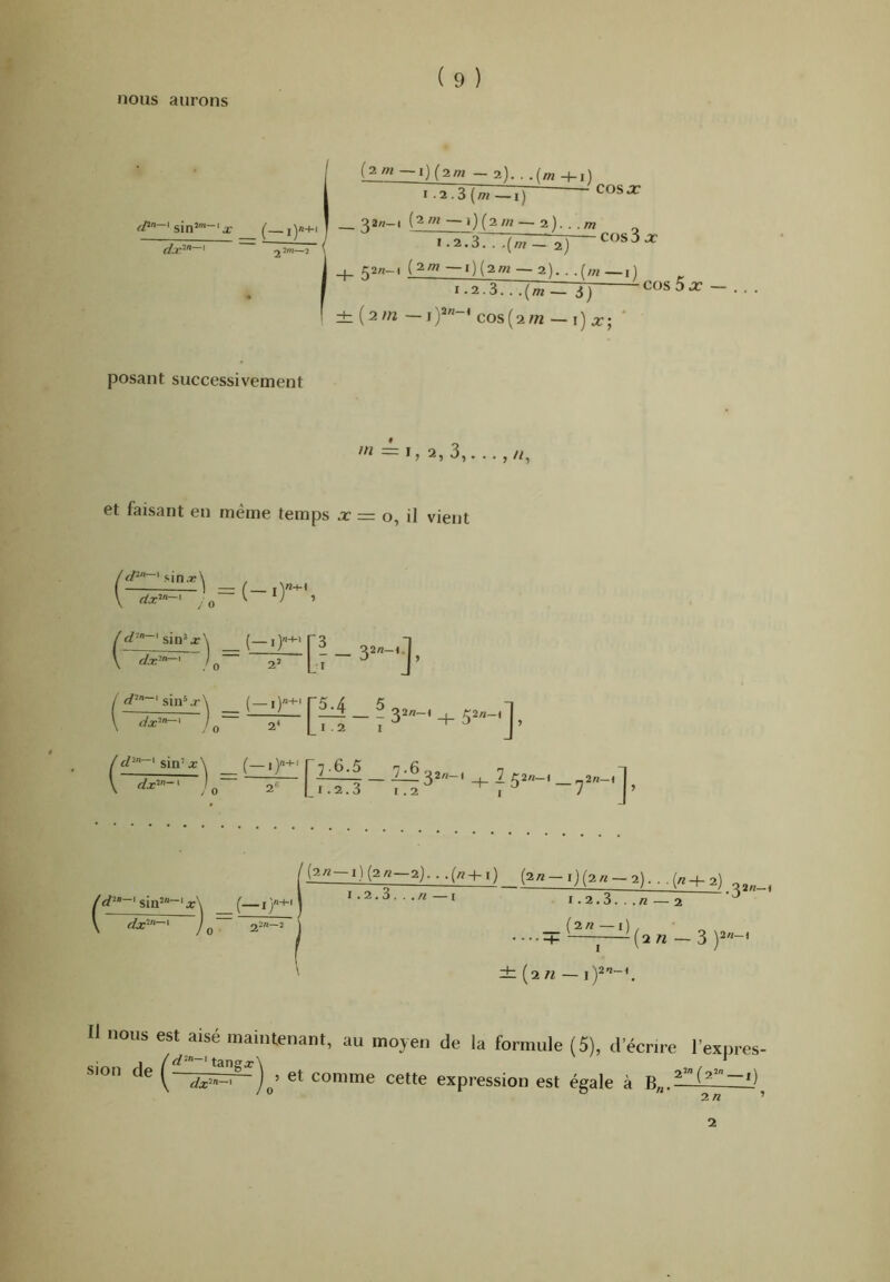 nous aurons (2m — i){2m — 2). . .(m -|-i) rTTf^rrT] ~ COS JC __ ^2«-l — 0(2W — 2). . ./w 1.2.37 .(/«- 2) cos3jc (2W — l)(2w — 2). ■ ,f/« — 1.2.3. . .{m — 3 j COS 5 JC :h(2/n -i)'*”-*cos(2/72-i)x; ‘ posant successivement m et faisant en même temps jc = o, il vient f s'in.7;\ , \ ; 0 (~ 0 -1 V /o 2» Ll ~ ^ J’ _ ( — 0'^' ['5.4 5 2* L I . 2 I ( sin’. dx‘~ ‘ f\ [1-6. [tTI - ril 3=-'+ i 5“-'- , sin2«-i ^— I}+' . dx‘‘'‘~' lif j) (2« —2j. . (2« —l)(2« —2). . .(/z-4-2) 1.2.3. . .A< — J 1.2.3. ^ O  * . n {%n —i) . 1_ —I—-(^2 n — 3 ±: (2 n — ] 11 nous est aisé maintenant, au moyen de la formule (5), d'écrn-c l'expres- sion e ^ ^j.2n-i 6t comme cette expression est égale à B„.^— 2